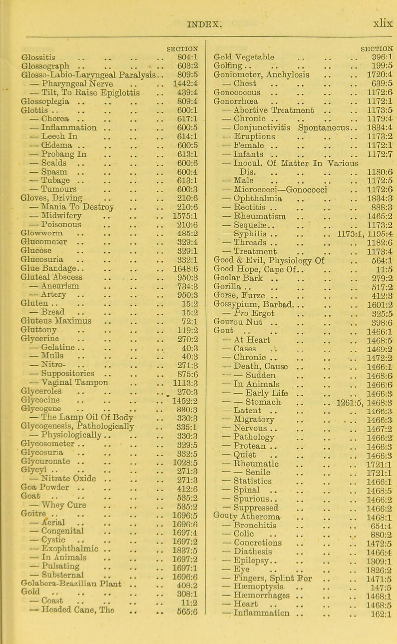 SECTION Glossitis 804:1 Glossograph .. .. .. .. 603:2 Glosso-Labio-Laryngeal Paralysis.. 809:5 — Pharyngeal Nerve .. .. 1442:4 — Tilt, To Raise Epiglottis .. 439:4 Glossoplegia 809:4 Glottis 600:1 — Chorea 617:1 — Inflammation .. .. .. 600:5 — Leech In 614:1 — CEdema 600:5 — Probang In 613:1 — Scalds .. 600:6 — Spasm 600:4 — Tubage 613:1 — Tmnours 600:3 Gloves, Driving 210:6 — Mania To Destroy .. .. 210:6 — Midwifery .. .. .. 1575:1 — Poisonous 210:6 Glowworm .. .. .. .. 485:2 Glucometer 329:4 Glucose 329:1 Glucosuria 332:1 Glue Bandage 1648:6 Gluteal Abscess 950:3 — Aneurism .. .. .. 734:3 — Artery 950:3 Gluten 15:2 — Bread 15:2 Gluteus Maxim us .. .. .. 72:1 Gluttony 119:2 Glycerine .. 270:2 — Gelatine 40:3 — Mulls 40:3 — Nitro- 271:3 — Suppositories .. .. .. 875:6 — Vaginal Tampon .. .. 1113:3 Glyceroles .. ^ 270:3 Glycocine .. .. .. .. ' 1452:2 Glycogene 330:3 — The Lamp Oil Of Body .. 330:3 Glycogenesis, Pathologically .. 335:1 — Physiologically 330:3 Glycosometer .. .. .. .. 329:5 Glycosuria 832:5 Glycuronate 1028:5 Glycyl 271:3 — Nitrate Oxide .. .. .. 271:3 Goa Powder .. .. .. .. 412:6 Goat 535:2 — Whey Cure 535:2 Goitre 1696:5 — Aerial 1696:6 — Congenital 1697:4 — Cystic 1697:2 — Exophthalmic .. .. .. 1837:5 — In Animals .. .. .. 1697:2 — Pulsating 1697:1 — Substernal .. .. ,. 1696:6 Golabera-Brazilian Plant .. .. 408:2 Gold 308! 1 — Coast 11:2 — Headed Cane, Tho .. .. 565:0 SECTION Gold Vegetable 896:1 Golfing 199:5 Goniometer, Anchylosis • • • 1720:4 — Chest 639:5 Gonococcus 1172:6 Gonorrhoea 1172:1 — Abortive Treatment . 1173:5 — Chronic .. 1179:4 — Conjunctivitis Spontaneous.. 1834:4 — Eruptions 1173:2 — Female .. 1172:1 — Infants .. 1172:7 — Inocul. Of Matter In Various Dis 1180:6 — Male 1172:5 — Micrococci—Gonococci 1172:6 — Ophthalmia 1834:3 — Eectitis .. 888:3 — Rheumatism 1465:2 — SequelEB.. 1173:2 — Syphilis .. . 1173:1, 1195:4 — Threads .. 1182:6 — Treatment 1173:4 Good & Evil, Physiology Of 564:1 Good Hope, Cape Of.. 11:5 Goolar Bark 279:2 Gorilla 517:2 Gorse, Furze 412:3 Gossypium, Barbad. .. 1601:2 — Pro Ergot 325:5 Gourou Nut 398:6 Gout 1466:1 — At Heart 1468:5 — Cases 1469:2 — Chronic .. 1472:2 — Death, Cause .. 1466:1 — — Sudden 1468:6 — In Animals 1466:6 — — Early Life .. 1466:3 — — Stomach . 1261:5, 1468:3 — Latent .. 1466:3 — Migratory 1466:3 — Nervous .. 1467:2 — Pathology 1466:2 — Protean .. 1466:3 — Quiet 1466:3 — Rheumatic 1721:1 — — Senile 1721:1 — Statistics 1466:1 — Spinal .. 1468:5 — Spurious.. 1466:2 — Suppressed 1466:2 Gouty Atheroma 1468:1 — Bronchitis 654:4 — Colic 880:2 — Concretions 1472:5 — Diathesis 1466:4 — Epilepsy.. 1309:1 — Eye 1826:2 — Fingers, Splint For . 1471:5 — Htemoptysis 147:5 — Hajmorrhagos .. 1468:1 — Heart 1468:5 — Inllammation .. 162:1