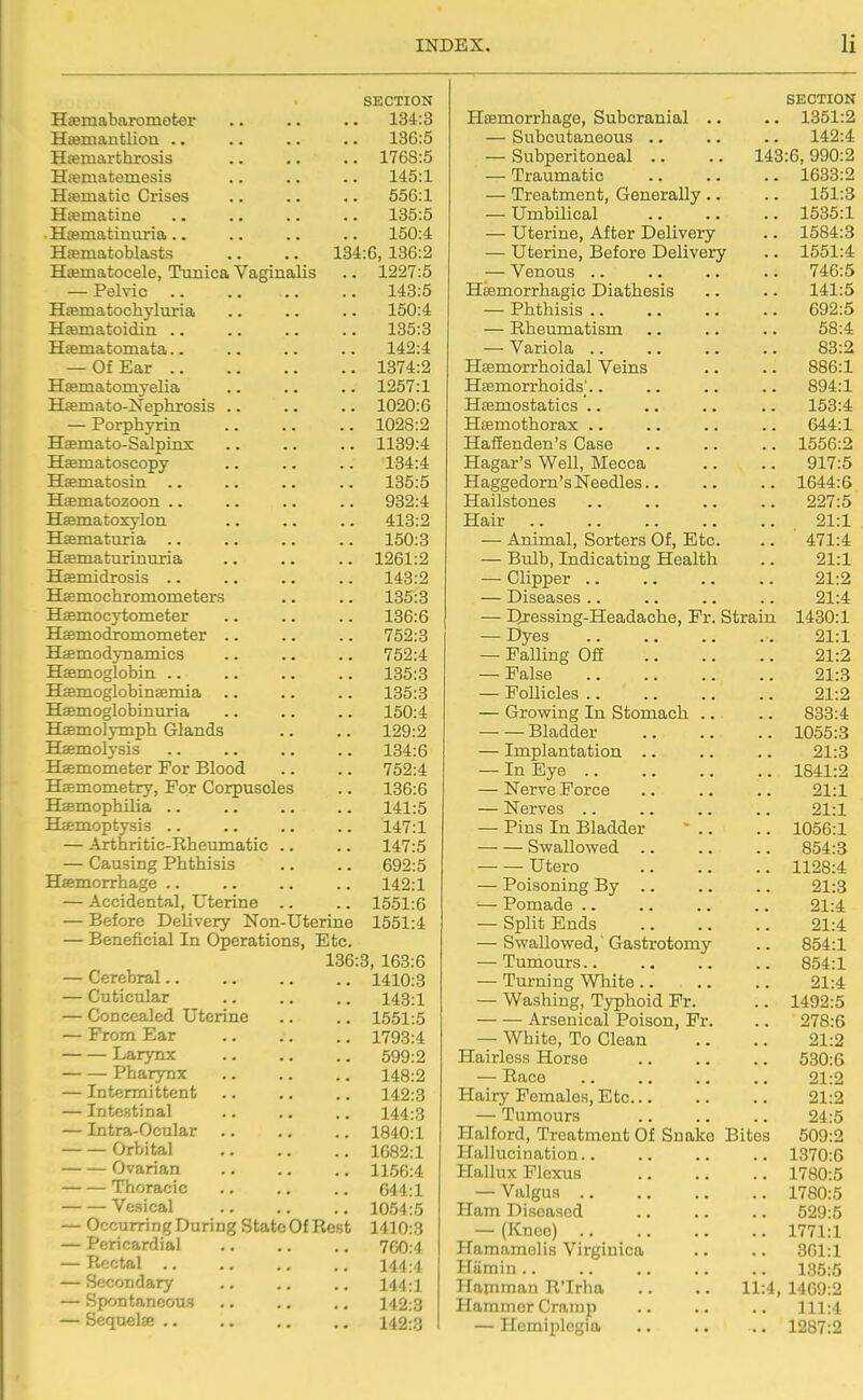 SECTION Hsemabaromoter .. .. .. 134:3 Haamautliou .. .. .. .. 136:5 Hfemarthrosis .. .. .. 1768:5 Hsematemesis .. .. .. 145:1 Hfematic Crises .. .. .. 556:1 Hsematine .. .. .. .. 135:5 Hcematinuria .. .. .. .. 150:4 Hrematoblasts .. .. 134:6, 136:2 Hematocele, Tunica Vaginalis .. 1227:5 — Pelvic 143:5 Haematocliyluria .. .. .. 150:4 Hasmatoidin .. .. .. .. 135:3 Hfematomata.. .. .. .. 142:4 — Of Ear 1374:2 Hsematomyelia .. .. .. 1257:1 Hjemato-Nephrosis .. .. .. 1020:6 — Porphyrin 1028:2 Hsemato-Salpinx 1139:4 Hffimatoscopy .. .. .. 134:4 Hfematosin .. .. .. .. 135:5 Haematozoon .. .. .. .. 932:4 Haematoxylon .. .. .. 413:2 Haematuria .. .. .. .. 150:3 Hffimaturinuria .. .. .. 1261:2 HEemidrosis .. .. .. .. 143:2 Haemochromometers .. .. 135:3 Haemocytometer .. .. .. 136:6 Haemodjomometer .. .. .. 752:3 Haemodynamics .. .. .. 752:4 Haemoglobin 135:3 Hffimoglobinaemia 135:3 Haemoglobinuria .. .. .. 150:4 Haemolymph Glands .. .. 129:2 Haemolysis .. .. .. .. 134:6 Haemometer For Blood .. .. 752:4 Hasmometry, For Corpuscles .. 136:6 Haemophilia .. .. .. .. 141:5 Haemoptysis .. .. .. .. 147:1 — Arthritic-Rheumatic .. .. 147:5 — Causing Phthisis .. .. 692:5 Haemorrhage .. .. .. .. 142:1 — Accidental, Uterine .. .. 1551:6 — Before Delivery Non-Uterine 1551:4 — Beneficial In Operations, Etc. 136:3, 163:6 — Cerebral 1410:3 — Cuticular .. .. .. 143:1 — Concealed Uterine .. .. 1551:5 — From Ear .. .. .. 1793:4 Larynx 599:2 Pharynx 148:2 — Intermittent .. .. .. 142:3 — Intestinal .. .. .. 144:3 — Intra-Ocular .. .. .. 1840:1 Orbital 1682:1 Ovarian 1156:4 Thoracic .. .. .. 644:1 Vesical 1054:5 — Occurring During State Of Rest 1410:3 — Pericardial .. .. .. 760:4 — Rectal .. .. .. .. 144:4 — Secondary .. .. .. 144:1 — Spontaneous .. .. .. 142:3 — Seqaelje 142:3 SECTION Haemorrhage, Subcranial .. .. 1351:2 — Subcutaneous .. .. .. 142:4 — Subperitoneal .. .. 143:6,990:2 — Traumatic 1633:2 — Treatment, Generally .. .. 151:3 — Umbilical 1535:1 — Uterine, After Delivery .. 1584:3 — Uterine, Before Delivery .. 1551:4 — Venous 746:5 Haemorrhagic Diathesis .. .. 141:5 — Phthisis 692:5 — Rheumatism .. .. .. 58:4 — Variola 83:2 Haemorrhoidal Veins .. .. 886:1 Haemorrhoids'.. .. .. .. 894:1 Haemostatics '.. .. .. .. 153:4 Haemothorax .. .. .. .. 644:1 HaSenden's Case .. .. .. 1556:2 Hagar's WeU, Mecca .. .. 917:5 Haggedorn's Needles 1644:5 Hailstones 227:5 Hair 21:1 — Animal, Sorters Of, Etc. .. 471:4 — Bulb, Indicating Health .. 21:1 — Clipper 21:2 — Diseases .. .. .. .. 21:4 — Dressing-Headache, Fr. Strain 1430:1 — Dyes 21:1 — Falling Off 21:2 — False 21:3 — Follicles 21:2 — Growing In Stomach .. .. 833:4 Bladder 1055:3 — Implantation .. .. .. 21:3 — In Eye 1841:2 — Nerve Force .. .. .. 21:1 — Nerves 21:1 — Pins In Bladder ' .. .. 1056:1 Swallowed 854:3 Utero 1128:4 — Poisoning By .. .. .. 21:3 — Pomade 21:4 — Split Ends 21:4 — Swallowed,' Gastrotomy .. 854:1 — Tumours 854:1 — Turning 'White 21:4 — Washing, Typhoid Fr. .. 1492:5 Arsenical Poison, Fr. .. 278:6 — White, To Clean .. .. 21:2 Hairless Horse 530:6 — Race 21:2 Hairy Females, Etc 21:2 — Tumours 24:5 Halford, Treatment Of Snake Bites 509:2 Hallucination.. .. .. .. 1370:6 Hallux Flexus 1780:5 — Valgus 1780:5 Ham Diseased 529:5 — (Knee) 1771:1 Hamamolis Virginica .. .. 361:1 Hiimin 135:5 Hamman R'Irha .. .. 11:4, 1469:2 Hammer Cramp .. .. .. 111:4 — Hemiplegia 1287:2