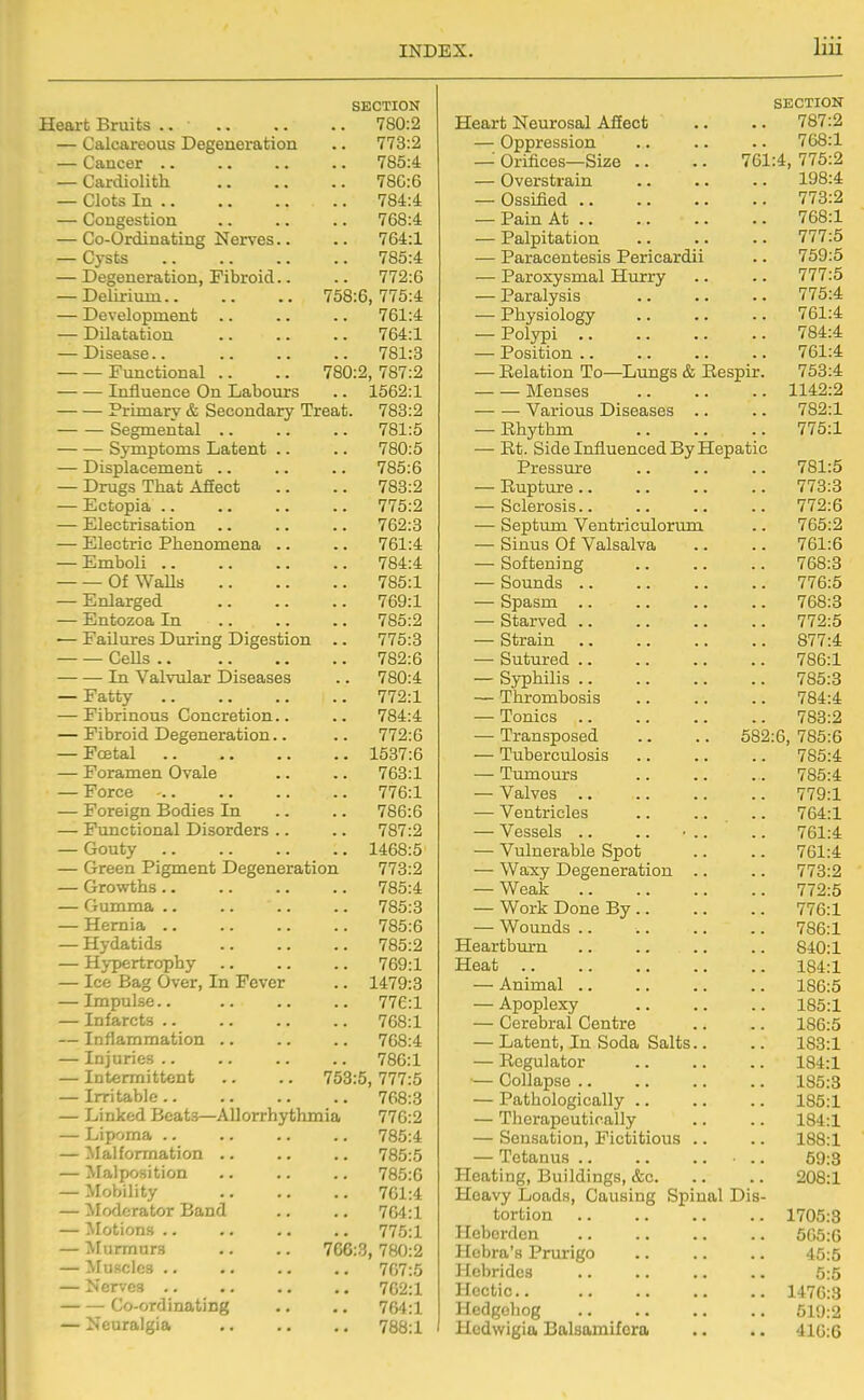 SECTION Heart Bruits .. 780:2 — Calcaareous Degeneration .. 773:2 — Cancer 785:4 — Cardiolith 78C:6 — Clots In 784:4 — Congestion .. .. .. 768:4 — Co-Ordinating Nerves.. .. 764:1 — Cj-sts 785:4 — Degeneration, Fibroid.. .. 772:6 — Delirium 758:6,775:4 — Development .. .. .. 761:4 — Dilatation 764:1 — Disease.. 781:3 Functional .. .. 780:2, 787:2 Influence On Labours .. 1562:1 Primary & Secondary Treat. 783:2 Segmental .. .. .. 781:5 Symptoms Latent .. .. 780:5 — Displacement .. .. .. 785:6 — Drugs That AfEect .. .. 783:2 — Ectopia 775:2 — Electrisation 762:3 — Electric Phenomena .. .. 761:4 — Emboli 784:4 Of Walls 785:1 — Enlarged 769:1 — Entozoa In 785:2 — Failures During Digestion .. 775:3 CeUs 782:6 In Valvular Diseases .. 780:4 — Fatty 772:1 — Fibrinous Concretion.. .. 784:4 — Fibroid Degeneration.. .. 772:6 — Fcetal 1537:6 — Foramen Ovale .. .. 763:1 — Force - 776:1 — Foreign Bodies In .. .. 786:6 — Functional Disorders .. .. 787:2 — Gouty 1468:5 — Green Pigment Degeneration 773:2 — Growths 785:4 — Gumma .. .. .. .. 785:3 — Hernia 785:6 — Hydatids 785:2 — Hj-pertrophy 769:1 — Ice Bag Over, In Fever .. 1479:3 — Impulse.. .. .. .. 776:1 — Infarcts 768:1 — Inflammation .. .. .. 768:4 — Injuries.. .. .. .. 786:1 — Intermittent .. .. 753:5, 777:5 — Irritable 768:3 — Linked Beats—Allorrhythmia 776:2 — Lipoma 785:4 — Malformation .. .. .. 785:5 — Malposition .. .. .. 785:6 — Mobility 701:4 — ^lodcrator Band .. .. 764:1 — ^lotions .. .. .. .. 775:1 — :vrurmur3 .. .. 766:3,780:2 — Muscles 767:5 — Nerves 762:1 Co-ordinating .. .. 764:1 — Neuralgia 788:1 SECTION Heart Neurosal Afiect .. .. 787:2 — Oppression .. .. .. 768:1 — Orifices—Size .. .. 761:4, 775:2 — Overstrain .. .. .. 198:4 — Ossified 773:2 — Pain At 768:1 — Palpitation 777:5 — Paracentesis Pericardii .. 759:5 — Paroxysmal Hurry .. .. 777:5 — Paralysis 775:4 — Physiology 761:4 — Polypi 784:4 — Position 761:4 — Relation To—Lungs & Eespir. 753:4 Menses 1142:2 Various Diseases .. .. 782:1 — Rhythm 775:1 — Rt. Side Influenced By Hepatic Pressure .. .. .. 781:5 — Rupture 773:3 — Sclerosis 772:6 •—• Septum Ventriculorum .. 765:2 — Sinus Of Valsalva .. .. 761:6 — Softening 768:3 — Sounds 776:5 — Spasm 768:3 — Starved 772:5 — Strain 877:4 — Sutured 786:1 — Syphilis 785:3 — Thrombosis 784:4 — Tonics 783:2 — Transposed .. .. 582:6, 785:6 — Tuberculosis .. .. .. 785:4 — Tumours 785:4 — Valves 779:1 — Ventricles 764:1 — Vessels .. .. ■ .. .. 761:4 — Vulnerable Spot .. .. 761:4 — Waxy Degeneration .. .. 773:2 — Weak 772:5 — Work Done By 776:1 — Wounds 786:1 Heartburn .. .. .. .. 840:1 Heat 184:1 — Animal 186:5 — Apoplexy .. .. .. 185:1 — Cerebral Centre .. .. 186:5 — Latent, In Soda Salts.. .. 183:1 — Regulator .. .. .. 184:1 — Collapse 185:8 — Pathologically 185:1 — Therapeutically .. .. 184:1 — Sensation, Fictitious .. .. 188:1 — Tetanus .. 59:8 Heating, Buildings, &c 208:1 Heavy Loads, Causing Spinal Dis- tortion 1705:3 Hcbcrden .. .. .. .. 505:0 Hcbra's Prurigo 45:5 Hebrides 5:5 Hectic 1476:3 Hedgoliog 519:2 Hcdwigia Balsamifcra .. .. 410:6