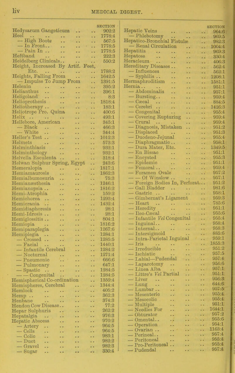 Hedysarum Gangeticum Heel — High Boots — In Front.. — Pain In .. Heftband Heidelberg Clinicals Height, Increased By Artif. Feet Etc Heights, Falling From — Impulse To Jump From Helcnin Helianthus Heligoland Helioprothesis Heliotherapy .. Heliotrope Pro. Quina Helix .. Hellebore, American — Black .. — White .. Heller's Test .. Helmets Helminthiasis Helmiuthology Helvella Esculenta , Helvvan Sulphur Spring, Egypt Hemeralopia Hemiamaurosis Hemialbumosuria Hemianeesthesia Hemianopsia .. Hemi-Atrophia Hemichorea .. Hemicrania .. Hemidiaphoresis Hemi-Idrosis .. Hemiglossitis .. Hemiopia Hemiparaplegia Hemiplegia — Crossed .. — Facial — Infantile Cerebral — Nocturnal — Pneumonic — Pulmonary — Spastic .. Congenital Hemispherical Co-ordination Hemispheres, Cerebral Hemlock Hemp .. Henbane Hendon Cow Disease Hepar Sulphuris Hepatalgia Hepatic Abscess — Artery .. — Cells — Colic — Duct — Gravel — Sugar SECTION 902:2 1778:4 567:5 1778:5 1778:5 222:3 550:2 1788:2 1642:5 1391:5 395:2 896:1 8:3 1818:4 183:1 400:6 493:1 345:1 466:3 344:4 1012:3 573:3 932:1 932:1 318:4 243:6 1817:1 1862:3 75:3 1246:1 1816:2 159:2 1293:4 1432:4 28:1 28:1 804:1 1816:2 1267:6 1284:1 1285:5 1440:1 1284:2 1271:4 666:6 647:1 1284:5 1284:5 1359:4 1344:4 405:2 362:3 374:3 77:2 262:2 976:3 970:2 964:5 964:5 983:1 982:2 982:3 330:4 Hepatic Veins — PUebotomy Hepatico-Bronchial Fistulas — Renal Circulation Hepatitis Hepatoso Heracleum Hereditary Diseases .. — Influences — Syphilis .. Hermaphroditism Hernia.. — Abdominalis — Bursting.. — Cajcal — Cerebri .. — Congenital — Covering Rupturing — Crural — Diagnosis, Mistaken — Displaced — Duodeno-Jejunal — Diaphragmatic .. — Dura Mater, Etc. — En Bissac — Encysted — Epidemic — Femoral .. — Foramen Ovale Of Winslow .. — Foreign Bodies In, Perforat, — Gall Bladder .. — Gastric .. — Gimbernat's Ligament — Heart — Heredity — Ileo-Caecal — Infantile Vel Congenital — Inguinal.. — Internal.. — Intersigmoid — Intra-Parietal Inguinal — Iris — Irreducible — Ischiatic — Labial—Pudendal — Laparotomy — Linea Alba — Littre's Vel Partial — Liver — Lung — Lumbar .. — IMesenteric — ]\Iesocolic — JIultiple — Needles For — Obturator — Omental.. — Operation — Ovarian .. — Perineal.. — Peritoneal — Pro-Peritoneal .. — Pudendal