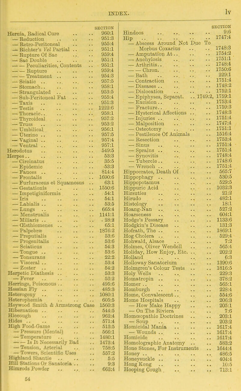 SECTION Hernia, Radical Cui-e 960:1 — Reduction 951:3 — Retro-Peritoneal yoo.4 — Richter's Vel Partial .. 951:1 — Rupture Of Sac 959:4 — Sac Double 951:1 Peculiarities, Contents Of;i -1 Rupture 959:4 Treatment .. 954:3 — Sciatic ,. 957:5 — Stomach.. 958:1 — Strangulated .. yoo.o — Sub-Peritoneal Fat 955:4 — Taxis 951:3 — Testis 1222:6 — Thoracic.. 958:1 — Thyroideal 957:2 — Truss 953:2 — Umbilical 956:1 — Uterine .. 957:5 — Vaginal .. — Ventral .. 957:1 Herodotus 549:5 Herpes.. 53:3 — Circinatus 35:5 — Epidemic KO.O ■Od.o — Fauces .. 814:4 — Frontalis 1690:6 — Furfuraceus et Squamosus .. 63:1 — Gestationis 1550:6 — Impetiginiformis 54:1 — Iris 54:1 — Labialis .. 53:5 — Lungs 665:4 — Menstrualis 1141:1 — Miliaris .. . 28:2 — CEsthiomenes .. 65:1 — Palpebrae 1876:2 — Preputialis 53:6 — Progenitalis 53:6 — Sciaticus 54:3 — Tongue .. 53:6 — Tonsurans 22:2 — Visceral .. 53:4 — Zoster .. 54:2 Herpetic Diathesis .. 53:3 — Fever 53:2 Herrings, Poisonous .. 495:6 Hessian Fly .. 485:3 Heterogeny 1080:1 Heterophemia 605:5 Heywood Smith & Armstrong Case Hibernation .. 1560:3 544:5 Hiccough 962:4 Hides .. 571:4 High Food-Game 513:5 — Pressure (Mental) 56G:1 — Temperature 1480:1 Is It Necessarily Cad 1473:4 — Tension, Arterial 758:5 — Towers, Scientific Uses 557:2 Highland Shantie 5:5 Hill Stations Or Sanatoria .. 9:3 Himrods Powder GC3:4 54 nincioub • •, • •. • • • 9:6 ±xip . 1747:4 — Abscess Around Not Due T Morbus Gpxarius .. J. t ^0<U — Amputation At.. 1 754'2 — Anchylosis — Arthritis.. Onron. .. •.. — ii>aijii • • • •. • • • 229:1 — Contraction 1-4 • A. t tJX,^ — Diseases .. J-/lSJlOCaiulOIl . • • • 1752:1 — Jiipipnyses, oeparcLb. ■ • xi^:? ^1 X 1 UiltX JllAOloiUXX • • • • • • • 1753:4 — s- rdiC/uurti. • i. . - • 1759:3 — Hysterical AfEectipns .. 1 74R-^ . XI '±OttJ — Injuries .. 17t;i -4. — Malposition 174.7-4- . Xlrtl*^ V_/SuoUu0111jr . . . - • 1751:1 Pocf 11 on r*Q iif Am TTi p 1 a x^tJouilctlut) vyi xiilli-LLtllb • 1516:4 — Resection .. .. — Sinus . • .. _ . XI OX.rr OUioillIo ■ « • ■ ■ • 1751:4 OVlUJViljJLb • • • • • 1748:4 X UUclL'ltJ • • • • • • • 1748:6 VY IcilUil • • • ■ • • » 1751:4 Hippocrates, Death. Of Hippophagy .. .. - - xnpuuuutcLLUUa . ■ • • • 529:5 1032:3 Hirsuties 91 -9 JTLli- UU.U - . • * • > > > 482:1 Histology . XO.JL Hoaug-Nan p197'9 jiLoarbeneab • • • ■ ■ • ■ Rf)4-1 Hodge^s Pessary Ixoo.o Hodgkin's Disease . lOl.O TTrifrfitVi TVifi JHUlXdiuli, XliU • • • « • • > • XOKJiJ-X Hog Cholera ^0Q«4 XJ rtViTiTO 1 /H A IcQi^A XZOllVVcLiU., xUoclUc . ■ . > ■ rj.n joLoimes, ^jiiver vvonueii >• . XlUiiUctiV, JILUW ' ''' J ' J } • • • 9fl9-9 XlUllOiilLL ■ • • • • • ■ HoUoway Sanatorium ioyu.o \-i /^l m rr>*/in fl/^l/^iT* ' 1 oc 4*0 jnuiuigruLL o uuiuui: J-ooUb • • • 1Q1C.K ■ XOXD.O xioiy vveiis ,. .. OOQ'Q XJ.UiXLd(Ul(J JJiU ■ ■ • • • • ■ ^7f!'9 xioiuer .. . ■ OOtJ.X Homburgh XXUXllU, V^UiiVtLicoC>cJLlU ■ . • • • -CXUhUiuotlb ■ • • • • — How Make Happy Z\J0.1. — On The Riviera 1 .o Homoeopathic Doctrines ~' Soup • • ■ • • • • Homicidal Mania ioJ.(.4 ~—• wonuua .. .. ■ • . 1 r>i 7-4 Xl.LfJliiC'lUU • • ■ • • ■ • • xox/.*t Xiuiuoio^nipmc Auauoiiiy • • Hono Stones, For Instruments . 1644:4 Honey .. . 486:5 Honeysuckle .. . 404:4 Hong Kong 10:5 Hooping Cough . 713:1
