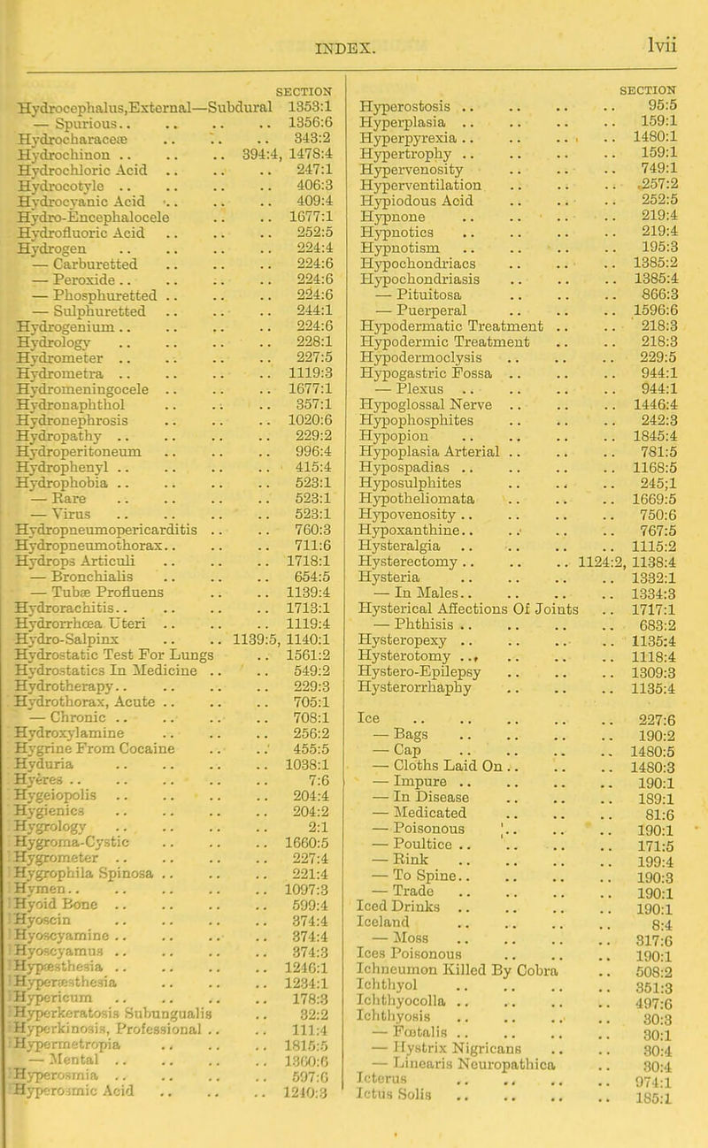 SECTION Hydrocephalus.External—Subdural 1363:1 — Spurious.. .. .. .. 1356:6 Hydrocharacete .. . .. 343:2 Hydrochinon 394:4, 1478:4 Hydrochloric Acid 247:1 Hydrocotylc 406:3 Hydroc3-anic Acid ■.. .. .. 409:4 Hydro-Encephalocele .. .. 1677:1 Hydrofluoric Acid 252:5 Hydrogen 224:4 — Carburetted 224:6 — Peroxide 224:6 — Phosphuretted 224:6 — Sulphuretted 244:1 Hydrogenium .. .. .. .. 224:6 Hydrology 228:1 Hydrometer 227:5 Hydrometra 1119:3 Hydromeningocele .. .. .. 1677:1 Hydronaphthol .. .. .. 357:1 Hydronephrosis .. .. .. 1020:6 Hydropathy 229:2 Hydroperitoneum .. .. .. 996:4 Hydrophenyl .. .. .. .. 415:4 Hydrophobia .. .. .. .. 523:1 — Rare 623:1 — Virus 523:1 Hydropnevunopericarditis .. .. 760:3 Hvdropneumothorax.. .. .. 711:6 Hydrops Articuli 1718:1 — Bronchialis .. .. .. 654:5 — Tubffi Profluens .. .. 1139:4 Hydrorachitis 1713:1 Hydrorrhcea Uteri 1119:4 Hydro-Salpinx .. .. 1139:5, 1140:1 Hydrostatic Test For Lungs .. 1561:2 Hydrostatics In Medicine .. .. 549:2 Hydrotherapy 229:3 Hydrothorax, Acute .. .. .. 706:1 — Chronic 708:1 Hydroxj'lamine .. .. .. 256:2 Hvgrine From Cocaine .. . ; 455:5 Hyduria 1038:1 Hyeres 7:6 Hygeiopolis .. .. .. .. 204:4 Hygienics 204:2 Hygrology .. .. .. .. 2:1 Hygrorna-Cystic 1660:5 Hygrometer .. .. .. .. 227:4 Hygrophila Spinosa .. .. .. 221:4 Hymen 1097:3 ■ Hyoid Bone 599:4 Hyoscin 374:4 Hyoscyamine .. .. .. .. 374:4 Hyoscyamu.i .. .. .. .. 374:3 H>-pa;.Hthe3ia 1246:1 Trvperwsthesi'a 1234:1 pericum .. .. .. .. 178:3 . r/pcrkeratosis Subungualis .. 32:2 Hyperkinosis, Professional .. .. 111:4 Hv-permetropia ., .. .. 1815:5 — Mental iyfXJ;0 Hj-perosmia ,. .. .. .. 597:0 Hypero^mic Acid 1210:3 SECTION Hvperostosis .. 95:5 Hyperplasia .. .. 159:1 Hvperpvrexia .. .. .. ■ .. 1480:1 Hypertrophy .. .. 159:1 Hypervenosity .. 749:1 Hyperventilation .. .257:2 Hypiodous Acid .. .. 252:5 HvTinoTie . ■ . . 219:4 H}^notics 219:4 Hypnotism 195:3 Hypochondriacs .. .. ■ .. 1385:2 Hypochondriasis .. 1385:4 — Pituitosa 866:3 — Puerperal .. 1596:6 Hypodermatic Treatment .. .. ' 218:3 Hypodermic Treatment 218:3 Hypodermoclysis 229:5 Hypogastric Fossa 944:1 — Plexus 944:1 Hjrpoglossal Nerve .. 1446:4 Hjrpophosphites 242:3 Hypopion .. 1845:4 Hypoplasia Arterial .. 781:5 Hypospadias .. .. 1168:5 Hyposulphites 245;1 H}^otheliomata .. 1669:5 Hypovenosity .. 750:6 Hj^oxanthine.. 767:5 Hysteralgia .. .. .. .. 1115:2 Hysterectomy .. 1124:2, 1138:4 Hysteria .. 1332:1 — In Males.. .. 1334:3 Hysterical Afiections Of Joints .. 1717:1 — Phthisis .. 683:2 Hysteropexy .. .. 1135:4 Hysterotomy ... .. 1118:4 Hystero-EpUepsy .. 1309:3 Hysterorrhaphy 1135:4 Ice — Bags — Cap — Cloths Laid On .. — Impure .. 190:1 — In Disease 189:1 — Medicated — Poisonous '.. lon-i — Poultice .. — Rink ..' . . — To Spine — Trade Iced Drinks IQD-I Iceland 8:4 — Moss . ox 1 .\J Ices Poisonous 100-1 Ichneumon Killed By Cobra 508:2 Ichthyol .« oox.o Iclithyocolla ., Ichtliyosis 30:3 — Fcjotalis 30:1 — llystrix Nigricans 80:4 — Linearis Ncuropathica 30:4 Icterus 974:1 Ictus Solis 185:1