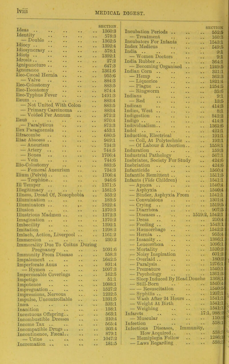 MEDICAL DIGEST. Ideas .. Identity — Double Idiocy .. Idiosyncrasy Idiots .. Idrosis .. Ignipuncture Ignorance Ileo-Ctecal Hernia — Valve Ileo-Colostomy Heo-Ileostomy Ileo-Typhus Fever Ileum .. — Not United With Colon — Primary Carcinoma .. — Voided Per Annum Ileus .. — Paralyticus Ilex Paraguensis Ilf ra>combe Iliac Abscess .. — Aneurism — Artery .. — Bones — Vein Ilio-Colostomy — Femoral Aneurism Ilium (Pelvis) .. — Trephine.. Ill Temper Illegitimacy .. Illness, Dread Of, Nosophobia niumiuation .. Illuminators .. .. ,. Illusion Illustrious Madmen .. Imagination .. Imbecility Imitation Imlach, Action, Liverpool .. Immersion Immorality Due To Coitus Dm-ing Pregnancy Immunity From Disease Impalement .. Imperforate Anus — Hymen .. Impermeable Coverings Impetigo Impotence Impregnation .. Impressions, Nervous Impulse, Uncontrollable Intea .. Inanition Incestuous Gifspring.. Incombustible Dresses Income Tax .. Incompatible Drugs .. Incontinence, Fcecal.. — Urine Incremation ... SECTION 1360:3 578:3 1362:5 1392:4 578:1 1392:1 27:2 647:3 1361:6 955:6 884:3 883:5 874:4 1491:3 883:4 883:5 883:4 872:2 870:4 873:3 453:1 680:5 949:1 734:3 744:5 1706:4 744:6 883:5 734:3 1706:4 946:6 1371:5 1581:5 553:2 183:5 1822:4 1370:3 1372:3 1370:2 1392:1 1298:2 1161:2 230:2 1091:6 558:3 1642:5 891:4 1097:3 162:5 51:1 1088:1 1527:2 1232:5 1391:5 393:1 158:1 563:1 210:4 565:4 203:4 879:1 1047:2 181:5 Incubation Periods .. — Treatment Incubators For Infants Index Medicus India .. — Women Doctors India Rubber .. — Becoming Organised Indian Com .. — Hemp — Liquorice — Plague .. — Ringworm Indians — Red Indican Indies, West .. Indigestion Indigo .. Individualism.. Indol Induction, Electrical — Coil, At Polytechnic — Of Labour & Abortion Induration Industrial Pathology Inebriates, Society For Study Inebriation Infanticide Infantile Remittent .. Infants (Vide Children) — Apnoea .. — Asphyxia — Binder, Asphyxia From — Convulsions — Crying .. — Diarrhoea — Diseases.. .. .. 1519 — Dress — Feeding .. — Haemorrhage .. — Hernia .. — Insanity .. — Leucorrhcea — Mortality — Noisy Inspiration — Overlaid .. — Paralysis — Premature — Psychology — Sleep Induced By Head Douche — Still-Born — — Resuscitation — Sj'pbilis .. — Wash After 24 Hours — Weight At Birth — Weighing Infarcts — Muscular Infection Infectious Diseases, Immunity How Acquired.. — Hemiplegia Follow — Laws Regarding SECTIOS 552:5 100:3 1543:1 549:5 9:1 9:1 364:1 1249:5 321:1 362:3 1821:4 1254:5 35:6 9:1 13:5 414:3 8:1 842:2 414:3 1361:6 421:1 191:1 192:1 1558:1 159:3 567:1 424:6 424:6 1560:4 1511:5 1541:1 1540:4 1540:4 1541:1 1301:4 1519:5 < 907:3 j I, 1542:1 210:4 \ 1543:11 1542:2 955:4 1386:1 i 1096:1 1520:2 601:2 180:2 1276:1 1540:11 1361:3 136S:lJ 1540:4l 1540:5) 1207:l[ 1541:l| 1541:l| 1541:lf 17:1, 988:2| 110: J 558: l|