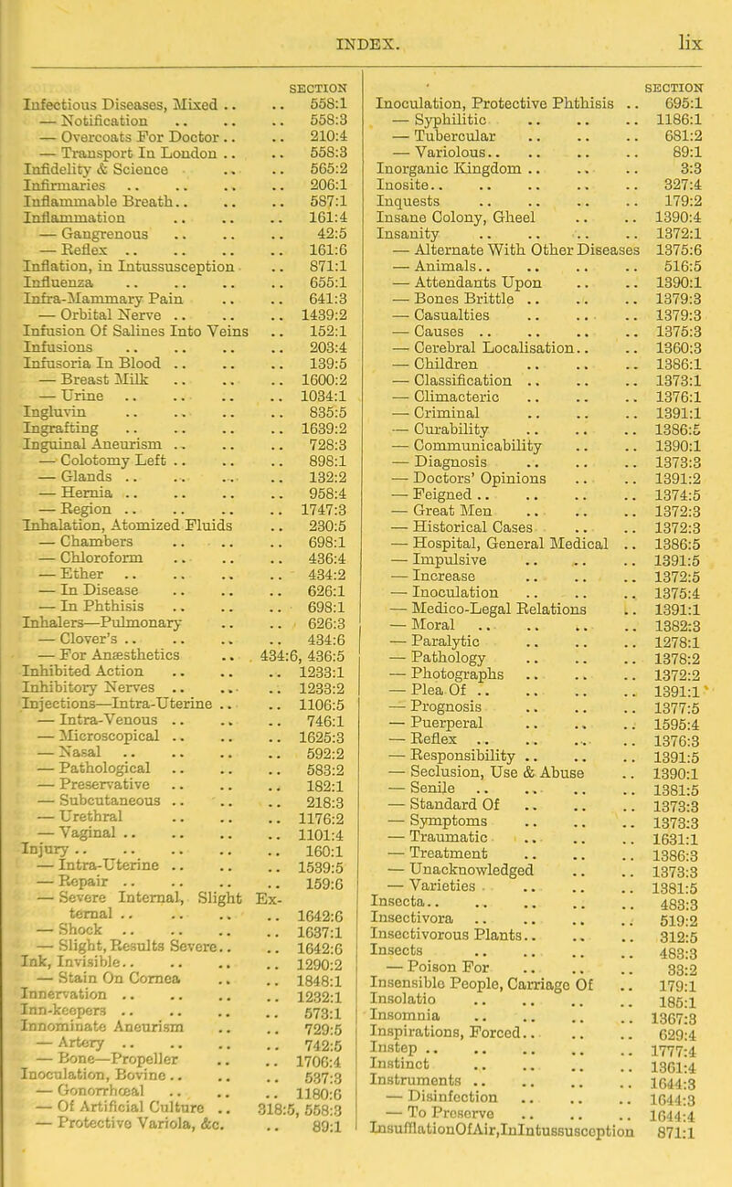 SECTION Infectious Diseases, Mixed .. .. 558:1 — Notification .. .. .. 558:3 — Overcoats For Doctor .. .. 210:4 — Transport la London .. .. 558:3 Infidelity & Science .. .. 565:2 Infirmaries .. .. ., .. 206:1 Inflammable Breath 587:1 Inflammation .. .. .. 161:4 — Gangrenous .. .. .. 42:5 — Reflex 161:6 Inflation, in Intussusception ■ .. 871:1 Influenza .. .. .. .. 655:1 Infra-Mammary Pain .. .. 641:3 — Orbital Nerve 1439:2 Infusion Of Salines Into Veins .. 152:1 Infusions .. .. .. .. 203:4 Infusoria In Blood .. .. .. 139:5 — Breast Milk 1600:2 — Urine .. .. .. .. 1034:1 Ingluvin .. .. .. .. 835:5 Ingrafting 1639:2 Inguinal Aneurism .. .. .. 728:3 — Colotomy Left 898:1 — Glands .. .. ... .. 132:2 — Hernia 958:4 — Eegion 1747:3 Inhalation, Atomized Fluids .. 230:5 — Chambers .. .. .. 698:1 — Chloroform 436:4 — Ether 434:2 — In Disease 626:1 — In Phthisis 698:1 Inhalers—Pulmonary .. .. 626:3 — Clover's 434:6 — For Anaesthetics .. 434:6, 436:5 Inhibited Action 1233:1 Inhibitory Nerves .. .. .. 1233:2 Injections—Intra-Uterine .. .. 1106:5 — Intra-Venous .. .. .. 746:1 — Microscopical 1625:3 — Nasal 592:2 — Pathological 583:2 — Preservative .. .. .. 182:1 — Subcutaneous .. .. .. 218:3 — Urethral 1176:2 —-Vaginal 1101:4 Injary 160:1 — Intra-Uterine 1539:5 — Repair 159:6 — Severe Internal, Slight Ex- ternal 1642:6 — Shock 1037:1 — Slight,Results Severe.. .. 1642:6 Ink, Invisible 1290:2 — Stain On Cornea .. .. 1848:1 Innervation .. .. .. .. 1232:1 Inn-keoper:< 673:1 Innominate Aneurism ,. .. 729:5 — Artery 742^5 — Bone—Propeller ,. .. 1700:4 Inoculation, Bovine.. .. .. 537:3 — Gonorrhceal .. .. .. 1180:0 — Of Artificial Culture .. 318:5, 658:3 — Protective Variola, &c. ., 89:1 SECTION Inoculation, Protective Phthisis .. 695:1 — Syphilitic 1186:1 — Tubercular 681:2 — Variolous.. .. .. .. 89:1 Inorganic Kingdom .. .. .. 3:3 Inosite 327:4 Inquests 179:2 Insane Colony, Gheel .. .. 1390:4 Insanity 1372:1 — Alternate With Other Diseases 1375:6 — Animals.. .. .. 516:5 — Attendants Upon .. .. 1390:1 — Bones Brittle 1379:3 — Casualties .. ... .. 1379:3 — Causes 1375:3 — Cerebral Localisation.. .. 1360:3 — ChUdren 1386:1 — Classification .. .. .. 1873:1 — Climacteric 1376:1 — Criminal 1391:1 — Curability 1386:5 — Communicability .. .. 1390:1 — Diagnosis 1373:3 — Doctors' Opinions .. .. 1391:2 — Feigned 1374:5 — Great Men .. .. .. 1372:3 — Historical Cases .. .. 1372:3 — Hospital, General Medical .. 1386:5 — Impulsive 1391:5 — Increase .. .. .. 1372:5 — Inoculation .. .. .. 1375:4 — Medico-Legal Relations .. 1391:1 — Moral 1382:3 — Paralytic 1278:1 — Pathology 1378:2 — Photographs .. .. .. 1372:2 — Plea Of ., .. .. 1391:1 — Prognosis 1377:5 — Puerperal 1595:4 — Reflex .. 1376:3 — Responsibility 1391:5 — Seclusion, Use & Abuse .. 1390:1 — Senile .. .. .. .. 1381:5 — Standard Of 1373:3 — Symptoms 1373:3 — Traumatic .. .. .. 1631:1 — Treatment 1386:3 — Unacknowledged .. .. 1373:3 — Varieties 1381:5 Insecta 433:3 Insectivora .. .. .. .. 519:2 Insectivorous Plants 312:5 Insects 483:3 — Poison For .. .. .. 33:2 Insensible People, Carriage Of .. 179:1 Insolatio .. .. .. .. 185:1 Insomnia 1367:3 Inspirations, Forced 629:4 Instep 1777:4 Instinct 1361I4 Instruments .. .. .. .. 1644:3 — Disinfection .. .. .. 1644:3 — To Preserve 1644:4 In8ufflationOfAir,InIntussuscoption 871:1