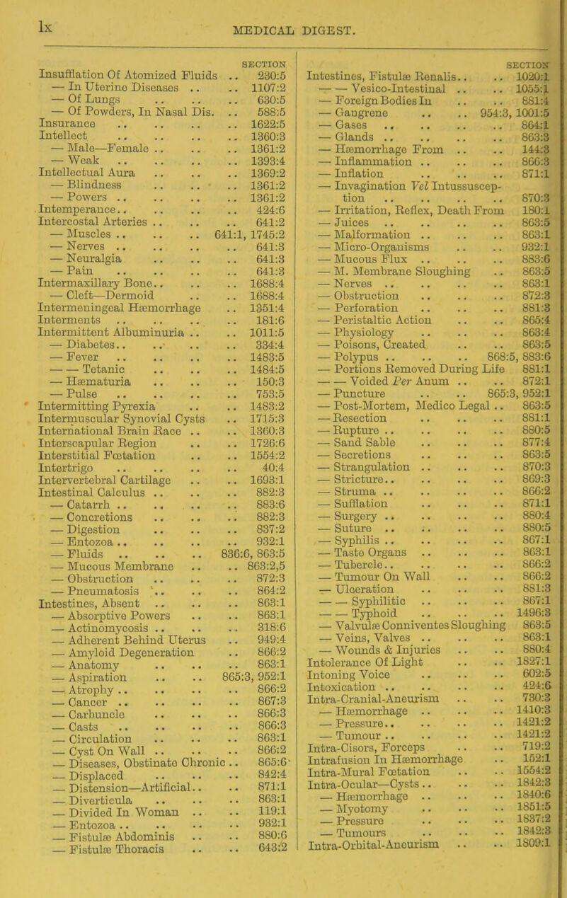 SECTION Insufflation Of Atomized Fluids .. 230:5 — In Uterine Diseases .. .. 1107:2 — Of Lungs 630:5 — Of Powders, In Nasal Dis. .. 588:5 Insuranee .. 1622:5 Intellect .. 1360:3 — Male—Female .. .. 1361:2 — Weak .. 1393:4 Intellectual Aui-a .. 1369:2 — Blindness .. 1361:2 — Powers .. .. 1361:2 Intemperance.. .. 424:6 Intercostal Arteries .. 641:2 — Muscles 641:1, 1745:2 X^UXVob • « . ■ .a 041.0 1.1 cUrcLl^loj • • • • — Pfljln . • . , , , XJ-LL)cXlIlcbAiilujl Y JOUIlc ■ • . ■ 1 AQQ-4. xubciiiifciijiijgeafi xi^inorxHoigG XIiLcrLU.6LlljS . ■ . . , • 1 Q1 lT\ TOf tn I'i'T'QViT* Al r\n tvi T^in t^i n XUuUlUllubcLLu AiUUIllllIliXldi 1 m 1 • TliQ no'foo — J: oVtJJC • • « • • • 1 AQo.e{ a . X'iOO.O JLUtftUlL' a « • • lAQA-K T—1*10 Trt Q Til >»1 Q XlccXllajuUXlcti • • • • • a ±0\J.O J- CllQC a « a • a a a a 1 iJO-tJ xiiucXXiiiuiiDg Jryrtjxid) a a a a ±XiucXXiiUbOUiclX OVXIUVIUjI vJVblJb a a ± I XO.O TntftTTifl.tiinnfi.l Tifftiin Rfi.fp UV^X l-iCv U1\J J-lCUi. J-/J.CU1IJL J^liCUvC a a 1360:3 1726:6 TTiftPT^tiihia,! F'fpfifl.tiio'n 1 1 III. 1 II1 111 fii 1 J.' UQiUl a • a a 1654:2 ±IIu6riri^U a a • • .a a a '±\J.'± XnTierVoX ucuXcLl OclXulXHjgC a a a a XOt70*X XIlu6atlLlcli OcLiLUIllb a • a a a a OOZ.O — l^OlIjClXril a a a • . ■ « a a OOO.Q — i^oncie Lions •« • • a a 00.^.0 — Digestion .. 837:2 — Entozoa .. 932'1 — Fluids 836:6, 863:5 — Mucous Membrane .. 863:2,5 — Obstruction .. 872:3 — Pneumatosis '.. .. 864:2 Intestines, Absent .. 863:1 — Absorptive Powers .. 863:1 — Actinomycosis .. .. 318:6 — Adherent Behind Uterus .. 949:4 — Amj-loid Degeneration .. 866:2 — Anatomy .. 863:1 — Aspiration 865:3, 952:1 — Atrophy .. .. 866:2 — Cancer .. .. 867:3 — Carbuncle .. 866:3 OOiSijS a a a • a a .. 866:3 — Circulation .. 863:1 — Cyst On Wall .. .. 866:2 — Diseases, Obstinate Chronic .. 865:6 — Displaced 842:4 — Distension—Artificial.. .. 871:1 — Diverticula .. 863:1 — Divided In Woman .. .. 119:1 — Entozoa .. .. 932:1 — Fistulee Abdominis .. 880:6 — Fistula; Thoracis .. 643:2 SECTIOir Intestines, Fistulse Renalis.. .. 1020:1 Vesico-Intestinal .. .. 1055:1 — Foreign Bodies lu .. .. 881:4 — Gangrene .. .. 954:3,1001:5 — Gases 864:1 — Glands 863:3 — Hffimorrhage From .. .. 144:8 — Inflammation .. .. .. 866:3 — Inflation .. .. .. 871:1 — Invagination Vel Intussuscep- tion 870:3 — Irritation, Reflex, Death From 180:i — Juices .. .. .. .. 863:5 — Malformation 863:1 — Micro-Orgauisms .. .. 932:1 — Mucous Flux 883:6 — M. Membrane Sloughing .. 863:5 — Nerves 863:1 — Obstruction .. .. .. 872:3 — Perforation 881:3 — Peristaltic Action .. .. 865:4 — Physiology 863:4 — Poisons, Created .. .. 863:5 — Polypus 868:5, 883:6 — Portions Removed During Life 881:1 Voided Per Anum .. .. 872:1 — Puncture .. .. 865:3,952:1 — Post-Mortem, Medico Legal .. 863:5 — Resection .. .. 881:1 — Rupture 880:5 — Sand Sable 877:4 — Secretions .. .. .. 863:5 — Strangulation .. .. .. 870:3 — Stricture 869:3 — Struma 866:2 — Sufflation 871:1 — Surgery 880:4 — Suture .. 880:5 — Syphilis 867:1 — Taste Organs 863:1 — Tubercle 866:2 — Tumour On Wall .. .. 866:2 — Ulceration .. .. .. 881:3 Sj^liilitic 867:1 Typhoid 1496:3 — Valvulse Conniventes Sloughing 863:5 — Veins, Valves 863:1 — Woimds & Injuries .. .. 880:4 Intolerance Of Light .. .. 1827:1 Intoning Voice .. .. . • 602:5 Intoxication .. .. .. .. 424:6 Intra-Cranial-Aneurism .. .. 730:3 — Heemorrhage 1410:3 — Pressure 1421:2 — Tumour 1421:2 Intra-Cisors, Forceps .. .. 719:2 Intrafusion In Haemorrhage .. 152:1 Intra-Mural Fcetation .. • • 1554:2 Intra-Ocular—Cysts 1842:3 — Hiumorrhage 1840:6 — Myotomy • • • ■ • • 1851:5 — Pressure .. • • • • 1887:2 — Tumours 1842:3 Intra-Orbital-Ancurism .. .. 1809:1