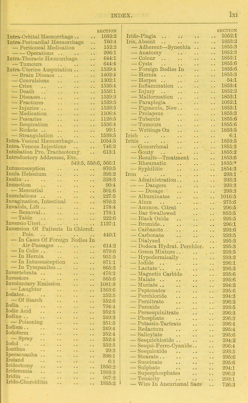 SECTION 1082:2 XtjIii*!! Pt:***! r'fi vm ml rTr''t>in s\ cff\ 700:4 T*prifconf*fi.l ^rpfliciJiMnn 152:2 —— V^pclUiLiUllb < • • • • - 996:1 644:1 i lUXlU LU Es . • ■ ■ • • 644:4 1539:4 JjXcniU. J-yiocctac • ■ • • • • 1402:4 VjUiiV UlbiUllb > > • • • • 1302:1 Cries 1536:4 T)pa fit 1556:1 J^ldCdioCo •• <• 1539:2 — Fractures 1539:5 J. 11J mica •■ .. >• •• 1539:5 JjLLC(XlL.d( blULL > > • • • • X COoCLi.iCo . • • • • • 1128:5 -A_ V O CL U ± \ / 1 1 ■ • • ■ t ■ 1536:4 99:1 — Strangulation 1539:5 Intra-Vesical Haemorrhage.. 1054:5 Intra-Venous Injections 746:2 Intubation Pro. Tracheotomy 613:1 Introductory Addresses, Etc. 549:5, 550:6, 566:1 Intussusception 870:5 Inula Helenium 395:2 Tnnlin .. 338:3 Inunction 90:4 — Mercurial 301:6 Inundations .. 227:5 Invagination, Intestinal 870:3 Invalids, Lift .. 178:4 — Eemoval.. 178:1 — Table 222:6 Inversio Uteri.. .. 1137:1 Inversion Of Patients In Chlorof. Pois 440:1 — In Cases Of Foreign Bodies In Air -Passages .. 614:2 — In Colic .. 879:6 — In Hernia 951:5 — In Intussusception 871:1 — In Tj-mpanites .. 865:3 Invertebrata .. 478:2 Investors 565:6 Involuntary Emission 1081:8 — Laughter 1363:6 lodates.. 252:5 — Of Starch 252:6 lodia .. 794:4 Iodic Acid 252:5 Iodine .. 249:3 — Poisoning 251:5 lodism .. 249:4 Iodoform 252:4 — Spray 252:4 lodol 252:5 lonthus 29:3 Ipecacuanha .. 398:1 Ireland 0:1 Iridectomy 1850:2 Iridercmia 18.53:2 Iridin .. 907:2 Irido-Choroiditis 1855:2 SECTION Irido-Plegia .. 1052:1 Iris, Absent 1853:2 — Adherent—Synecliia .. .. 1855:3 — Anatomy .. .. .. 1852:3 — Colour 1853:1 — Cysts .. 1855:6 — Foreign Bodies In .. .. 1855:6 — Hernia 1855:3 — Herpes .. .. .. .. 54:1 — Inflammation .. .. .. 1853:4 — Injury 1852:2 — Malformation .. .. .. 1853:1 — Paraplegia .. .. .. 1052:1 — Pigments, New 1853:1 — Prolapsus .. .. .. 1855:3 — Tubercle 1855:6 — Tumours 1855:6 — Writings On .. .. .. 1853:5 Irish 6:1 Iritis 185-3:5 — Gonorrhceal .. .. .. 1855:3 — Gouty 1855:2 — Resiilts—^Treatment .. .. 1853:6 — Rheumatic 1855:'' — Syphilitic 1854:8 Iron 293:1 — Administration.. .. .. 293:3 ■ Dangers 293:3 Dosage 293:3 — Albuminates .. .. .. 1016:5 — Alum 275:6 — Ammon. Citrat .. .. 296:5 — Bar Swallowed .. .. 853:5 — Black Oxide 295:5 — Bromide 296:1 — Carbazote 293:6 — Carbonate 293:5 — Dialyzed 295:3 — Dodeca Hydrat. Perchlor. .. 295:3 — Green Mixture 293:5 — Hypodermically .. .. 293:3 — Iodide 296:1 — Lactate ' 296:3 — IMagnetic Carbide .. .. 295:6 — Malate 295:6 — Muriate 294:2 — Peptonates .. .. .. 295:6 — Perchloride 294:2 — Pernitrate 296:2 — Peroxide 293:5 — Persesquinitrato .. .. 296:2 — Phosphate 296:3 — Potassio-Tartrato .. .. 296:4 — Redactum .. .. .. 295:4 — Salicylate 295:6 — Sesquichlorido .. .. .. 294:2 — Sesqui-Forro-Cyanido.. .. 296:4 — Sesquioxido .. .. .. 293:5 — Stcarato 295:6 — Succinate •. .. .. 295:6 — Sulphate 294:1 — Superphosphates .. .. 296:3 — Tenacity 293:1 — Wire In Anourismal Sacs .. 726:3