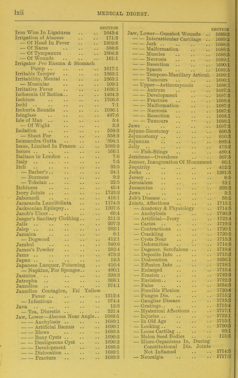 SECTION Iron Wire In Ligatures 1G43:4 Irrigation of Abscess 171:3 — Of Head In Fever 1302:6 — Of Nares 588:6 — Of Tympanum 1804:5 — Of Wounds 161:1 Irrigator Pro Enema & Stomach Pump .. 1617:1 Irritable Temper 1363:1 1363:1 — Muscular 109:1 Irritative Fever 1636:1 IschiEmia Of Retina.. 1404:3 Ischium 1706:5 Ischl .. 7:1 Ischuria Renalis 1036:1 Isinglass 497:6 Isle of Man .. 5:4 — Of Wight 5:3 558:3 — Sheet For 558:3 Isomandra Gutta 394:1 Issue, Limited In France .. 1089:3 Issues .. 166:1 Italians in London .. 7:6 7:5 Itch 33:5 — Barber's.. 24:1 — Burmese 9:2 — Tokelau .. 22:5 Itchiness 45:4 Ivory Joints .. 1728:2 Jaborandi 418:1 Jacaranda LanciioJiata 1174:3 Jacksonian Epilepsy 1307:5 Jacob's Ulcer.. 66:4 Jaeger's Sanitary Clothing .. 211:2 Jails 207:2 Jalep .. 383:1 Jamaica 8:1 — Dogwood 412:1 Jambul 340:6 James's Powder 282:4 Jams 473:2 Japan .. .. .... 12:5 Japanese Lacquer, Poisoning 416:4 — Napkins, For Sponges. • 480:1 Jasmine ... 393:3 Jatropha 368:1 Jaundice 974:1 Jaundice Contagion, Vcl Yellow Fever .. 1512:4 — Infectious 974:4 Java 12:3 — Tea, Diuretic 221:4 Jaw, Lower—Abscess Near Angle.. 1689:5 Anchylosis .. 1689:1 Artificial Ramus .. 1690:1 Blows .. 1689:5 Bony Cysts .. 1690:2 Dentigerous Cyst .. 1690:2 Development 1688:5 Dislocation .. 1689:1 Fracture 1689:3 SECTION Jaw, Lower—Gunshot Wounds .. 1689:3 Interarticular Cartilage .. 1689:2 J«rk 1088:5 Malformation .. .. If388:5 Muscles 1688:5 Necrosis 1089:1 Resection 1690:1 Spasm 1689:5 Temporo-Maxillary Articul. 1089:1 Tumours 1090:1 — Upper—Actinomycosis .. 1688:1 Antrum 1687:3 Development .. .. 1687:3 Fracture 1688:4 Malformation .. .. 1687:3 Necrosis 1687:6 Resection 1688:1 Tumours .. • • .. 1688:1 Jaws 1687:3 Jejuno-Ileostomy .. .. .. 850:8 Jejunostomy .. .. .. .. 850:3 Jejunum .. .. .. .. 883:4 Jelly 473:2 — Fish-Stings 480:4 Jemimas—Overshoes .. .. 567:5 Jenner, Inauguration Of Monument 86:1 Jequirity .. .. .. .. 412:2 Jerks 1381:5 Jersey .. .. .. .. .. 8:5 Jerusalem .. .. .. .. 13:1 Jessamine .. .. .. .. 393:3 Jews .. . • .. .. .. 5:1 Job's Disease .. .. .. .. 58:5 Joints, Affections .. .. .. 1715:1 — Anatomy & Physiology .. 1714:5 — Anchylosis 1720:3 — Artificial—Ivory .. .. 1723:4 — Caries .. 1719:5 — Contractions .. .. .. 1720:1 — Crackling 1720:5 — Cysts Near .. .. .. 1715:3 — Deformities .. '.. .. 1714:6 — Degener. Scrofulous .. .. 1718:4 — Deposits Into 1715:2 — Dislocation .. .. .. 1656:1 — Effusion Into 1718:1 — Enlarged 1715:4 — Erasion 1722:3 — Excision 1722:3 — False 1654:5 — Forcible Flexion .. .. 1720:4 — Fungus Dis 1715:2 — Gangliar Disease .. .. 1715:3 — Gratings.. .. .. .. 1715:4 — Hysterical Affections .. .. 1717:1 — Injuries 1722:1 — In Old Age 1715:1 — Locldng 1720:5 — Loose Cartilag 93:1 — Melon Seed Bodies .. .. 115:3 — Micro-Organisms In, Duriug Constitutional Dis. Joints Not Inflamed .. .. 1714:5 — Nem-algia .. .. • • 1717:3