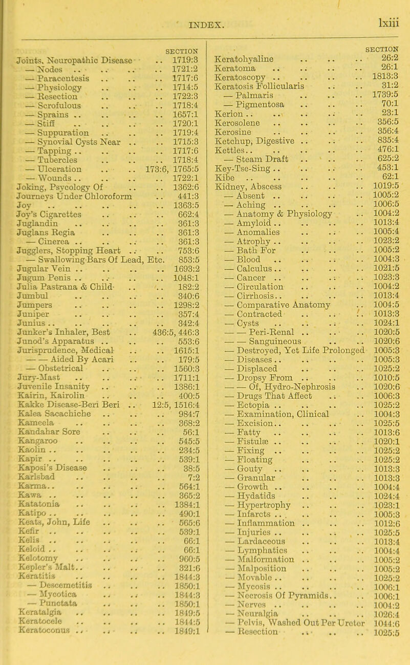 I SECTION Joints, Neuropathic Disease .. 1719:3 — Nodes .. ■ .. 1721:2 — Paracentesis .. 1717:6 — Physiology .. 1714:5 — Resection .. 1722:3 — Scrofulous .. 1718:4 1657:1 — Stiff .. 1720:1 — Suppuration .. 1719:4 — SjTiovial Cysts Near .. .. 1715:3 — Tapping .. .. 1717:6 — Tubercles .. 1718:4 — Ulceration 178:6, 1765:5 — Wounds .. .. 1722:1 Joking, Psycology Of .. 1362:6 Journeys Under Chloroform 441:3 Joy .. 1363:5 Joy's Cigarettes .. 662:4 Juglandin 361:3 Juglans Eegia 361:3 — Cinerea .. 361:3 Jugglers, Stopping Heart .. OO ' IT IT O 753:6 — Swallowing Bars Of Lead , Etc. 853:5 Jugular Vein .. .. 1693:2 Jugum Penis .. .. 1048:1 Julia Pastrana & Child- 182:2 Jumbul 340:6 Jumpers .. 1298:2 Juniper 357:4 Junius .. 342:4 Junker's Inhaler, Best 436:5, 446:3 Junod's Apparatus .. 553:6 Jurisprudence, Medical .. 1615:1 Aided By Acari 179:5 — Obstetrical .. 1560:3 Jury-Mast .. 1711:1 Juvenile Insanity .. 1386:1 Kairin, Kairolin 400:5 Kakke Disease-Beri Beri .. 12:5, 1516:4 Kalea Sacachiche 984:7 Kameela 868:2 Kandahar Sore 66:1 Kangaroo 545:5 Kaolin .. 234:5 Kapir .. 539:1 Kaposi's Disease 38:5 Karlsbad 7:2 Karma.. 564:1 Kawa .. 365:2 Katatonia .. 1384:1 Katipo .. 490:1 Keats, John, Life 565:6 Kefir 539:1 Kelis 66:1 Keloid 66:1 Kelotomy 960:5 Kepler's Malt.. 321:6 Keratitis 1844:3 — Desccmetitis .. 1850:1 — Mycotica .. 1844:3 — Punctata .. 1850:1 Kcratalgia .. 1819:5 Keratoccle .. 1814:5 Keratoconus .< ., .. 1849:1 SECTION Keratohyaline .. .. .. 26:2 Keratoma .. .. .. .. 26:1 Keratoscopy 1813:3 Keratosis Follicularis .. .. 31:2 — Palmaris 1789:5 — Pigmentosa 70:1 Kerion •. 23:1 Kerosolene .. .. .. .. 856:5 Kerosine 356:4 Ketchup, Digestive .. .. .. 885:4 Kettles 476:1 — Steam Draft 625:2 Key-Tse-Sing 453:1 Kibe 62:1 Kidney, Abscess .. .. .. 1019:5 — Absent 1005:2 — Aching 1006:5 — Anatomy & Physiology .. 1004:2 — Amyloid 1018:4 — Anomalies .. .. .. 1005:4 — Atrophy 1023:2 — Bath For .. .. .. 1005:2 — Blood 1004:8 — Calculus 1021:5 — Cancer : .. 1023:3 — Circulation 1004:2 — Cirrhosis 1013:4 — Comparative Anatomy .. 1004:5 — Contracted .. .. . 1018:3 — Cysts .. 1024:1 Peri-Renal .. .. .. 1020:5 Sanguineous .. .. 1020:6 — Destroyed, Yet Life Prolonged 1005:8 — Diseases .. .. .. .. 1005:3 — Displaced 1025:2 — Dropsy Prom 1010:5 — — Of, Hydro-Nephrosis .. 1020:6 — Drugs That Afiect .. .. 1006:3 -Ectopia 1025:2 — Examination, Clinical .. 1004:8 — Excision 1025:5 — Patty 1013:6 — Fistula; 1020:1 — Fixing 1025:2 — Floating 1025:2 — Gouty 1013:8 — Granular 1013:3 — Growth 1004:4 — Hydatids 1024:4 — Hypertrophy 1023:1 — Infarcts 1005:3 — Inflammation .. .. .. 1012:6 — Injuries .. .. .. .. 1025:5 — Lardaccous .. .. .. 1013:4 — Lymphatics .. .. .. 1004:4 — Malfoi-mation .. .. .. 1005:2 — IMalposition 1005:2 — Movable 1025:2 — Mycosis 1006:1 — Necrosis Of Pyramids.. .. 1G0G:1 — Nerves 1004:2 — Neuralgia 1026:4 — Pelvis, Washed Out Per Ureter 1044:6 — Resection .\- .. .. 1025:5