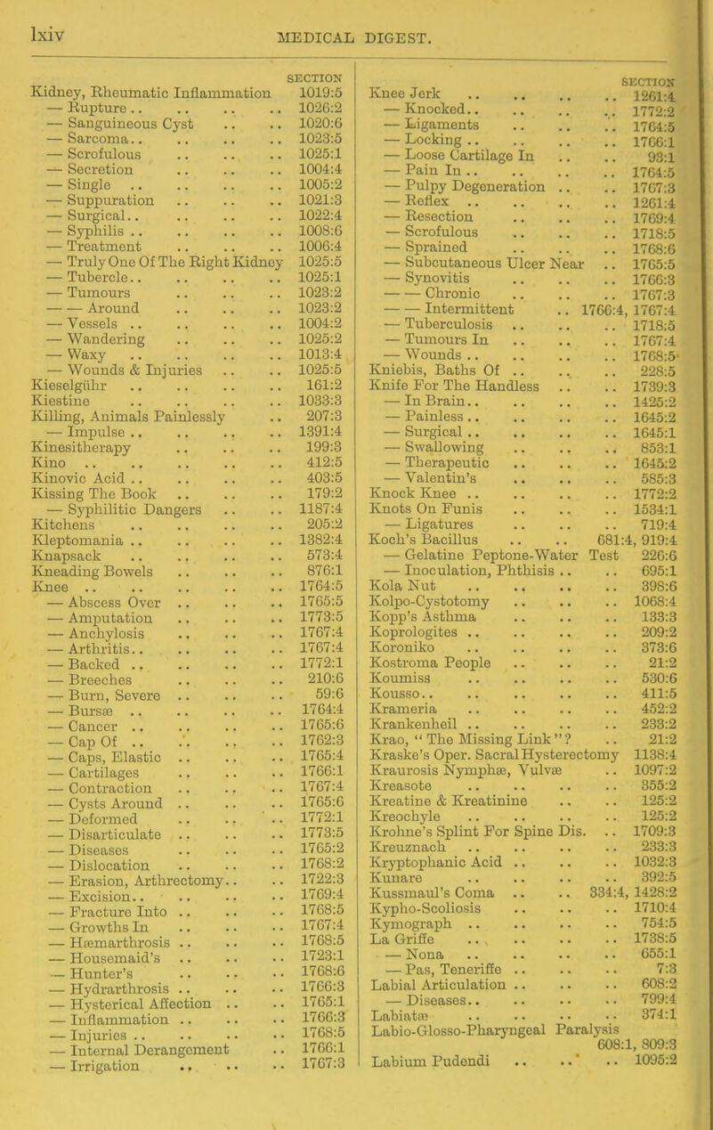 Kidney, Rheumatic Inflammation — Kupture .. — Sanguineous Cyst — Sarcoma.. — Scrofulous — Secretion — Single — Suppuration — Surgical.. — Syphilis .. — Treatment — Truly One Of The Right Kidney — Tubercle.. — Tumours Around — Vessels .. — Wandering — Waxy — Wounds & Injuries Kieselgiihr ., Kiestine Killing, Animals Painlessly — Impulse .. Kinesitherapy Kino Kinovic Acid .. Kissing The Book — Syphilitic Dangers Kitchens Kleptomania .. Knapsack Kneading Bowels Knee .. — Abscess Over .. — Amputation — Anchylosis — Arthritis.. — Backed .. — Breeches — Burn, Severe — Bursse — Cancer .. — Cap Of .. — Caps, Elastic .. — Cartilages — Contraction — Cysts Around .. — Deformed — Disarticulate .. — Diseases — Dislocation — Erasion, Arthrectomy — Excision.. — Fracture Into .. — Growths In — HiBmarthrosis .. — Housemaid's — Hunter's — Hydrarthrosis .. — Hysterical Affection — Inflammation .. — Injuries .. — Internal Derangement — Irrigation SECTION 1019:5 1026:2 1020:6 1023:5 1025:1 1004:4 1005:2 1021:3 1022:4 1008:6 1006:4 1025:5 1025:1 1023:2 1023:2 1004:2 1025:2 1013:4 1025:5 161:2 1033:3 207:3 1391:4 199:3 412:5 403:5 179:2 1187:4 205:2 1382:4 573:4 876:1 1764:5 1765:5 1773:5 1767:4 1767:4 1772:1 210:0 59:6 1764:4 1765:6 1762:3 1765:4 1766:1 1767:4 1765:6 1772:1 1773:5 1765:2 1768:2 1722:3 1769:4 1768:5 1767:4 1768:5 1723:1 1768:6 1766:3 1765:1 1766:3 1768:5 1706:1 1767:3 SECTION Knee Jerk 1261:4 — Knocked.. .. .. .. 1772:2 — Ligaments 1704:5 — Locking 1700:1 — Loose Cartilage In .. .. 93:i — Pain In 1704:5 — Pulpy Degeneration .. .. 1707:3 — Reflex 1201:4 — Resection 1709:4 — Scrofulous 1718:5 — Sprained 1768:6 — Subcutaneous Ulcer Near .. 1765:5 — Synovitis 1700:3 Chronic 1707:3 Intermittent .. 1766:4, 1767:4 — Tuberculosis 1718:5 — Tumours In .. .. .. 1767:4 — Wounds 1768:5- Kniebis, Baths Of 228:5 Knife For The Handless .. .. 1739:3 — In Brain 1425:2 — Painless 1645:2 — Surgical 1645:1 — Swallowing 853:1 — Therapeutic .. .. .. 1645:2 — Valentin's 585:3 Knock Knee 1772:2 Knots On Funis 1534:1 — Ligatures 719:4 Koch's Bacillus .. .. 681:4, 919:4 — Gelatine Peptone-Water Test 226:6 — Inoculation, Phthisis .. .. 695:1 Kola Nut 398:6 Kolpo-Cystotomy 1068:4 Kopp's Asthma 133:3 Koprologites 209:2 Koroniko 373:6 Kostroma People .. .. .. 21:2 Koumiss 530:6 Kousso.. .. .. .. .. 411:5 Krameria .. .. .. .. 452:2 Krankenheil 233:2 Krao,  The Missing Link  ? .. 21:2 Kraske's Oper. Sacral Hysterectomy 1138:4 Kraurosis Nymphas, Vulvae .. 1097:2 Kreasote .. .. .. .. 355:2 Kreatine & Kreatinine .. .. 125:2 Kreochyle .. .. .. .. 125:2 Krohne's Splint For Spine Dis. .. 1709:3 Kreuznach .. .. .. .. 233:3 Kryptophanic Acid .. .. .. 1032:3 Kunare 392:5 Kussmaul's Coma .. .. 334:4, 1428:2 Kypho-Scoliosis 1710:4 Kymograph .. .. .. .. 754:5 La Griffe ... 1738:5 — Nona .. .. .. .. 655:1 — Pas, Teneriffe 7:3 Labial Articulation .. .. .. 608:2 — Diseases 799:4 Labiatte 374:1 Labio-Glosso-Pharyngeal Paralysis 608:1, 809:3 Labium Pudendi .. . •' •. 1096:2