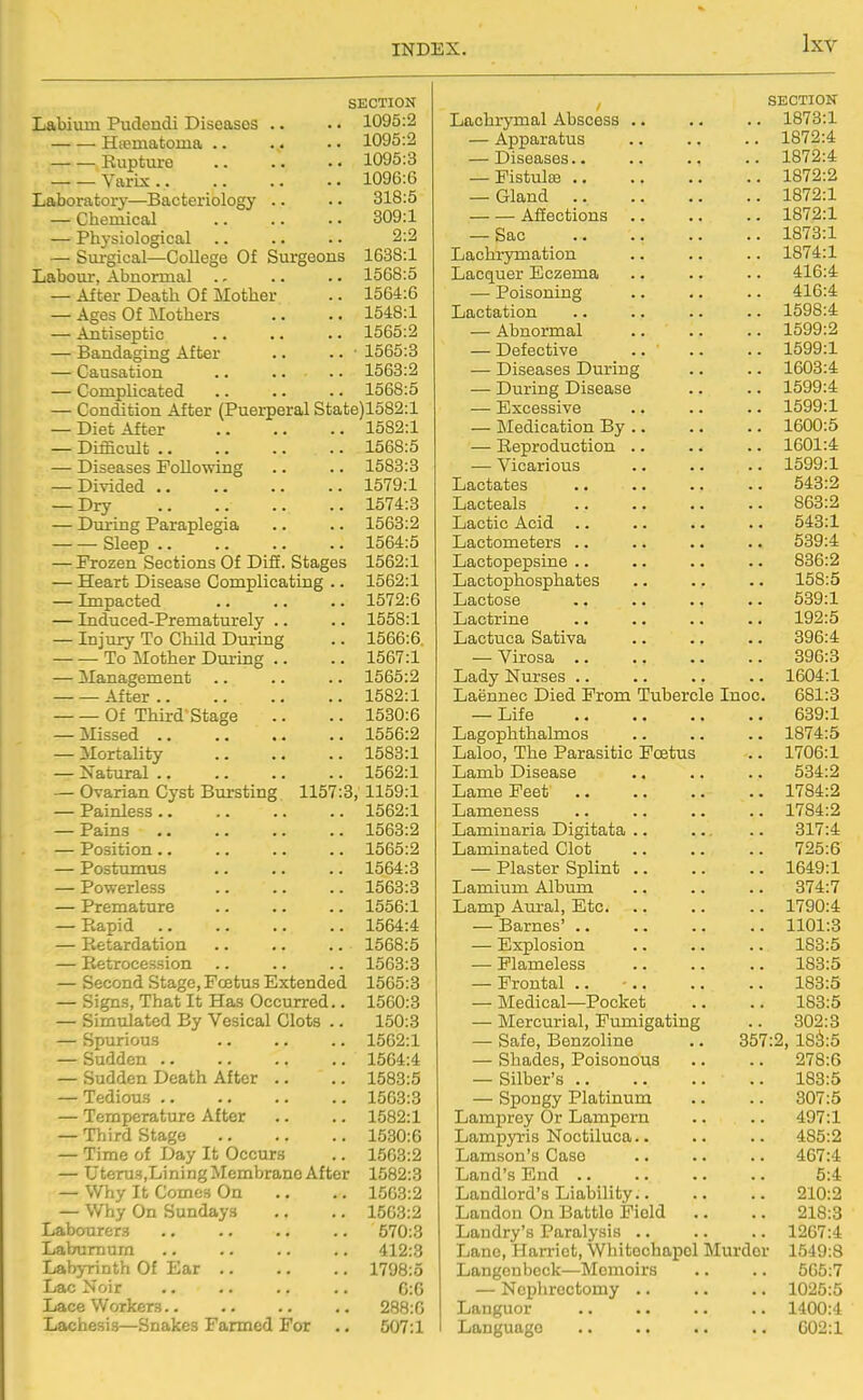 Labium Pudendi Diseases Hiematoma .. Rupture Varix . . Laboratory—Bacteriology — Chemical — Physiological — Surgical—College Of Labour, Abnormal .. — After Death Of Mother — Ages Of Mothers — Antiseptic — Bandaging After — Causation — Complicated SECTION .. 1095:2 .. 1095:2 ., 1095:3 .. 1096:6 .. 318:5 309:1 2:2 Surgeons 1638:1 .. 1568:5 .. 1564:6 .. 1548:1 .. 1565:2 .. • 1565:3 .. 1563:2 .. 1568:5 Condition After (Puerperal State)1582:l Diet After Difficult .. Diseases Following 1582:1 1568:5 1583:3 — Divided 1579:1 — Dry 1574:3 — During Paraplegia .. .. 1563:2 Sleep 1564:5 — Frozen Sections Of Difi. Stages 1562:1 — Heart Disease Complicating .. — Lnpacted — Induced-Prematurely .. — Injury To Child During To Mother During .. — ^Management .. After Of Third'Stage — Missed .. — Mortality — Natural .. — Ovarian Cyst Bursting 1157:3, — Painless .. — Pains — Position.. — Postumus — Powerless — Premature — Rapid — Retardation — Retrocession — Second Stage, Foetus Extended — Signs, That It Has Occurred.. — Simulated By Vesical Clots .. — Spurious — Sudden .. — Sudden Death After — Tedious .. — Temperature After — Tiiird Stage — Time of Day It Occurs — UtcruSjLining Membrane After — Why It Comes On — Why On Sundays Labourers Laburnum Labj-rinth Of Ear .. Lac Noir Lace Workers.. Lachesis—Snakes Farmed For 1562:1 1572:6 1558:1 1566:6. 1567:1 1565:2 1582:1 1530:6 1556:2 1583:1 1562:1 1159:1 1562:1 1563:2 1565:2 1564:3 1563:3 1556:1 1564:4 1568:5 1563:3 1565:3 1560:3 150:3 1562:1 1564:4 1583:5 1563:3 1582:1 1530:6 1563:2 1582:3 1563:2 1563:2 570:3 412:3 1798:5 0:0 288:0 507:1 , SECTION Lachrj-mal Abscess .. .. .. 1873:1 — Apparatus 1872:4 — Diseases 1872:4 -Fistula 1872:2 — Gland 1872:1 Afiections 1872:1 — Sac 1873:1 Lachi-ymation .. .. .. 1874:1 Lacquer Eczema .. .. .. 416:4 — Poisoning .. .. .. 416:4 Lactation .. .. .. . - 1598:4 — Abnormal 1599:2 — Defective .. .. .. 1599:1 — Diseases During .. .. 1603:4 — During Disease .. .. 1599:4 — Excessive 1599:1 — Medication By 1600:5 — Reproduction .. .. .. 1601:4 — Vicarious .. .. .. 1599:1 Lactates .. .. .. .. 543:2 Lacteals .. .. .. .. 863:2 Lactic Acid .. .. .. .. 543:1 Lactometers .. .. .. .. 539:4 Lactopepsine .. .. .. .. 836:2 Lactophosphates .. .. .. 158:5 Lactose .. .. .. .. 539:1 Lactrine .. .. .. .. 192:5 Lactuca Sativa .. .. .. 396:4 — Virosa 396:3 Lady Nurses .. .. .. .. 1604:1 Laennec Died From Tubercle Inoc. 681:3 — Life 639:1 Lagophthalmos .. .. .. 1874:5 Laloo, The Parasitic Foetus .. 1706:1 Lamb Disease .. .. .. 534:2 Lame Feet 1784:2 Lameness .. .. .. .. 1784:2 Laminaria Digitata .. 317:4 Laminated Clot .. .. .. 725:6 — Plaster Splint 1649:1 Lamium Album .. .. .. 374:7 Lamp Aui-al, Etc 1790:4 — Barnes' 1101:3 — Explosion 183:5 — Plameless 183:5 — Frontal .. • 183:5 — Medical—Pocket .. .. 183:5 — Mercurial, Fumigating .. 302:3 — Safe, Benzoline .. 357:2, 18^:5 — Shades, Poisonous .. .. 278:6 — Silber's 183:5 — Spongy Platinum .. .. 307:5 Lamprey Or Lampern .. .. 497:1 Lampyris Noctiluca.. .. .. 485:2 Lamson's Case .. .. .. 467:4 Land's End .. .. .. .. 5:4 Landlord's Liability 210:2 Landon On Battle Field .. .. 218:3 Landry's Paralysis .. .. .. 1267:4 Lane, Harriet, Whitochapol Murder 1549:8 Langenbeck—Memoirs .. .. 505:7 — Noplirectomy 1025:5 Languor 1400:4 Language 602:1