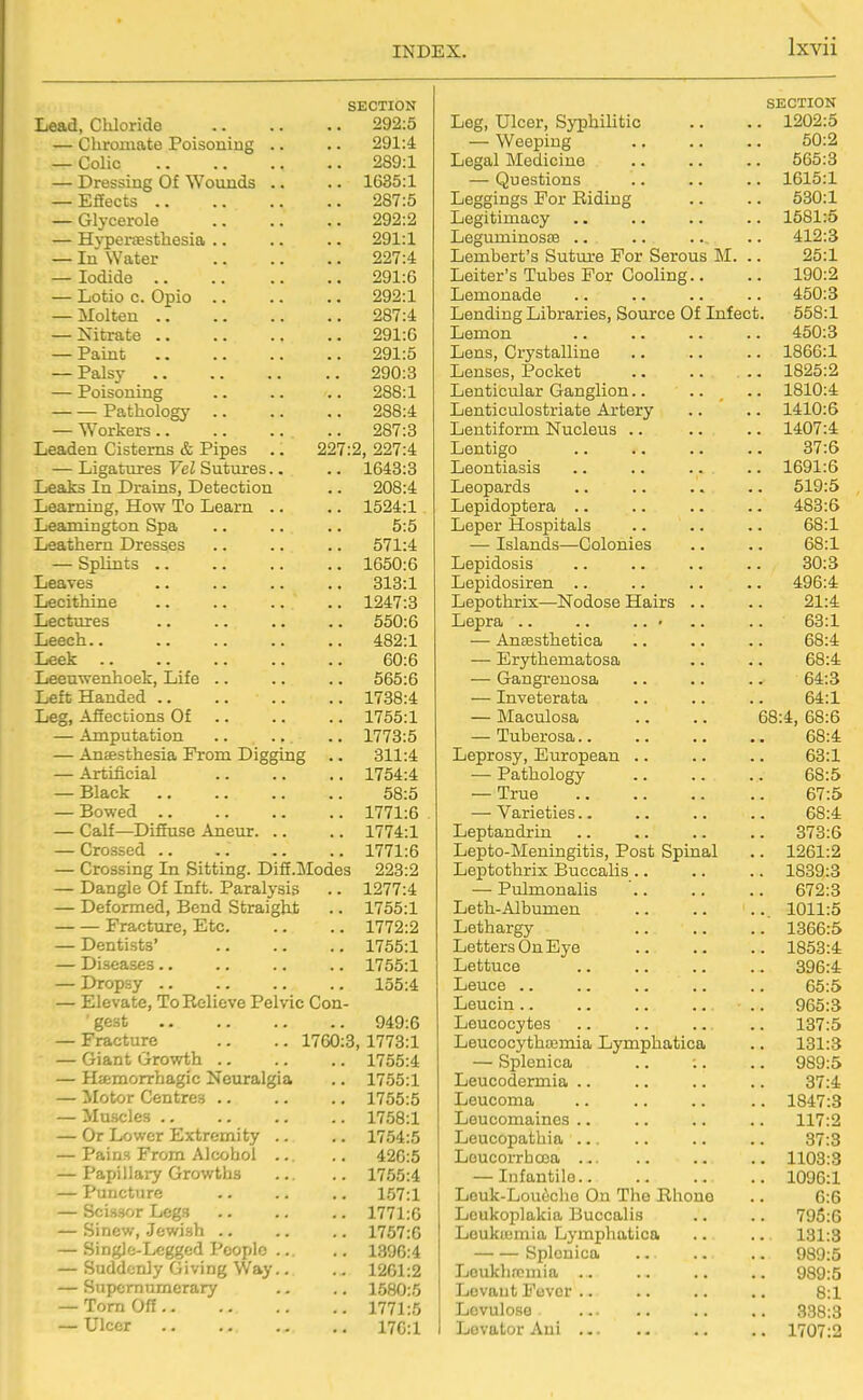 SECTION Lead, Chloride 292:5 — Chromate Poisoning .. .. 291:4 — Colic 289:1 — Dressing Of Wounds .. .. 1635:1 — Efiects 287:5 — Glycerole 292:2 — Hvpertesthesia .. .. .. 291:1 — In Water 227:4 — Iodide 291:6 — Lotio 0. Opio 292:1 — Molten 287:4 — Nitrate 291:6 — Paint 291:5 — Palsy 290:3 — Poisoning 288:1 Pathology 288:4 — Workers 287:3 Leaden Cisterns & Pipes .. 227:2, 227:4 — Ligatiires Vel Sutures.. .. 1643:3 Leaks In Drains, Detection .. 208:4 Learning, How To Learn .. .. 1524:1 Leamington Spa .. .. .. 5:5 Leathern Dresses .. .. .. 571:4 — Splints 1650:6 Leaves 313:1 Lecithine 1247:3 Lectures .. .. .. .. 550:6 Leech.. 482:1 Leek 60:6 Leeuwenhoek, Life .. .. .. 565:6 Left Handed 1738:4 Leg, Afiections Of 1755:1 — Amputation .. ... .. 1773:5 — Ansesthesia Prom Digging .. 311:4 — Artificial 1754:4 — Black 58:5 — Bowed 1771:6 — Calf—Diffuse Aneur 1774:1 — Crossed 1771:6 — Crossing In Sitting. Difi.Modes 223:2 — Dangle Of Inft. Paralysis .. 1277:4 — Deformed, Bend Straight .. 1755:1 Fracture, Etc 1772:2 — Dentists' 1755:1 — Diseases .. .. .. .. 1755:1 — Dropsy 155:4 — Elevate, To Relieve Pelvic Con- ' gest 949:6 — Fracture .. .. 1760:3, 1773:1 — Giant Growth .. .. .. 1755:4 — Haemorrhagic Neuralgia .. 1755:1 — llotor Centres 1756:5 — Muscles 1758:1 — Or Lower Extremity .. .. 1754:5 — Pains From Alcohol ... .. 426:5 — Papillary Growths 1755:4 — Puncture .. .. .. 157:1 — Scissor Legs .. .. .. 1771:6 — Sinew, Jewish ., .. .. 1757:6 — SingJe-Legged People 1396:4 — Suddenly Giving Way.. .. 1261:2 — Supernumerary .. .. 1580:5 — Tom Off 1771:5 — Ulcer 170:1 SECTION Leg, Ulcer, Syphilitic 1202:5 — Weeping 50:2 Legal Medicine 565:3 — Questions 1615:1 Leggings For Riding 530:1 Legitimacy 1581:5 Leguminosae .. 412:3 Lembert's Suture For Serous M. . 25:1 Leiter's Tubes For Cooling.. 190:2 Lemonade 450:3 Lending Libraries, Source Of Infect . 558:1 Lemon 450:3 Lens, Crystalline 1866:1 Lenses, Pocket 1825:2 Lenticular Ganglion.. 1810:4 Lenticulostriate Artery 1410:6 Lentiform Nucleus .. 1407:4 Lentigo 37:6 Leontiasis 1691:6 Leopards 519:5 Lepidoptera .. 483:6 Leper Hospitals 68:1 — Islands—Colonies 68:1 Lepidosis 30:3 Lepidosiren .. 496:4 Lepothrix—Nodose Hairs .. 21:4 Lepra .. .. .. • 63:1 ■— Anffisthetica 68:4 — Erythematosa 68:4 — Gangrenosa 64:3 — Inveterata 64:1 — Maculosa 68:4, 68:6 — Tuberosa.. 68:4 Leprosy, European .. 63:1 — Pathology 68:5 — True 67:5 — Varieties.. 68:4 Leptandrin 373:6 Lepto-Meningitis, Post Spinal . 1261:2 Leptothrix Buccalis .. . 1839:3 — Pulmonalis 672:3 Leth-Albumen . 1011:5 Lethargy . 1366:5 Letters On Eye . 1853:4 Lettuce . 396:4 Leuce .. 65:5 Leucin .. . 965:3 Leucocytes . 137:5 Leucocythmmia Lymphatica . 131:3 — Splenica .. ;. . 989:5 Leucodermia .. 37:4 Leucoma . 1847:3 Leucomaines .. 117:2 Leucopathia ... 37:3 Loucorrhoea ... . 1103:3 — Infantile.. . 1096:1 Leuk-Louoche On The Rhone 6:6 Leukoplakia Buccalis . 795:6 Leukiemia Lymphatica 131:3 Splenica 989:5 Loukhfcmia .. . 989:5 Levant Fever .. 8:1 Levulose 338:3 Levator Aui . 1707:2