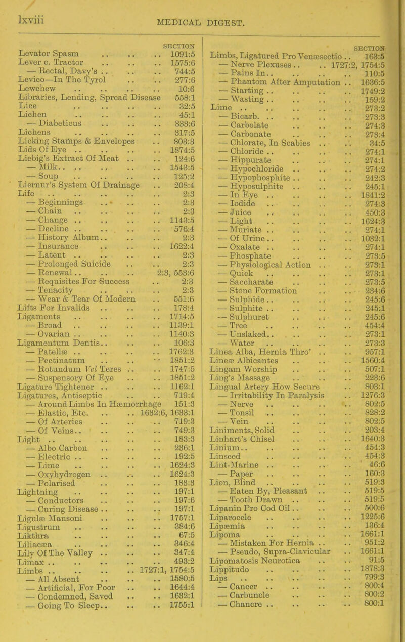 SECTION Levator Spasm 1091:5 Lever c. Tractor .. .. .. 1575:G — Rectal, Davy's .. .. .. 744:5 Levico—In The Tyrol .. .. 277:6 Lewchew .. .. .. .. 10:6 Libraries, Lending, Spread Disease 558:1 Lice 32:5 Lichen .. .. .. .. 45:1 — Diabeticus 333:6 Lichens .. .. .. .. 317:5 Licking Stamps & Envelopes .. 803:3 Lids Of Eye 1874:5 Licbig's Extract Of Meat .. .. 124:6 — Milk 1543:5 — Soup 125:2 Liernur's System Of Drainage .. 208:4 Life 2:3 — Beginnings .. .. .. 2:3 — Chain 2:3 — Change 1143:5 — Decline 576:4 — History Album.. .. .. 2:3 — Insurance .. .. .. 1622:4 — Latent 2:3 — Prolonged Suicide .. .. 2:3 — Renewal 2:3, 553:6 — Requisites For Success .. 2:3 — Tenacity 2:8 — Wear & Tear Of Modern .. 551:6 Lifts For Invalids 178:4 Ligaments .. .. .. .. 1714:5 — Broad 1139:1 — Ovarian 1140:3 Ligamentum Dentis.. .. .. 106:3 — Patella 1762:3 — Pectiuatum .. .. • • 1851:2 — Rotundum Vel Teres .. .. 1747:5 — Suspensory Of Eye .. .. 1861:2 Ligature Tightener .. .. .. 1162:1 Ligatures, Antiseptic .. .. 719:4 — Around Limbs In Hsemorrhage 151:3 — Elastic, Etc 1632:6, 1633:1 — Of Arteries 719:3 — Of Veins 749:3 Light 183:3 — Albo Carbon 236:1 — Electric 192:5 — Lime 1624:3 — Oxyhydrogen 1624:3 — Polarised 183:3 Lightning 197:1 — Conductors .. .. .. 197:6 — Curing Disease .. .. .. 197:1 Ligulfe Mansoni 1757:1 Ligustrum .. .. .. •. 384:6 Likthra 67:5 Liliacaea 346:4 Lily Of The Valley 347:4 Limax 493:2 Limbs 1727:1, 1754:5 — All Absent 1580:5 — Artificial, For Poor .. .. 1644:4 — Condemned, Saved .. .. 1632:1 — Going To Sleep 1755:1 SECTION Limbs, Ligatured Pro Venaesectio .. 163:5 — Nerve Plexuses .. .. 1727:2, 1754:5 — Pains In 110:5 — Phantom After Amputation .. 1636:5 — Starting 1749:2 — Wasting 159:2 Lime .. .. 273:2 — Bicarb 273:3 — Carbolate 274:3 — Carbonate .. .. .. 273:4 — Chlorate, In Scabies .. .. 34:5 — Chloride 274:1 — Hippurate .. .. .. 274:1 — Hypochloride .. .. .. 274:2 — Hypophosphite .. .. .. 242:3 — Hyposulphite 245:1 — In Eye 1841:2 — Iodide 274:3 — Juice .. 450:3 — Light 1624:3 — Muriate 274:1 — Of Urine 1032:1 — Oxalate 274:1 — Phosphate 273:5 — Physiological Action .. .. 273:1 — Quick 273:1 — Sacchai-ate .. .. .. 273:5 — Stone Formation .. .. 234:6 — Sulphide 245:6 — Sulphite 245:1 — Sulphuret 245:6 — Tree 454:4 — Unslaked 273:1 — Water 273:3 Liuea Alba, Hernia Thro' .. .. 957:1 Liuete Albicantes .. .. .. 1560:4 Lingam Worship .. .. .. 507:1 Ling's Massage .. .. .. 223:6 Lingual Artery How Secure .. 803:1 — Irritability In Paralysis .. 1276:3 — Nerve 802:5 — Tonsil 828:2 — Vein 802:5 Liniments, Solid .. .. .. 203:4 Liuhart's Chisel 1640:3 Linium.. .. .. .. .. 454:3 Linseed .. .. .. .. 454:3 Lint-Marine .. .. .. .. 46:6 — Paper 160:3 Lion, Blind 519:3 — Eaten By, Pleasant .. .. 519:5 — Tooth Drawn 519:5 Lipanin Pro Cod Oil 500:6 Liparocele .. .. .. .. 1225:6 LipiEinia .. .. .. • • 136:4 Lipoma .. .. • • • • 1661:1 — Mistaken For Hernia .. .. 951:2 — Pseudo, Supra-Clavicular .. 1661:1 Lipomatosis Neurotica .. .. 91:5 Lippitudo .. .. -. . • 1878:3 Lips 799:3 — Cancer 800:4 — Carbuncle 800:2 — Chancre S00:1
