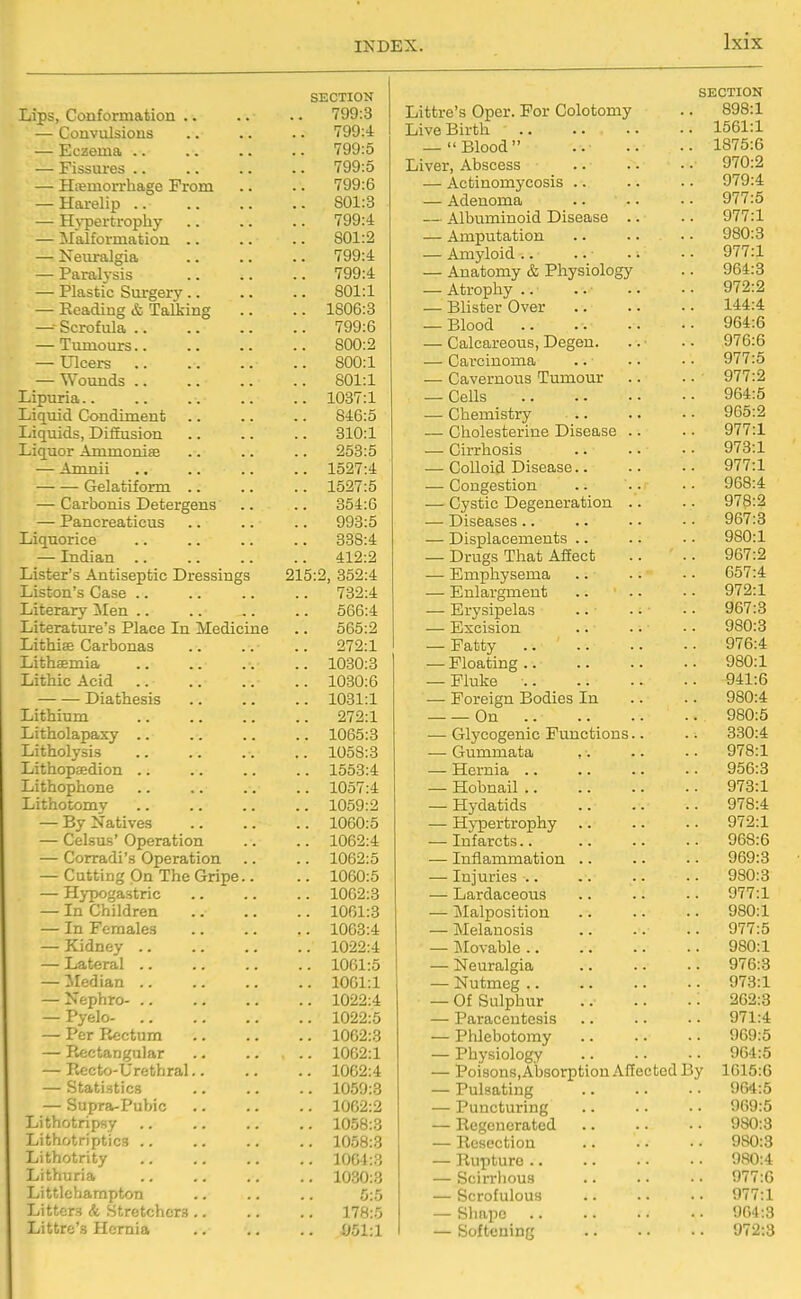 SECTION Lips, Conformation .. .. 799:3 — Convulsions .. 799:4 — Eczema .. .. 799:5 — Fissures .. .. 799:5 — Htemorrhage Prom 799:6 — Harelip .. .. 801:3 — H}T)ertrophy .. 799:4 — Malformation .. .. 801:2 — Neuralgia .. 799:4 — Paralysis .. 799:4 — Plastic Surgery .. .. 801:1 — Eeading & Talking .. 1806:3 —■• Scrofula .. .. 799:6 — Tumours.. .. 800:2 — Ulcers .. 800:1 — Wounds .. .. 801:1 Lipuria.. .. 1037:1 Liquid Condiment .. 846:5 Liquids, Diffusion .. 310:1 Liquor Ammonise .. 253:5 — Amnii .. 1527:4 Gelatiform .. .. 1527:5 — Carbonis Detergens .. 354:6 — Pancreaticus .. 993:5 Liquorice 338:4 — Indian 412:2 Lister's Antiseptic Dressings 215:2, 352:4 Liston's Case .. .. 732:4 Literary Men .. .. 566:4 Literature's Place In Medicine 565:2 Lithiffi Carbonas 272:1 Lithaemia .. 1030:3 Lithic Acid .. 1030:6 Diathesis .. 1031:1 Lithium .. 272:1 Litholapaxy .. .. 1065:3 Litholysis .. 1058:3 Lithopsedion .. .. 1553:4 Lithophone .. 1057:4 Lithotomy .. 1059:2 — By Natives .. 1060:5 — Celsus' Operation .. 1062:4 — Corradi's Operation .. 1062:5 — Cutting On The Gripe.. .. 1060:5 — Hypogastric .. 1062:3 — In Children .. 1061:3 — In Females .. 1063:4 — Kidney .. .. 1022:4 — Lateral .. .. 1061:5 — Median .. .. 1061:1 — Nephro- .. .. 1022:4 - Pyelo- .. 1022:5 — Per Rectum .. 1062:3 — PkCctangular .. 1062:1 — Eecto-Urethral.. .. 1062:4 — Statistics .. 1059:3 — Supra-Pubic .. 1062:2 Lithotripsy .. 1058:3 Lithotriptics .. .. 1058:3 Lithotrity .. 1064:3 Lithuria .. 1030:3 Littlehampton 5:5 Litters & Stretchers .. .. 178:5 Littre's Hernia .. 051:1 SECTION Littre's Oper. For Colotomy .. 898:1 Live Birth 1561:1 — Blood .. .. .. 1875:6 Liver, Abscess .. . • • • 970:2 — Actinomycosis .. .. .. 979:4 — Adenoma .. .. • • 977:5 — Albuminoid Disease .. .. 977:1 — Amputation .. .. • • 980:3 — Amyloid.. .. .. -. 977:1 — Anatomy & Physiology .. 964:3 — Atrophy.. .. .. .. 972:2 — Blister Over 144:4 — Blood 964:6 — Calcareous, Degeu. .. • • 976:6 — Carcinoma .. .. • • 977:5 — Cavernoi^s Tumour .. • • 977:2 — Cells 964:5 — Chemistry 965:2 — Cholesterine Disease .. .. 977:1 — Cirrhosis .. .. • • 973:1 — Colloid Disease 977:1 — Congestion .. .. 968:4 — Cystic Degeneration .. .. 978:2 — Diseases .. .. ■ • • • 967:3 — Displacements .. .. . • 980:1 — Drugs That Affect .. 967:2 — Emphysema .. .. • • 657:4 — Enlargment 972:1 — Erysipelas .. • • • • 967:3 — Excision 980:3 — Fatty 976:4 — Floating 980:1 — Fluke 941:6 — Foreign Bodies In .. .. 980:4 On 980:5 — Glycogenic Functions.. .. 330:4 — Gummata ,-. .. ■• 978:1 — Hernia .. .. .. • • 956:3 — Hobnail 973:1 — Hydatids 978:4 — HjTpertrophy .. .. .. 972:1 — Infarcts 968:6 — Inflammation .. .. .. 969:3 — Injuries 980:3 — Lardaceous .. .. .. 977:1 — Malposition .. .. .. 980:1 — Melanosis 977:5 — i\Iovable 980:1 — Neuralgia 976:3 — Nutmeg 973:1 — Of Sulphur .. .. .. 262:3 — Paracentesis .. .. • • 971:4 — Phlebotomy 969:5 — Physiology .. .. ■ • 964:5 — Poisons.Absorption Affected By 1615:6 — Pulsating 964:5 — Puncturing .. .. • ■ 969:5 — Regenerated 980:3 — Resection 980:3 — Rupture 980:4 — Scirrhous .. .. • • 977:6 — Scrofulous 977:1 — Shape 964:3 — Softening 972:3