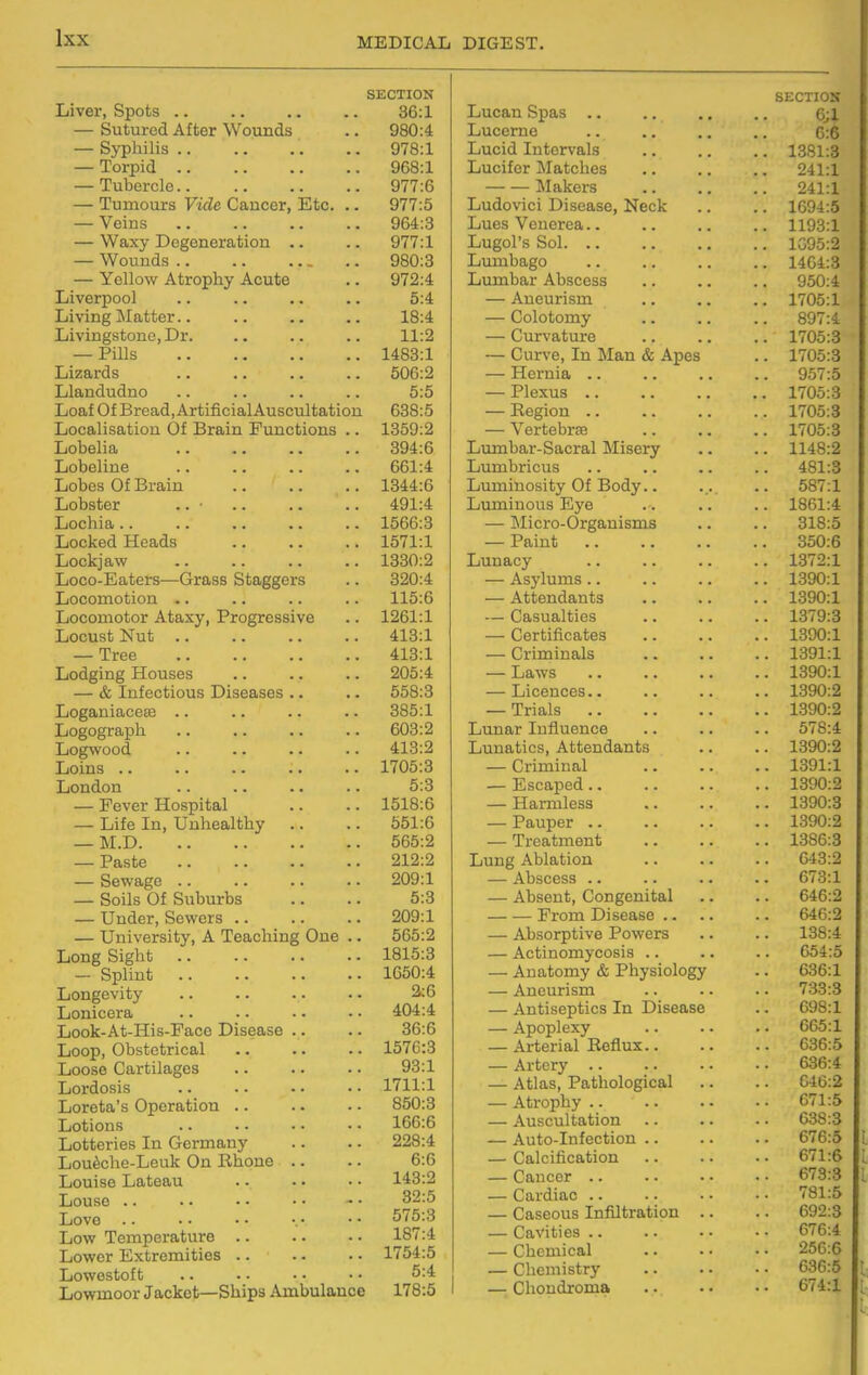 SECTION Liver, Spots 36:1 — Sutured After Wounds .. 980:4 — Syphilis 978:1 — Torpid 968:1 — Tubercle 977:6 — Tumours Vide Cancer, Etc. .. 977:5 — Veins 964:3 — Waxy Degeneration .. .. 977:1 — Wounds 980:3 — Yellow Atrophy Acute .. 972:4 Liverpool .. .. .. .. 5:4 Living Matter 18:4 Livingstone, Dr. .. .. .. 11:2 — Pills 1483:1 Lizards .. .. .. .. 506:2 Llandudno .. .. .. .. 5:5 Loaf Of Bread, Artificial Auscultation 638:5 Localisation Of Brain Functions .. 1859:2 Lobelia 394:6 Lobeline 661:4 Lobes Of Brain 1344:6 Lobster .. • 491:4 Lochia 1566:3 Locked Heads 1571:1 Lockjaw 1330:2 Loco-Eaters—Grass Staggers .. 320:4 Locomotion .. .. .. .. 115:6 Locomotor Ataxy, Progressive .. 1261:1 Locust Nut 413:1 — Tree 413:1 Lodging Houses .. .. .. 205:4 — & Infectious Diseases .. .. 558:3 Loganiaceffi .. .. .. .. 385:1 Logograph .. .. .. .. 603:2 Logwood 413:2 Loins 1705:3 London .. .. .. .. 5:3 — Fever Hospital .. .. 1518:6 — Life In, Unhealthy .. .. 551:6 — M.D 565:2 — Paste 212:2 — Sewage 209:1 — Soils Of Suburbs .. .. 5:3 — Under, Sewers 209:1 — University, A Teaching One .. 565:2 Long Sight 1815:3 — Splint 1650:4 Longevity .. .. .. • • 2:6 Lonicera 404:4 Look-At-His-Face Disease .. .. 36:6 Loop, Obstetrical .. .. .. 1576:3 Loose Cartilages .. .. • • 93:1 Lordosis .. • • ■ • • • 1711:1 Loreta's Operation .. . - • • 850:3 Lotions • • 166:6 Lotteries In Germany .. . • 228:4 Loutehe-Leuk On Rhone .. .. 6:6 Louise Lateau 143:2 Louse .. ■. • • • • - • 32:5 Love .. •• •- ■. • •• 575:3 Low Temperature 187:4 Lower Extremities 1754:5 Lowestoft .. . • • • • • 5:4 Lowmoor Jacket—Ships Ambulance 178:5 Lucan Spas .. Lucerne Lucid Intervals Lucifer Matches JIakers Ludovici Disease, Neck Lues Venerea.. Lugol's Sol. .. Lumbago Lumbar Abscess — Aneurism — Colotomy — Curvature — Curve, In Man & Apes — Hernia .. — Plexus .. — Region .. — Vertebrse Lumbar-Sacral Misery Lvmibricus Luminosity Of Body Luminous Eye — ]Micro-Organisms — Paint Lunacy — Asylums.. — Attendants — Casualties — Certificates — Criminals — Laws — Licences.. — Trials .. Lunar Influence Lunatics, Attendants — Criminal — Escaped.. — Harmless — Pauper .. — Treatment Lung Ablation — Abscess .. — Absent, Congenital From Disease .. — Absorptive Powers — Actinomycosis .. — Anatomy & Physiolog; — Aneurism — Antiseptics In Disease — Apoplexy — Arterial Reflux.. — Artery .. — Atlas, Pathological — Atrophy .. — Auscultation — Auto-Infection .. — Calcification — Cancer .. — Cardiac .. — Caseous Infiltration — Cavities .. — Chemical — Chemistry — Chondroma