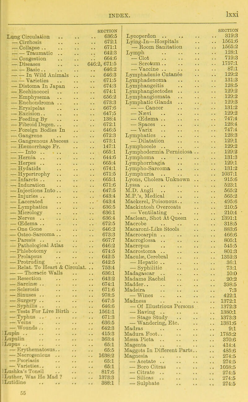 SECTION Lung Circulation .. 636:5 — Cirrhosis 672:1 — Collapse .. .. 671:1 Traumatic .. 642:3 — Congestion .: 664:6 — Diseases 646:2, 671:5 Basic.. .. 646:2 In Wild Animals .. .. 646:3 Varieties .. 671:5 — Distoma In Japan 674:3 — Ecchinococi .. 674:1 — Emphysema .. 656:2 — Enchondroma .. 673:3 — Erysipelas .. 667:6 — Excision.. .. 647:5 — Feeding By .. 138:4 — Fibroid Degen. .. 672:1 — Foreign Bodies In 646:5 — Gangrene 672:3 — Gangrenous Abscess .. .. 673:1 — Haemorrhage Fr. .. 147:1 Into .. 665:1 — Hernia .. 644:6 — Herpes .. .. 665:4 — Hydatids .. 674:1 — Hypertrophy .. 671:5 — Lifarcts .. .. 665:1 — Induration .. 671:6 — Injections Into .. .. 647:5 — Injuries .. 643:4 — Lacerated 643:4 — Lymphatics 636:5 — Micrology 636:1 — Nerves .. 636:4 — CEdema .. .. 672:5 — One Gone 646:2 — Osteo-Sarcoma .. .. 673:3 — Paresis .. 667:7 — Pathological Atlas 646:2 — Phlebotomy 674:5 — Prolapsus 642:5 — Protruding 642:5 — Relat. To Heart & Circulat. 753:4 Thoracic Walls .. 636:1 — Resection .. 643:2 — Sarcinoe .. 674:1 — Sclerosis .. 671:6 — Sinuses .. 978:5 — Surgery .. 647:5 — Syphilis .. 646:6 — Tests For Live Birth .. .. 1561:1 — Typhus .. 671:3 — Veins .. 636:5 — Wounds .. 642:3 Lupin .. 415:3 Lupulin 363:4 Lupus .. 65:1 — Erythematosus.. 05:5 — Necrogenicus .. .. 1638:2 — Psoriasis 05:1 — Varieties.. 05:1 Lushka's Tonsil .. 817:0 Luther, Was He Mad ? .. 1373:3 SECTION Lyooperdon .. .. .. .. 319:3 Lying-in—Hospitals .. .. 1561:6 — Room Sanitation .. .. 1565:2 Lymph 128:1 — Clot 719:3 — Scrotum 1757:1 — Vaccine .. .. .. .. 87:1 Lymphadenie Cutan6e .. .. 129:2 Lymphadenoma .. .. .. 131:3 Lymphangeitis .. .. .. 128:5 Lymphangiectodes .. .. .. 129:2 Lymphangiomata .. .. .. 129:2 Lymphatic Glands .. .. .. 129:3 Cancer 131:2 — Ncevi 129:2 — CEdema 747:4 — Spaces 128:4 — Varix 747:4 Lymphatics .. .. .. .. 128:3 — Dilatation 129:1 Lymphocele 129:2 Lymphodermia Perniciosa .. .. 129:2 Lymphoma .. .. .. .. 131:3 Lymphorrhagia .. .. .. 129:1 Lympho-Sarcoma .. .. .. 131:2 Lymphuria .. .. .. .. 1037:1 Lyons, Cholera Unknown .. .. 915:6 Lyssa 523:1 M.D. Angli 565:2 M.P.'s, Medical 565:2 Mackerel, Poisonous.. .. .. 495:6 Mackintosh Overcoats .. .. 210:5 — Ventilating 210:4 • Maclean, Shot At Queen .. .. l'391:l Macrobe 318:5 Macaroni-Like Stools .. .. 883:6 Macrocarpin .. .. .. .. 466:6 Macroglossa .. .. .. .. 805:1 Macropus .. .. .. .. 545:5 Macrostoma .. .. .. .. 801:3 Maculae, Cerebral 1352:3 — Hepatic .. .. .. .. 36:1 — Syphilitic 73:1 Madagascar .. .. .. .. 10:0 Madame Rachel .. .. .. 20:2 Madder 398:5 Madeira 7:3 — Wines 422:1 Madness 1372:1 — Of Illustrious Persons .. 1372:3 — Raving 1380:1 — Stage Study 1373:3 — Wandering, Etc 1381:6 Madras .. .. .. .. 9:1 Madura Foot 1785:2 Massa Picta 370:6 Magenta 414:4 Maggots In Different Parts.. .. 485:6 Magnesia .. .. .. .. 274:5 — Acetate 274:5 — Boro Citras 1058:5 — Citrate 274:5 — Silicas 274:5 — Sulphato 274:5 55