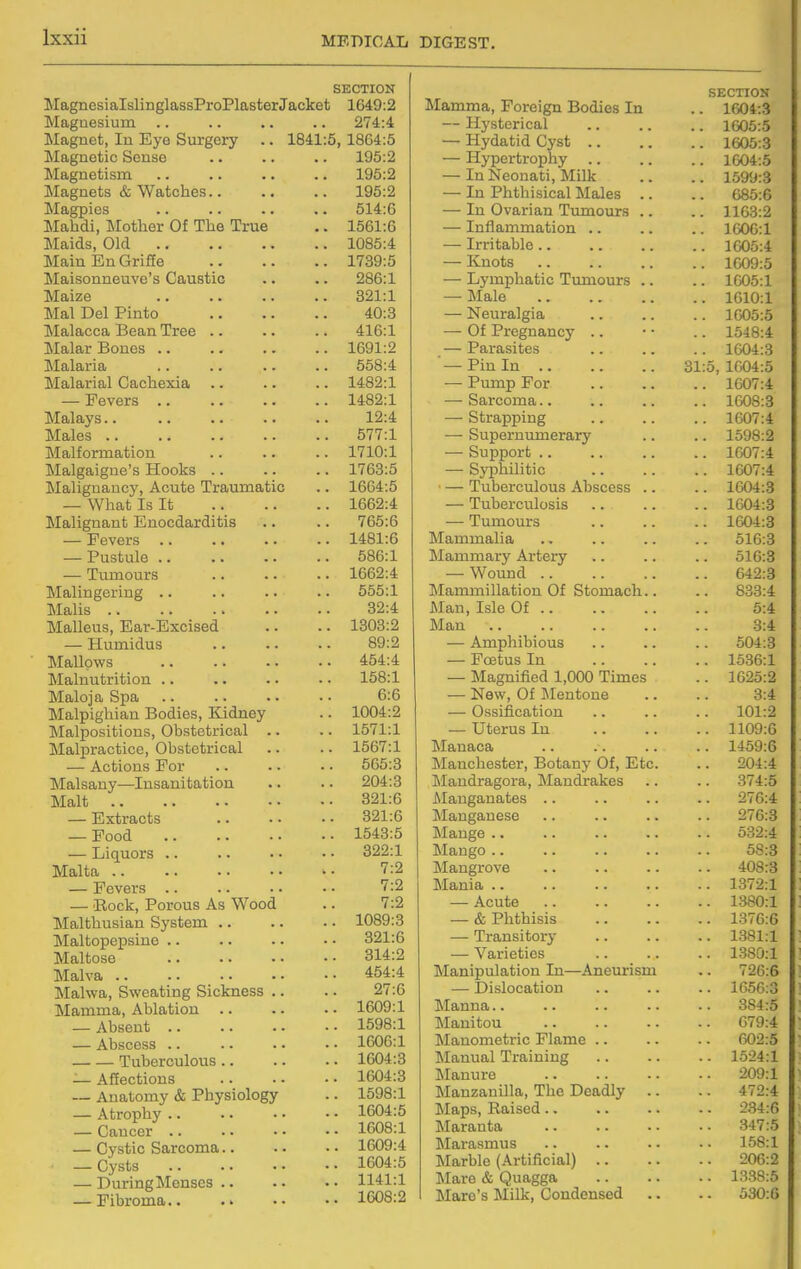 SKCTION MagnesialslinglassProPlasterJacket 1649:2 Magnesium .. .. .. .. 274:4 Magnet, In Eye Surgery .. 1841:5,1864:5 Magnetic Sense .. .. .. 195:2 Magnetism .. .. .. .. 195:2 Magnets & Watches 195:2 Magpies .. .. .. .. 514:6 Mahdi, Mother Of The True .. 1561:6 Maids, Old 1085:4 MainEnGriffe 1739:5 Maisonneuvo's Caustic .. .. 286:1 Maize 321:1 Mai Del Pinto 40:3 Malacca Bean Tree .. .. .. 416:1 Malar Bones 1691:2 Malaria 558:4 Malarial Cachexia .. .. .. 1482:1 — Fevers 1482:1 Malays 12:4 Males 577:1 Malformation 1710:1 Malgaigue's Hooks .. .. .. 1763:5 Malignancy, Acute Traumatic .. 1664:5 — What Is It 1662:4 Malignant Enocdarditis .. .. 765:6 — Fevers 1481:6 — Pustule 586:1 — Tumours .. .. .. 1662:4 Malingering .. .. .. .. 555:1 Malis 32:4 Malleus, Ear-Excised .. .. 1303:2 — Humidus 89:2 Mallows 454:4 Malnutrition .. .. .. .. 158:1 Maloja Spa 6:6 ]\Ialpighian Bodies, Kidney .. 1004:2 Malpositions, Obstetrical .. .. 1571:1 Malpractice, Obstetrical .. .. 1567:1 — Actions For .. .. .. 565:3 Malsany—Insanitation .. .. 204:3 Malt 321:6 — Extracts 321:6 — Food 1543:5 — Liquors 322:1 Malta 7:2 — Fevers .. .. • • • • 7:2 — Rock, Porous As Wood .. 7:2 Malthusian System .. .. • • 1089:3 Maltopepsine .. .. .. • • 321:6 Maltose 314:2 Malva 454:4 Malwa, Sweating Sickness .. .. 27:6 Mamma, Ablation 1609:1 — Absent 1598:1 — Abscess 1606:1 Tuberculous 1604:3 — Affections 1604:3 — Anatomy & Physiology .. 1598:1 — Atrophy 1604:5 — Cancer 1608:1 — Cystic Sarcoma 1609:4 ■ —Cysts 1604:5 — DuringMenscs 1141:1 — Fibroma 1608:2 SECTION Mamma, Foreign Bodies In .. 1004:3 — Hysterical 1605:5 — Hydatid Cyst 1605:3 — Hypertrophy 1604:5 — InNeonati, Milk .. .. 1599:3 — In Phthisical Males .. .. 685:6 — In Ovarian Tumours .. .. 1163:2 — Inflammation 160G:1 — Irritable 1005:4 — Knots 1609:5 — Lymphatic Tumours .. .. 1005:1 — Male 1610:1 — Neuralgia 1605:5 — Of Pregnancy .. • • .. 1548:4 — Parasites 1604:3 '—Pin In 31:5,1004:5 — Pump For 1607:4 — Sarcoma.. ; 1608:3 — Strapping 1607:4 — Supernumerary .. .. 1598:2 — Support 1607:4 — Syphihtic 1607:4 — Tuberculous Abscess .. .. 1604:3 — Tuberculosis 1604:3 — Tumours 1604:3 Mammalia 516:3 Mammary Artery .. .. .. 516:3 — Wound 642:3 Mammillation Of Stomach.. .. 833:4 Man, Isle Of 5:4 Man 3:4 — Amphibious .. .. .. 504:3 — Foetus In 1536:1 — Magnified 1,000 Times .. 1625:2 — New, Of IMentone .. .. 3:4 — Ossification .. .. .. 101:2 — Uterus In 1109:6 Manaca .. 1459:6 Manchester, Botany Of, Etc. .. 204:4 IMandragora, Mandrakes .. .. 374:5 iMauganates .. .. .. .. 276:4 Manganese .. .. .. .. 276:3 Mange 532:4 Mango 58:3 Mangrove 408:3 Mania 1372:1 — Acute 1380:1 — & Phthisis 1376:6 — Transitory 1381:1 — Varieties 1380:1 Manipulation In—Aneurism .. 726:6 — Dislocation .. .. .. 1656:3 Manna 384:5 Manitou .. .. .. -. 679:4 Manometric Flame 602:5 Manual Training 1524:1 Manure 209:1 Manzanilla, The Deadly .. .. 472:4 Maps, Raised 234:6 Maranta 347:5 Marasmus .. .. .. . • 158:1 Marble (Artificial) 206:2 Mare & Quagga 1338:5 Mare's Milk, Condensed .. .. 530:6