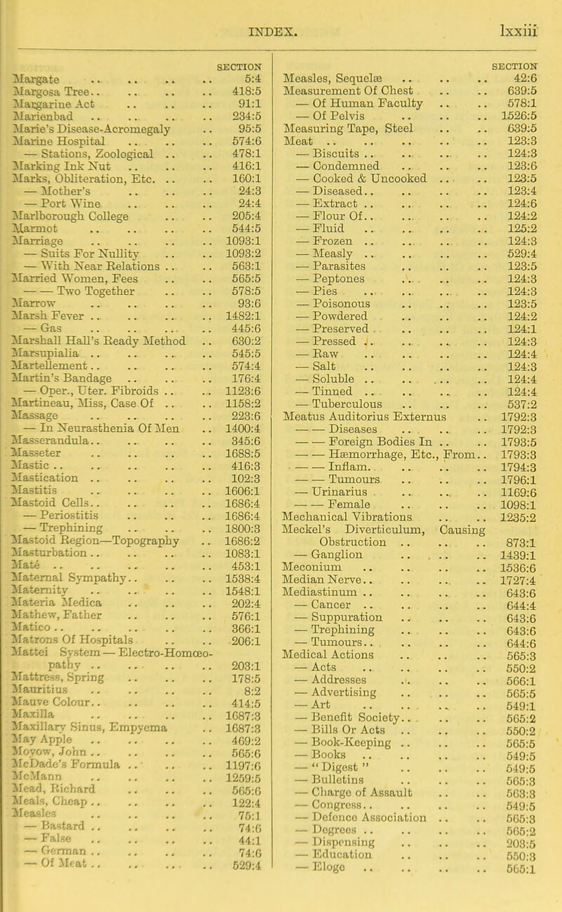 SECTION IVIai^te 5:4 Margosa Tree.. 418:5 Macgarine Act 91:1 Marienbad 234:5 Marie's Disease-Acromegaly 95:5 Marine Hospital 574:6 — Stations, Zoological .. 478:1 Marking Ink Nut 416:1 Marks, Obliteration, Etc. .. 160:1 — Mother's 24:3 — Port Wine 24:4 Marlborough College 205:4 Marmot 544:5 Marriage 1093:1 — Suits For Nullity 1093:2 — ^Yith Near Relations .. 563:1 Married Women, Pees 565:5 Two Together 578:5 Marrow 93:6 Marsh Pever .. 1482:1 — Gas 445:6 Marshall Hall's Eeady Method .. 630:2 MarsupiaHa .. 545:5 Martellement.. 574:4 Martin's Bandage 176:4 — Oper., Uter. Fibroids .. 1123:6 MartLneau, ]Miss, Case Of .. 1158:2 Massage 223:6 — In Neurasthenia Of Men 1400:4 Masserandula.. 345:6 Masseter 1688:5 Mastic .. 416:3 Mastication .. 102:3 Mastitis 1606:1 Mastoid Cells 1686:4 — Periostitis 1686:4 — Trephining 1800:3 Mastoid Region—Topography 1686:2 Masturbation.. 1083:1 Mate .. 463:1 Maternal Sympathy.. 1538:4 ^Maternity 1548:1 Materia Medica 202:4 Mathew, Father 576:1 Matico .. ., ... 366:1 ^Matrons Of Hospitals 206:1 Mattei System — Electro-Homoeo- pathy .. 203:1 Mattress, Spring 178:5 ilauritius 8:2 Mauve Colour.. 414:5 Maxilla .. .. 1687:3 Maxillary Sinus, Empyema 1687:3 ifay Apple 469:2 Moyow, .John .. 565:6 ilc Dade's Formula .. 1197:6 McMann 1259:5 ilead, Richard 565:6 Meals, Cheap .. 122:4 Measles 75:1 — Bastard .. 74:6 — False 44:1 — German .. 74:G — Of Meat 529:4 SECTION Measles, Sequelae .. .. .. 42:6 Measurement Of Chest .. .. 639:5 — Of Human Faculty .. .. 678:1 — Of Pelvis 1526:5 Measuring Tape, Steel .. .. 639:5 Meat 123:3 — Biscuits .. .. .. .. 124:3 -- Condemned 123:6 — Cooked & Uncooked ... .. 123:5 — Diseased 123:4 — Extract 124:6 — Flour Of 124:2 — Fluid .. .. .. .. 125:2 — Frozen .. .. .. .. 124:3 — Measly 529:4 — Parasites ,. .. .. 123:5 — Peptones .... .. .. 124:3 — Pies .. 124:3 — Poisonous .. .. .. 123:5 — Powdered 124:2 — Preserved . .. .. .. 124:1 — Pressed 124:3 — Raw 124:4 — Salt 124:3 — Soluble 124:4 — Tinned 124:4 — Tuberculous .. .. .. 537:2 Meatus Auditorius Bxternus .. 1792:3 Diseases 1792:3 Foreign Bodies In .. .. 1793:5 — — Hemorrhage, Etc., From.. 1793:3 — — Inflam 1794:3 Tumours 1796:1 — Urinarius 1169:6 — — Female 1098:1 Mechanical Vibrations .. .. 1235:2 Meckel's Diverticioluin, Causing Obstruction 873:1 — Ganglion 1439:1 Meconium 1536:6 Median Nerve.. .. ... ,. 1727:4 Mediastinimi .. .. .. .. 643:6 — Cancer .. .. ,. .. 644:4 — Suppvuration .. .. .. 643:6 — Trephining 643:6 — Tumours.. .. .. .. 644:6 Medical Actions .. .. .. 665:3 — Acts 550:2 — Addresses .. .. .. 566:1 — Advertising 565:5 — Art 549:1 — Benefit Society 565:2 — Bills Or Acts 550:2 — Book-Keeping 565:5 — Books 549:5 —  Digest  649:5 — Bulletins 565:3 — Charge of Assault .. .. 563:3 — Congress 549:5 — Dcfcnco Association .. .. 565:3 — Degrees 565:2 — Dispensing .. .. .. 203:5 — Education .. .. .. 550:3 — Elogo 565:1
