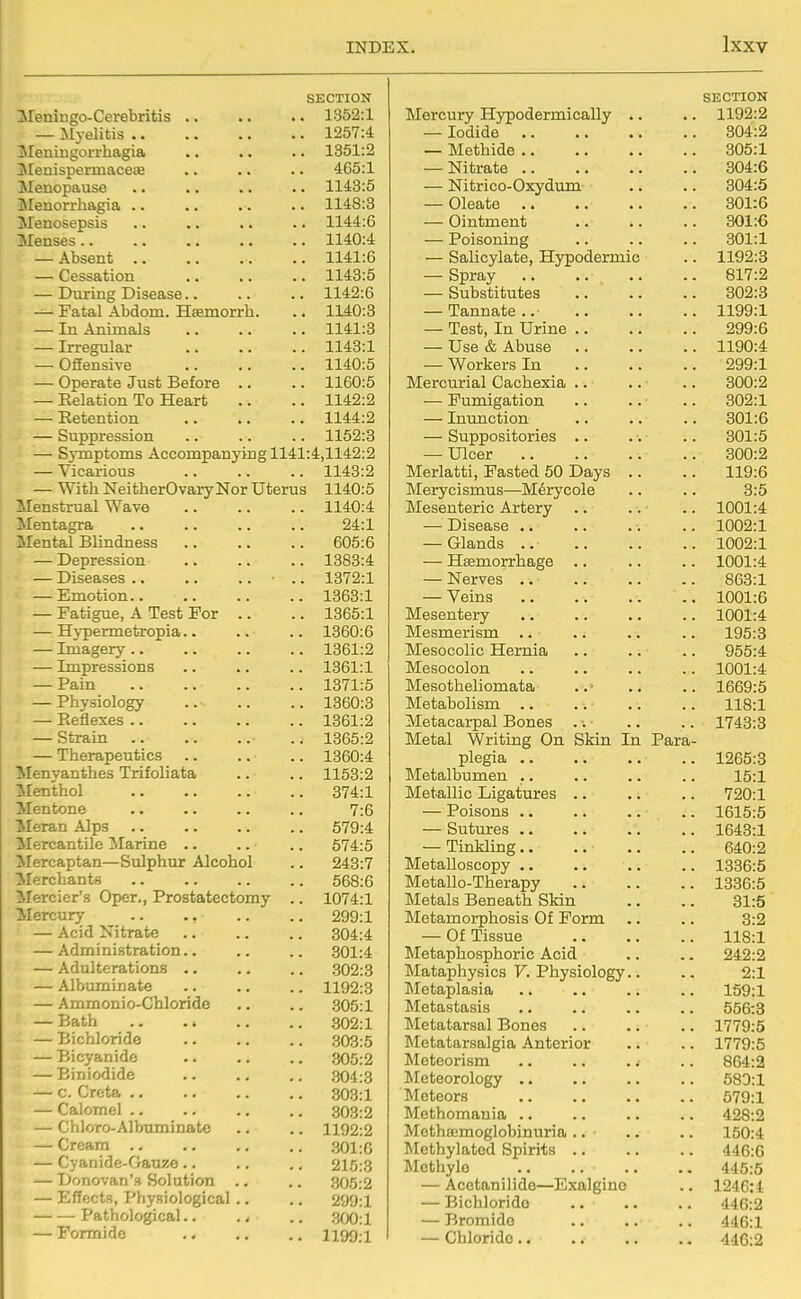 SECTION IMeningo-Cerebritis .. .. .. 1352:1 — Myelitis 1257:4 Meningorrhagia .. .. .. 1351:2 jMenispermaceae .. .. .. 465:1 Menopause .. .. .. .. 1143:5 Menorrhagia .. .. .. .. 1148:3 Menosepsis .. .. .. .. 1144:6 Menses 1140:4 — Absent 1141:6 — Cessation 1143:5 — Dviring Disease.. .. .. 1142:6 — Fatal Abdom. Hsemorrh. .. 1140:3 — In Animals .. .. .. 1141:3 — Irregular .. .. .. 1143:1 — OSensive 1140:5 — Operate Just Before .. .. 1160:5 — Relation To Heart .. .. 1142:2 — Eetention 1144:2 — Suppression .. .. .. 1162:3 — Symptoms Accompanying 1141:4,1142:2 — Vicarious 1143:2 — With Neither Ovary Nor Uterus 1140:5 Menstrual Wave .. .. .. 1140:4 Mentagra .. .. .. .. 24:1 Mental Blindness 605:6 — Depression .. .. .. 1383:4 — Diseases ■ .. 1372:1 — Emotion 1363:1 — Fatigue, A Test For .. .. 1365:1 — Hypermetropia.. .. .. 1360:6 — Imagery 1361:2 — Impressions .. .. .. 1361:1 — Pain 1371:5 — Physiology 1360:3 — Reflexes 1361:2 — Strain ■ .. 1365:2 — Therapeutics .. .. .. 1360:4 Menyanthes Trifoliata .. .. 1153:2 Menthol 374:1 Mentone .. .. .. .. 7:6 ileran Alps .. .. .. .. 579:4 Mercantile Marine .. .. .. 674:5 Mercaptan—Sulphur Alcohol .. 243:7 Merchants .. 568:6 Mercier's Oper., Prostatectomy .. 1074:1 Mercury .. .. .. .. 299:1 — Acid Nitrate .. .. .. 304:4 — Administration.. .. .. 301:4 — Adulterations .. .. .. 302:3 — Albuminate .. .. .. 1192:8 — Ammonio-Chloride .. .. 305:1 — Bath .302:1 — Bichloride .303:5 — Bicyanidc 305:2 — Biniodide .. .. .. 304:3 — c. Greta 303:1 — Calomel .. .. .. .. 303:2 — Chloro-Albuminatc .. .. 1192:2 — Cream 301 :G — Cyanide-Gauze .. .. .. 215:3 — Donovan's Solution .. .. 305:2 — Effects, Physiological .. .. 299:1 Pathological.. .. .. 300:1 — Formide .. ., .. 1199;! SECTION Mercury Hypodermically .. 1192:2 — Iodide 304:2 — Methide .. 305:1 — Nitrate .. 304:6 — Nitrico-Oxydum 304:5 — Oleate 301:6 — Ointment 301:6 — Poisoning 301:1 — Salicylate, Hypodermic 1192:3 — Spray 817:2 — Substitutes 302:3 — Tannate .. 1199:1 — Test, In Urine .. 299:6 — Use & Abuse 1190:4 — Workers In 299:1 Mercurial Cachexia .. • 300:2 — Fumigation 302:1 — Inunction 301:6 — Suppositories .. 301:5 — Ulcer 300:2 Merlatti, Fasted 50 Days .. 119:6 Merycismus—M6rycole 3:6 Mesenteric Artery 1001:4 — Disease .. 1002:1 — Glands .. 1002:1 — Haemorrhage .. 1001:4 — Nerves .. 863:1 — Veins 1001:6 Mesentery 1001:4 Mesmerism .. 195:3 Mesocolic Hernia 955:4 Mesocolon 1001:4 Mesotheliomata 1669:5 Metabolism .. 118:1 Metacarpal Bones 1743:3 Metal Writing On SMn In Para- plegia .. 1265:3 IMetalbumen .. 15:1 Metallic Ligatures .. 720:1 — Poisons .. 1615:5 — Sutures .. 1643:1 — TinHing.. 640:2 Metalloscopy .. 1336:5 Metallo-Therapy 1336:5 Metals Beneath SMn 31:5 Metamorphosis Of Form 3:2 — Of Tissue 118:1 Metaphosphoric Acid 242:2 Mataphysics V. Physiology.. 2:1 Metaplasia 159:1 Metastasis 656:3 Metatarsal Bones 1779:5 Metatarsalgia Anterior 1779:5 Meteorism .. .. .; 864:2 Meteorology .. 583:1 Meteors 579:1 Methomania .. 428:2 Methsemoglobinuria .. 150:4 Methylated Spirits .. 446:6 Methylo 446:5 — Acetanilide—Exalgino 1246: i — Bichloride 446:2 — Bromide 446:1 — Chloride.. 446:2