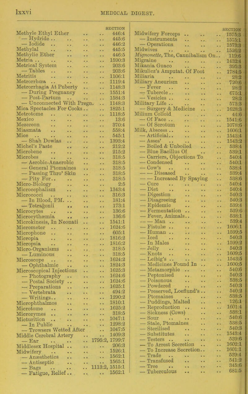 Methyle Ethyl Etlicr — Hydride .. — Iodide .. Methylal Methj'lic Ether Metria .. Metrical System — Tables .. Metritis Metrorrhcea .. Metrorrhagia At Puberty — During Pregnancy — Post-Partum — Unconnected With Pregn. Mica Spectacles For Cooks Metrotome Mexico Mezereon Miasmata Mice .. — Shah Dowlas Michel's Paste Microbene Microbes — Aerobic-Anaerobic — General Ptomaines — Passing Thro' Skin — Pity For.. Micro-Biology Microcephalism Micrococci — In Blood, PM. .. — Tetragonii .. Microcytes MicrocythEemia Microkinesis, In Neonati Micrometer Microphone .. Micropia Micropsia Micro-Organisms — Luminous Microscope — Ophthalmic Microscopical Injections — Photography — Postal Society .. — Preparations — Vertebrata — Writings.. Microphthalmos Microtome Microzymes .. Mictm-ition .. — In Public — Trowsers Wetted After IMiddle Cerebral Artery — Ear 1795 Middlesex Hospital Midwifery — Anaesthetics — Antiseptic — Bags 1113 — Fatigue, Belief SECTION Midwifery Forceps .. SECTIOH 446:4 . 1575:3 445:6 — Instruments . 1575:1 446:2 — Operations . 1673:3 445:5 Midwives . 1526:2 446:5 Mignonette, The, Cannibalism On. . 119:6 1590:3 Migraine . 1432:4 203:6 Mikania Guaco 395:3 203:6 Mikulicz's Amputat. Of Foot . 1784:5 1106:1 Miliaria 28:2 1119:4 Miliary Aneurism . 720:6 1148:3 — Fever 28:2 1551:4 — Tubercle.. . 675:1 1584:3 — Vesicles .. 28:2 1148:3 Military Life .. . 573:3 1825:1 — Surgery & Medicine .. . 1628:3 1118:5 Milium Colloid 44:6 13:6 — Of Face . 1541:6 370:4 — Of Scrotimi . 1078:6 558:4 Milk, Abscess .. . 1606:1 545:1 — Artificial.. . 1543:4 1393:4 — Asses' . 1543:2 212:2 — Boiled & Unboiled . 538:4 215:2 — Blue BaciUus Of 539:1 318:5 — Carriers, Objections To . 540:4 318:5 — Condensed . 540:1 318:5 — Cow's . 538:4 318:5 Diseased . 539:4 318:5 Increased By Spaying 538:6 2:5 — Cure . 540:4 1343:4 — Diet . 540:4 316:3 — Digestion 540:3 181:4 — Disagreeing . 540:3 . 173:1 — Epidemic . 539:4 136:6 — Fermentation .. . 539:0 136:6 — Fever, Animals.. 538:1 1541:1 Man .. . 539:4 1624:6 — Pistulae .. . 1606:1 605:1 — Hiunan .. . 1599:5 1816:2 — Iced 540:3 1816:2 — In Males . 1599:2 318:5 — Jelly 540:3 318:5 — Knots . 1609:5 1624:2 — Leibig's . 1543:5 1824:3 — Medicines Found In .. . 1600:5 1625:3 — Metamorphic .. . 540:6 1624:6 — Peptonised .. . 540:3 1624:6 — Poisonous 538:5 1625:1 — Powdered 540:3 494:2 — Preserved, Loeflund's .. 540:2 1290:2 — Ptomaines 538:5 1810:1 — Puddings, Malted 126:1 1625:2 — Reproduction .. . 1601:4 318:5 — Sickness (Cows) . 538:1 1047:1 — Sour 540:6 1298:2 — Stale, Ptomaines 538:5 1047:5 — Sterilised 540:3 1409:3 — Substitutes . 1543:4 2, 1799:7 — Testers .. 539:6 206:3 — To Arrest Secretion .. . 1602:1 1526:1 — To Increase Secretion.. lo01:l 1562:1 — Trade . 539:4 1565:1 — Transfused 541:2 2, 1515:1 — Tree 345:6 1562:1 — Tuberculous . 681:5