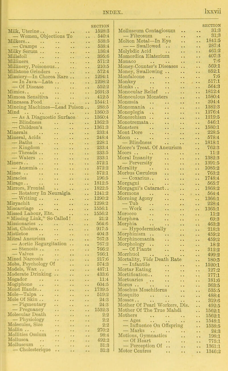 SECTION Milk, uterine 1528:3 — Women, Objections To .. 540:4 Milkers 538:5 — Cramps 538:4 Milk}- Serum 136:4 Millefoil 395:6 Milliners 571:2 Millinery, Poisonous.. .. .. 210:5 Millstone Grinders 572:4 Mimicry—In Chorea Rare .. .. 1294:1 — In Java—Lata 1298:2 — Of Disease 552:2 Mimics 1691:3 Mimosa Sensitiva .. .. .. 412:5 Mincasea Pood .. .. .. 1544:1 Mincing Machines—Lead Poison .. 288:5 Mind 1360:3 — As A Diagnostic Surface .. 1360:4 — Blindness 1362:3 — Children's 1361:3 Minerals 233:4 Mineral, Acids 248:4 — Baths 228:1 — Kingdom 233:4 — Threads 233:5 — Waters 233:1 Miners 572:1 — Anaemia .. .. .. .. 572:2 Mines 572:1 Miracles 196:5 Mirage 1812:5 Mirrors, Frontal 1822:5 — Rotatory In Neuralgia .. 1241:2 — Writing 1290:2 Miryachifc 1298:2 Miscarriage .. .. .. .. 1556:1 Missed Labour, Etc. .. .. 1556:2  iUssing Link, So Called! .. 21:2 Missionaries .. .. .. .. 564:6 Mist, Cholera .. .. .. .. 917:5 Mistletoe 404:3 Mitral Aneurism 767:3 — Aortic Regurgitation .. .. 767:2 — Stenosis 766:2 — Valves 766:1 Mixed Narcosis .. .. .. 217:6 Mobs, Psychology Of .. .. 574:3 Models, Wax 487:1 Moderate Drinking 433:6 Mogador 11:4 Mogiphonc .. .. .. .. 604:5 Moist Hands 1739:5 ■ Mole—Talpa 519:2 :'role Of Skin 24:3 — Pigmentary .. .. .. 24:3 — Pregnancy 1532:3 Tolecular Death 2:2 — Physiology .. .. .. 2:2 lolecules. Size .. .. .. 2:2 MoUin 270:2 Mollities Ossium .. .. .. 98:4 MoUusca 492:2 MoUuscum .. .. .. .. 31:3 — Cholesterique .. .. .. 31:3 SECTION MoUuscum Contagiosum .. 31:3 — Fibrosum 31:8 Molton Metal—In Eye .. 1841:5 Swallowed .. 287:4 Molybdic Acid 461:2 Momordica Elaterium 407:3 Monaco 7:6 Money-Counter's Diseases .. 569:1 Money, Swallowing .. 852:1 Monfalcone .. 7:6 Monkey 517:1 Monks .. 564:3 Monocular Relief .. 1812:4 Monoculous Monsters .. 1580:4 MonoBsia 394:4 Monomania .. .. 1382:3 Monoplegia .. Monorchism .. .. 1276:4 .. 1219:5 JMonotremata.. .. 546:1 Monsters .. 1580:1 Mont Dore 228:5 Moon .. .. 578:4 — Blindness . 1818:1 Moore's Treat. Of Aneurism 762:3 Moors .. .. 11:2 ISIoral Insanity . 1382:3 — Perversity . 1391:5 Morality . 1085:2 Morbus Caeruleus .. 763:2 — Coxarius.. .. 1748:4 Morgagni 565:7 Morgagni's Cataract.. . 1868:2 Mormons 564:4 Morning Agony . 1366:1 — Tub 228:4 — Work .. 1365:1 Morocco 11:2 Morphaea 69:8 Morphia .. 463:3 — Hypodermically 218:3 ]\Iorphinism .. .. 459:2 Morphinomania .. 459:2 IMorphology .. 18:2 — Of Plants 312:2 Morrhuol .. 499:2 Mortality, Vide Death Rate .. 180:3 — Infantile .. 1520:1 Mortar Eating 127:2 Mortification.. .. 177:1 Mortuaries .. 181:6 Morus .. ' .. .. 363:5 Moschus Moschiferus .. 535:5 Mosquito .. 488:4 Mosses.. .. 319:6 Mother Of Pearl Workers, Dis. .. 492:5 Mother Of The True Mahdi .. 1562:1 Mothers .. 1562:1 — Ages .. 1548:1 — Influence On Offspring .. 1538:5 — Marks 24:3 Motions, Gymnastics 198:1 — Of Heart .. 775:1 — Perception Of .. .. 1361:1 Motor Contros .. 1346:2