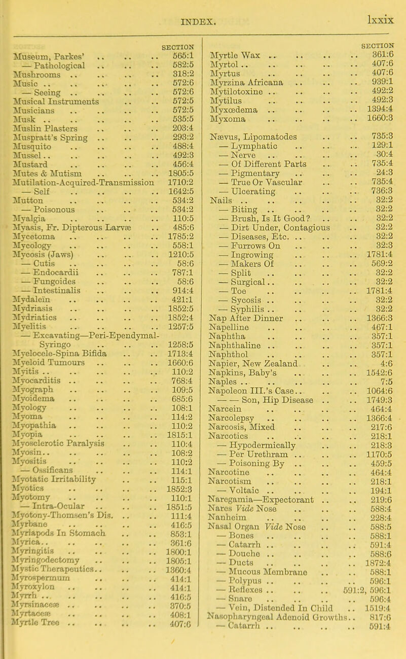 SECTION Museum, Parkes' 565:1 — Pathological 582:5 Mushrooms .. 318:2 Music .. 572:6 — Seeing .. 572:6 Musical Instruments 572:5 Musicians 572:5 Musk .. 535:5 Muslin Plasters 203:4 Muspratt's Spring .. 293:2 Musquito 488:4 Mussel.. 492:3 Mustard 456:4 Mutes & Mutism 1805:5 Mutilation-Acquired-Transmission 1710:2 — Self 1642:5 Mutton 534:2 — Poisonous 634:2 Myalgia 110:5 Myasis, Fr. Dipterous Larvae 485:6 Mycetoma 1785:2 Mycology 558:1 Mycosis (Jaws) 1210:5 — Cutis 58:6 — Endocardii 787:1 — Fungoides 58:6 — Intestinalis 914:4 Mydalein 421:1 Mydriasis 1852:5 Mydriatics 1852:4 1257:5 — Excavating—Peri-Ependymal- Sj-ringo 1258:5 Myelocele-Spma Bifida 1713:4 Myeloid Tumours 1660:6 Myitis .. 110:2 Myocarditis .. 768:4 Myograph 109:5 ilyoidema 685:6 Myology 108:1 Myoma 114:2 Myopathia 110:2 Myopia 1815:1 ^lyosclerotic Paralysis 110:4 Myosin.. 108:2 ^lyositis 110:2 — Ossificans 114:1 ^ryotatic Irritability 115:1 Myotics 1852:3 110:1 — Intra-Ocular 1851:5 !Myotony-Thomsen'8 Dis. .. 111:4 Jlyrbanc 416:5 M>-riapodfl In Stomach 853:1 Jlyrica.. 361:6 ^Myringitis 1800:1 M3rringodectomy 1805:1 Mystic Therapeutics.. 1360:4 414:1 Myroxylon 414:1 Myrrh 416:5 Myrsinacefe .. 370:5 Myrtaccfe 408:1 Myrtle Tree 407:0 SECTION Myrtle Wax 361:6 Myrtol 407:6 Myrtus 407:6 Myrzina Africana .. .. .. 939:1 Mytilotoxine 492:2 Mytilus 492:3 Myxcedema 1394:4 Myxoma 1660:3 Neevus, Lipomatodes .. .. 735:3 — Lymphatic .. .. .. 129:1 — Nerve 30:4 — Of Difierent Parts .. . . 735:4 — Pigmentary .. .. .. 24:3 — True Or Vascular .. .. 735:4 — Ulcerating 736:3 Nails 32:2 — Biting 32:2 — Brush, Is It Good? .. .. 32:2 — Dirt Under, Contagious .. 32:2 — Diseases, Etc 32:2 — Furrows On 32:3 — Ingrowing .. .. .. 1781:4 — Makers Of 569:2 — Split 32:2 — Surgical 32:2 — Toe 1781:4 — Sycosis 32:2 — Syphilis 32:2 Nap After Dinner 1366:3 Napelline 467:1 Naphtha 357:1 Naphthaline 357:1 Naphthol 357:1 Napier, New Zealand .. .. 4:6 Napkins, Baby's 1542:6 Naples .. .. .. .. .. 7:5 Napoleon III.'s Case 1064:6 Son, Hip Disease .. .. 1749:8 Narcein .. .. .. .. 464:4 Narcolepsy .. .. .. .. 1366:4 ■ Narcosis, Mixed 217:6 Narcotics .. 218:1 — Hypodermically .. .. 218:3 — Per Uretliram .. .. .. 1170:5 — Poisoning By .. .. .. 459:5 Narcotine .. .. .. .. 464:4 Narcotism 218:1 — Voltaic 194:1 Naregamia—Expectorant .. .. 219:6 Nares Vide Nose 588:4 Nanheim 228:4 Nasal Organ Vide Nose .. .. 588:5 — Bones 588:1 — Catarrh 591:4 — Douche 588:6 — Ducts 1872:4 — Mucous Momhrano .. .. 588:1 — Polypus 596:1 — Ilcflcxos 691:2, 596:1 — Snare 596:4 — Vein, Distended In Child .. 1519:4 Nasopliaryngoal Adenoid Growths.. 817:6 — Catarrli .. .. .. .. 591:4 /