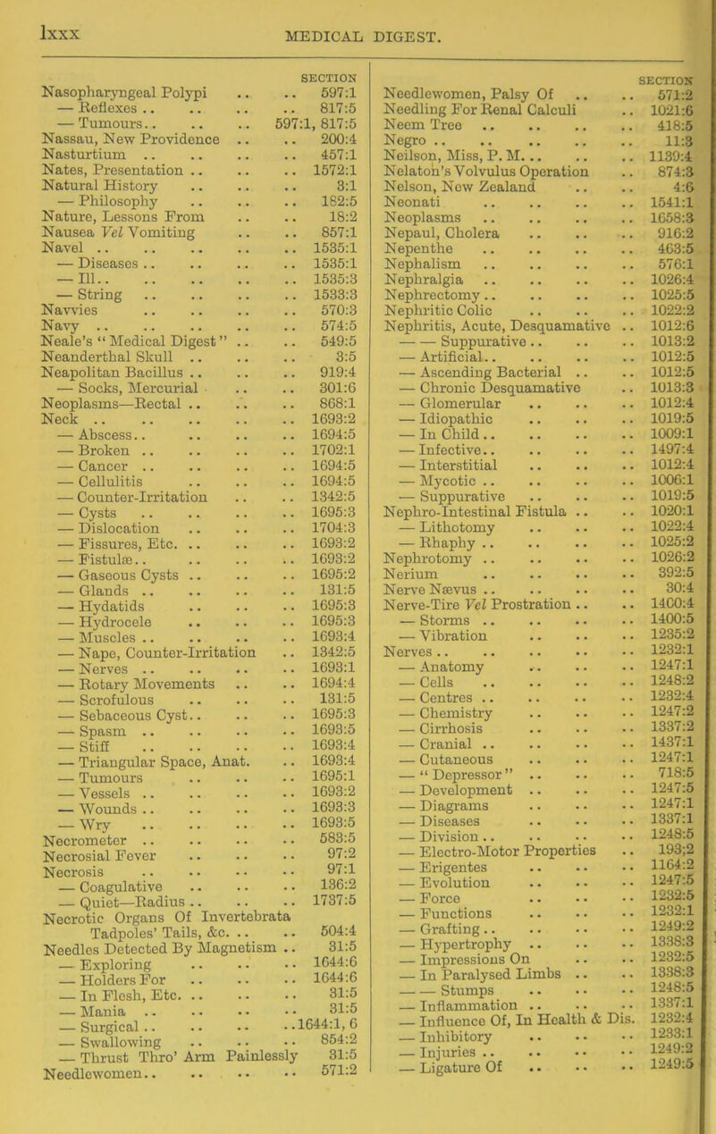 SECTION Nasopharyngeal Polypi .. .. 597:1 — Reflexes 817:5 — Tumours 597:1, 817:5 Nassau, New Providence .. .. 200:d Nasturtium 457:1 Nates, Presentation 1572:1 Natural History .. .. .. 3:1 — Philosophy 182:5 Nature, Lessons From .. .. 18:2 Nausea Vel Vomiting .. .. 857:1 Navel 1535:1 — Diseases .. 1535:1 — 111 1535:8 — String 1533:3 Navvies .. 570:3 Na\'y .. .. .. .. .. 574:5 Neale's Medical Digest .. .. 549:5 Neanderthal Skull 3:5 Neapolitan Bacillus .. .. .. 919:4 — Socks, Mercurial .. .. 301:6 Neoplasms—Rectal .. .. .. 868:1 Neck 1693:2 — Abscess.. .. .. .. 1694:5 — Broken 1702:1 — Cancer .. .. .. .. 1694:5 — Cellulitis 1694:5 — Counter-Irritation .. .. 1342:5 — Cysts 1695:3 — Dislocation 1704:3 — Fissures, Etc 1693:2 — PistulfE 1693:2 — Gaseous Cysts .. .. .. 1695:2 — Glands 131:5 — Hydatids 1695:3 — Hydrocele .. .. .. 1695:3 — Muscles 1693:4 — Nape, Counter-Irritation .. 1342:5 — Nerves .. .. .. .. 1693:1 — Rotary Movements .. .. 1694:4 — Scrofulous .. .. ■. 131:5 — Sebaceous Cyst.. .. .. 1695:3 — Spasm 1693:5 — Stia 1693:4 — Triangular Space, Anat. .. 1693:4 — Tumours 1695:1 — Vessels 1693:2 — Wounds 1693:3 — Wry 1693:5 Necrometer .. .. . ■ • • 583:5 Necrosial Fever .. .. .. 97:2 Necrosis .. • • • • • • 9T:1 — Coagulative .. .. .. 136:2 — Quiet—Radius 1737:5 Necrotic Organs Of Invertebrata Tadpoles' Tails, &c 504:4 Needles Detected By Magnetism .. 31:5 — Exploring 1644:6 — Holders For 1644:6 — In Flesh, Etc 31:5 — Mania • • 31:5 — Surgical 1644:1, 6 — Swallowing 854:2 — Thrust Thro' Arm Painlessly 31:5 Needlewomen 571:2 SECTION Needlewomen, Palsy Of .. .. 571:2 Needling For Renal Calculi .. 1021:6 Neem Tree 418:5 Negro 11:3 Neilson, Miss, P. M 1139:4 Nelatoh's Volvulus Operation .. 874:3 Nelson, New Zealand .. .. 4:6 Neonati .. .. .. .. 1541:1 Neoplasms .. .. ., .. 1658:3 Nepaul, Cholera 916:2 Nepenthe 463:5 Nephalism .. .. .. .. 576:1 Nephralgia 1026:4 Nephrectomy .. .. .. .. 1025:5 Nephritic Colic 1022:2 Nephritis, Acute, Desquamative .. 1012:6 Suppm-ative .. .. .. 1013:2 — Artificial 1012:5 — Ascending Bacterial .. .. 1012:5 — Chronic Desquamative .. 1013:3 — Glomerular 1012:4 — Idiopathic 1019:5 — In Child 1009:1 — Infective 1497:4 — Interstitial 1012:4 — Mycotic 1006:1 — Suppurative 1019:5 Nephro-Intestinal Fistula .. .. 1020:1 — Lithotomy 1022:4 — Rhaphy 1025:2 Nephrotomy 1026:2 Nerium 392:5 Nerve Nsevus .. .. .. .. 30:4 Nerve-Tire Vel Prostration .. .. 1400:4 — Storms 1400:5 — Vibration 1235:2 Nerves 1232:1 — Anatomy 1247:1 — CeDs 1248:2 — Centres 1232:4 — Chemistry 1247:2 — Cirrhosis 1337:2 — Cranial 1437:1 — Cutaneous 1247:1 — Depressor 718:5 — Development 1247:5 — Diagrams .. ■ • • • 1247:1 — Diseases .. •• •• 1337:1 — Division 1248:5 — Electro-Motor Properties .. 193;2 — Erigentes 1164:2 — Evolution 1247:5 — Force 1232:5 — Functions 1232:1 — Grafting 1249:2 — Hypertrophy 1338:3 — Impressions On .. .. 1232:5 — In Paralysed Limbs .. .. 1338:3 Stumps ^?f^-^ — Inflammation .. •. • • 1337:1 — Influence Of, In Health & Dis. 1232:4 — Inhibitory 1233:1 — Injuries .. . • • • • • 1249:2 — Ligature Of 1249:5