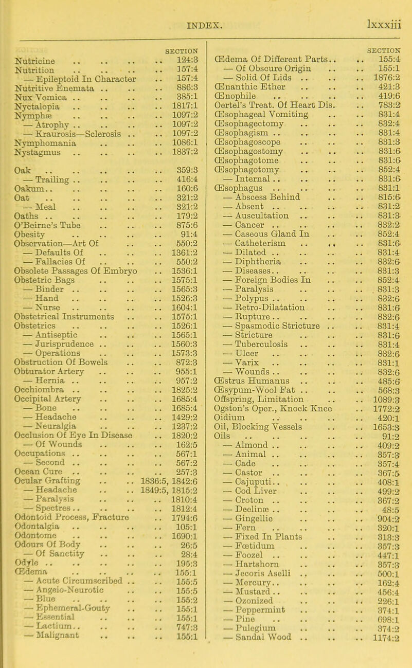 SECTION Nutricine 124:3 Nutrition 357:4 — Epileptoid In Chaaracter .. 157:4 Nutritive Enemata .. .. • • 886:3 Nux Vomica .. .. .. . • 385:1 Nyctalopia 1817:1 Njmphre 1097:2 — Atrophy 1097:2 — Kraurosis—Sclerosis .. .. 1097:2 Nymphomania .. .. .. 1086:1 Nystagmus 1887:2 Oak 359:3 — Trailing 416:4 Oakum.. .. .. .. .. 160:6 Oat 321:2 — Meal 321:2 Oaths 179:2 O'Beirne's Tube 875:6 Obesity 91:4 Observation—Art Of .. .. 550:2 — Defaults Of 1361:2 — Fallacies Of 550:2 Obsolete Passages Of Embryo .. 1536:1 Obstetric Bags 1575:1 — Binder 1565:3 — Hand 1526:3 — Nurse 1604:1 Obstetrical Instruments .. .. 1575:1 Obstetrics 1526:1 — Antiseptic .. .. .. 1565:1 — Jurisprudence .. .. .. 1560:3 — Operations 1573:3 Obstruction Of Bowels .. .. 872:3 Obturator Artery .. .. .. 955:1 — Hernia 957:2 Occhiombra .. .. .. .. 1825:2 Occipital Artery 1685:4 — Bone 1685:4 — Headache 1429:2 — Neuralgia 1237:2 Occlusion Of Eye In Disease .. 1820:2 — Of Wounds 162:5 Occupations .. .. .. .. 567:1 — Second 567:2 Ocean Cure .. .. .. .. 257:3 Ocular Grafting .. .. 1836:5, 1842:6 — Headache .. .. 1849:5, 1815:2 — Paralysis 1810:4 — Spectres 1812:4 Odontoid Process, Fracture .. 1794:6 Odontalgia .. .. .. .. 105:1 Odontomc .. .. .. .. 1690:1 Odours Of Body 26:5 — Of Sanctity 28:4 Odylc 195:3 ffidema 155:1 — Acute Circumscribed .. .. 155:5 — Angeio-Ncurotic .. .. 155:5 — Bhic 155:2 — Ephomoral-Gouty ., .. 1.55:1 — Essential 1.55:1 — Lactium.. .. .. .. 747:3 — Malignant 155:1 SECTION (Edema Of Different Parts.. .. 155:4 — Of Obscure Origin .. .. 155:1 — Solid Of Lids 1876:2 CEnanthic Ether 421:3 CEnophile 419:6 Oertel's Treat. Of Heart Dis. .. 783:2 CEsophageal Vomiting .. .. 831:4 CEsophagectomy .. .. .. 832:4 CEsophagism 831:4 CEsophagoscope .. .. .. 831:3 (Esophagostomy .. .. .. 831:6 CEsophagotome 831:6 OSsophagotomy .. .. .. 852:4 — Internal 831:6- CEsophagus 831:1 — Abscess Behind .. .. 815:6- — Absent 831:2 — Auscultation .. .. .. 831:3- — Cancer 832:2 — Caseous Gland In .. .. 852:4 — Catheterism 831:6- — Dilated 831:4 — Diphtheria 832:6 — Diseases.. .. .. .. 831:3 — Foreign Bodies In .. .. 852:4r — Paralysis 831:3 — Polypus 832:6 — Retro-Dilatation .. .. 831:6 — Rupture 832:6 — Spasmodic Stricture .. .. 831:4 — Stricture 831:6 — Tuberculosis 831:4 — Ulcer .. .. .. .. 832:6 — Varix 831:1 — Wounds 832:6 CEstrus Humanus .. .. .. 485:6 CEsypum-Wool Fat 568:3 Ofispring, Limitation .. .. 1089:3 Ogston's Oper., Knock Knee .. 1772:2 Oidium 420:1 Oil, Blocking Vessels .. .. 1653:3 Oils 91:2 — Almond .. .. .. .. 409:2 — Animal .. .. .. .. 357:3 — Cade 357:4 — Castor 367:5 — Cajuputi 408:1 — Cod Liver 499:2 — Croton 367:2 — Deelinm .. .. .. .. 48:5 — Gingellio 904:2 — Fern 320:1 — Fixed In Plants .. .. 313:3 — Foetidum 357:3 — Foozel 447:1 — Hartshorn .. .. .. 357:3 — Jecoris AsoUi .. .. .. 500:1 — Mercury 162:4 — Mustard 456:4 — Ozonized 226:1 — Peppermint .. .. .. 374:1 — Pino 698:1 — Pulcgium .. .. .. 374:2 — Sandai Wood 1174:2