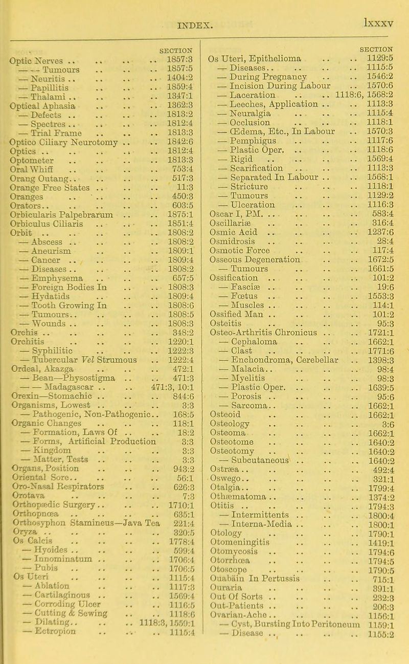 SECTION Optic Nerves 1857:3 Tumours 1857:5 — Neuritis 1404:2 — Papillitis 1859:4 — Tlialami 1347:1 Optical Aphasia .. .. .. 1362:3 — Defects 1813:2 — Spectres 1812:4 — Trial Frame 1813:3 Optico Ciliary Neurotomy .. .. 1842:6 Optics 1812:4 Optometer 1813:3 Oral WhiS 753:4 Orang Outang 517:3 Orange Free States .. .. .. 11:3 Oranges .. 450:3 Orators 603:5 Orbicularis Palpebrarum .. .. 1875:1 Orbiculus Ciliaris .. .. .. 1851:4 Orbit 1808:2 — Abscess 1808:2 — Aneurism 1809:1 — Cancer 1809:4 — Diseases 1808:2 — Emphysema .. • .. .. 657:5 — Foreign Bodies In .. .. 1808:3 — Hydatids 1809:4 — Tooth Growing In .. .. 1808:6 — Tumours 1808:5 — Wounds 1808:3 Orchis 348:2 Orchitis 1220:1 — Syphilitic 1222:3 — Tubercular Vel Strumous .. 1222:4 Ordeal, Akazga 472:1 — Bean—-Physostigma .. .. 471:3 Madagascar .. .. 471:3, 10:1 Orexki—Stomachic .. .. .. 844:6 Organisms, Lowest .. .. .. 3:3 — Pathogenic, Non-Pathogenic.. 168:5 Organic Changes .. .. .. 118:1 — Formation, Lav/s Of .. .. 18:2 — Forms, Artificial Production 3:3 — Kingdom 3:3 — :Matter, Tests 3:3 Organs, Position .. .. .. 943:2 Oriental Sore.. .. .. .. 56:1 Oro-Nasal Respirators .. .. 626:3 Orotava .. .. .. .. 7:3 Orthopjftdic Surgery .. .. .. 1710:1 Orthopnoea .. .. .. .. 635:1 Orthosyphon Stamineus—Java Tea 221:4 Oryza 320:5 Os Calcis 1778:4 — Hyoides 599:4 — Innominatum .. .. .. 1706:4 — Pubis 1700:5 Os Uteri 1115:4 — Ablation .. .. .. 1117:3 — Cartilaginous .. .. .. 1509:4 — Corroding Ulcer .. .. 1110:5 — Cutting & Sowing .. .. 1118:0 — Dilating 1118:3,1.559:1 — Ectropion .. .. .. 1115:4 SECTION Os uteri, Epithelioma .. .. 1129:5 — Diseases.. .. .. .. 1115:5 — During Pregnancy .. .. 1546:2 — Incision During Labour .. 1570:6 — Laceration .. .. 1118:6, 1568:2 — Leeches, Application .. .. 1113:3 — Neuralgia .. .. .. 1115:4 — Occlusion .. .. .. 1118:1 — CEdema, Etc., In Labour .. 1570:3 —• Pemphigus .. .. .. 1117:6 — Plastic Oper 1118:6 — Rigid 1569:4 — Scarification .. .. .. 1113:3 — Separated In Labour .. .. 1568:1 — Stricture 1118:1 — Tumours 1129:2 — Ulceration 1116:3 Oscar I, PM. ... 683:4 Oscillarise .. .. .. .. 316:4 Osmic Acid 1237:6 Osmidrosis .. .. .. .. 28:4 Osmotic Force 117:4 Osseous Degeneration .. .. 1672:5 — Tumours 1661:5 Ossification .. .. .. .. 101:2 — Fasciae 19:6 — Fcetus 1553:3 — Muscles 114:1 Ossified Man 101:2 Osteitis 95:3 Osteo-Arthritis Chronicus .. .. 1721:1 — Cephaloma 1662:1 — Clast 1771:6 — Enchondroma, Cerebellar .. 1398:3 — Malacia.. 98:4 — Myelitis 98:3 — Plastic Oper 1639:5 — Porosis .. .. .. .. 95:6 — Sarcoma 1662:1 Osteoid 1662:1 Osteology .. .. .. .. 3:6 Osteoma 1662:1 Osteotome .. .. .. .. 1640:2 Osteotomy .. .. .. .. 1640:2 — Subcutaneous .. .. .. 1640:2 Ostrsea 492:4 Oswego 321:1 Otalgia 1799:4 Othiematoma .. .. .. .. 1374:2 Otitis 1794:3 — Intermittonts .. .. .. 1800:4 — Interna-Media 1800:1 Otology 1790:1 Otomeningitis .. .. .. 1419:1 Otomycosis .. .. .. .. 1794:6 Otorrncea .. 1794:5 Otoscope 1790:5 Ouabiiin In Pertussis .. .. 715:1 Ouraria .. .. .. .. 391:1 Out Of Sorts 232:3 Out-Patients 206:3 Ovarian-Ache .. .. .. .. 1156:1 — Cyst, Bursting iDtoPoritonouni 1159:1 — Disease . 1155:2