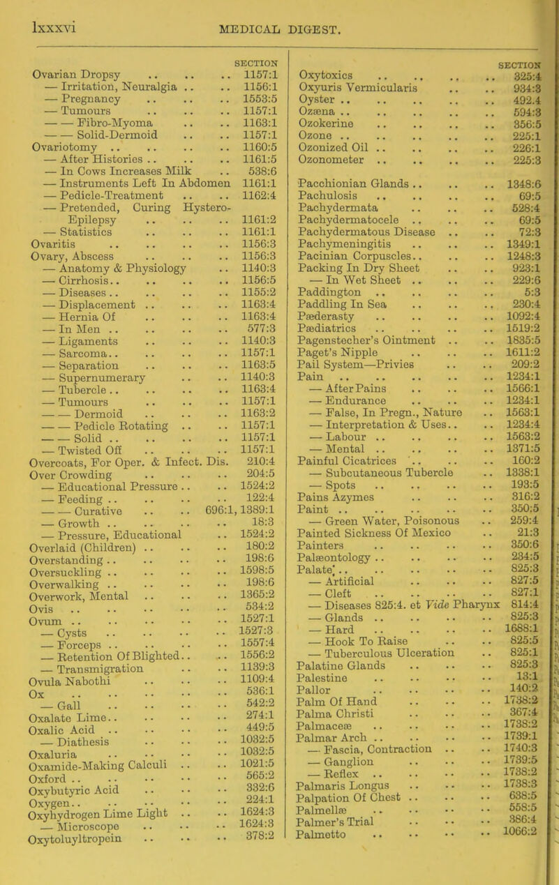 Ovarian Dropsy — Irritation, Neuralgia .. — Pregnancy — Tumours Pibro-Myoma Solid-Dermoid Ovariotomy .. — After Histories .. — In Cows Increases Milk — Instruments Left In Abdomen — Pedicle-Treatment — Pretended, Curing Hystero- Epilepsy — Statistics Ovaritis Ovary, Abscess — Anatomy & Physiology — Cirrhosis.. — Diseases.. — Displacement .. — Hernia Of — In Men .. — Ligaments — Sarcoma.. — Separation — Supernumerary — Tubercle .. — Tumours Dermoid Pedicle Rotating .. Solid — Twisted Off Overcoats, For Oper. & Infect. Dis. Over Crowding — Educational Pressure .. — Feeding Curative .. .. 696:1 — Growth .. — Pressure, Educational Overlaid (Children) Overstanding .. Oversuckling .. Overwalking .. Overwork, lilental Ovis Ovum .. — Cysts — Forceps .. — Retention Of Blighted.. — Transmigration Ovula Nabothi Ox — Gall Oxalate Lime.. Oxalic Acid .. — Diathesis Oxaluria Oxamide-Making Calculi .. Oxford .. Oxybutyric Acid Oxygen Oxyhydrogen Lime Light .. — Microscope Oxytoluyltropein SECTION 1157:1 1166:1 1663:5 1167:1 1163:1 1157:1 1160:5 1161:5 538:6 1161:1 1162:4 1161:2 1161:1 1156:3 1156:8 1140:3 1156:5 1155:2 1163:4 1163:4 577:3 1140:3 1157:1 1163:5 1140:3 1163:4 1157:1 1163:2 1157:1 1157:1 1157:1 210:4 204:5 1524:2 122:4 , 1389:1 18:3 1624:2 180:2 198:6 1598:5 198:6 1365:2 534:2 1527:1 1527:3 1557:4 1556:2 1139:3 1109:4 536:1 542:2 274:1 449:5 1082:5 1082:5 1021:5 565:2 332:6 224:1 1624:3 1624:3 378:2 Oxytoxics Oxyuris Vermicularis Oyster .. Ozsena .. Ozokerine Ozone .. Ozonized Oil .. Ozonometer .. SECTIOH 325:4 934:3 492.4 594:3 356:5 225:1 226:1 225:3 Pacchionian Glands 1348:6 Pachulosis .. .. .. .. 69:5 Pachydermata .. .. .. 628:4 Pachydermatocele .. .. .. 69:5 Pachydermatous Disease .. .. 72:3 Pachymeningitis .. .. .. 1349:1 Pacinian Corpuscles.. .. .. 1248:3 Packing In Dry Sheet .. .. 923:1 — In Wet Sheet 229:6 Paddington .. .. .. .. 6:3 Paddling In Sea 230:4 Paederasty 1092:4 Paediatrics 1519:2 Pagenstocher's Ointment .. .. 1835:5 Paget's Nipple 1611:2 Pail System—Privies .. .. 209:2 Pain 1234:1 — After Pains 1566:1 — Endurance 1234:1 — False, In Pregn., Nature .. 1563:1 — Interpretation & Uses.. .. 1234:4 — Labour 1563:2 — Mental 1371:5 Painful Cicatrices '.. .. .. 160:2 — Subcutaneous Tubercle .. 1338:1 — Spots 193:5 Pains Azymes .. .. .. 316:2 Paint 350:5 — Green Water, Poisonous .. 259:4 Painted Sickness Of Mexico .. 21:3 Painters 350:6 Palaeontology 234:5 Palate' 825:3 — Artificial 827:5 — Cleft 827:1 — Diseases 825:4. at Vide Pharynx 814:4 — Glands 825:3 — Hard 1688:1 — Hook To Raise .. .. 825:5 — Tuberculous Ulceration .. 825:1 Palatine Glands 825:3 Palestine .. ■ • • • • • 13:1 Pallor 140:2 Palm Of Hand 1738:2 Palma Christi 367:4 Palmaceoe .. .. • • • • 1738:2 Palmar Arch 1739:1 — Fascia, Contraction .. .. 1740:3 — Ganglion 1739:5 — Reflex 1738:2 Palmaris Longus .. - • • • 1738:3 Palpation Of Chest 638:5 Palmellac 558:5 Palmer's Trial 386:4 Palmetto 1066:2