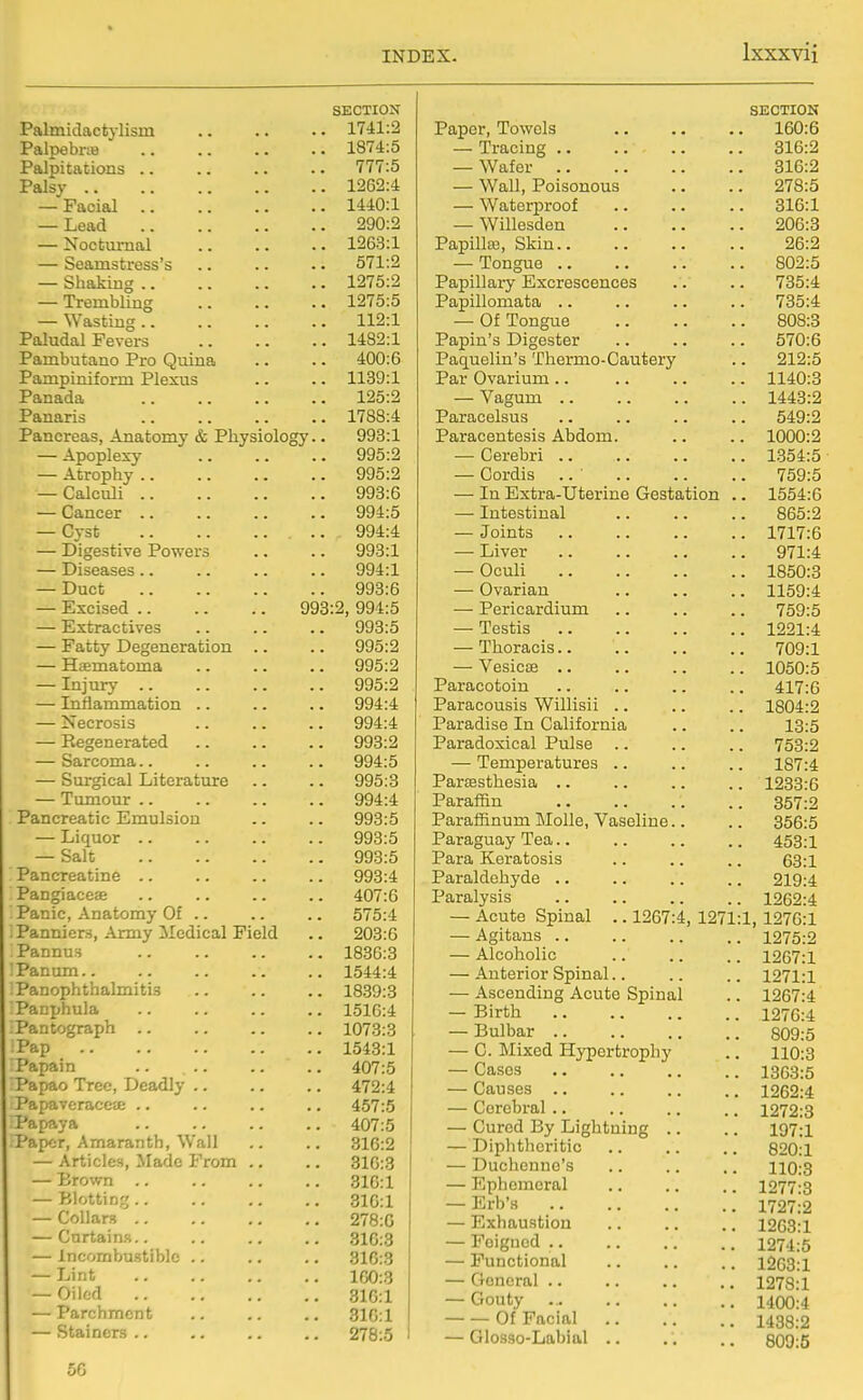 SECTION Palmiclactylism 1741:2 PalpebriB 1874:5 Palpitations 777:5 Palsy 1262:4 — Facial 1440:1 — Lead 290:2 — Nocturnal 1263:1 — Seamstress's .. .. .. 571:2 — Shaking 1275:2 — Trembling 1275:5 — Wasting 112:1 Paludal Fevers 1482:1 Pambutano Pro Quina .. .. 400:6 Pampiniform Plexus .. .. 1139:1 Panada 125:2 Panaris 1788:4 Pancreas, Anatomy & Physiology.. 993:1 — Apoplex-y 995:2 — Atrophy 995:2 — Calculi 993:6 — Cancer 994:5 — Cyst 994:4 — Digestive Powers .. .. 993:1 — Diseases .. .. .. .. 994:1 — Duct 993:6 — Excised 993:2, 994:5 — Extractives 993:5 — Fatty Degeneration .. .. 995:2 — Haematoma .. .. .. 995:2 — Injury 995:2 — Inflammation .. .. .. 994:4 — Necrosis .. .. .. 994:4 — Regenerated 993:2 — Sarcoma.. .. .. .. 994:5 — Surgical Literature .. .. 995:3 — Tumour 994:4 Pancreatic Emulsion .. .. 993:5 — Liquor 993:5 — Salt 993:5 Pancreatine .. 993:4 Pangiacefe .. 407:6 Panic, Anatomy Of .. .. .. 575:4 Panniers, Army Medical Field .. 203:6 Pannus 1836:3 !Panurn 1544:4 Panophthalmitis 1839:3 Pacphula 1516:4 Pantograph .. .. .. .. 1073:3 Pap 1543:1 Papain .. 407:5 Papao Tree, Deadly 472:4 Papaveracece .. .. .. .. 457:5 Papaya 407:5 Paper, Amaranth, Wall ., .. 316:2 — Articles, Made From .. .. 316:3 — Brown 316:1 — Blotting 310:1 — Collars 278:6 — Curtains.. .. .. .. 310:3 — Incombustible .. .. .. 31G:3 — Lint 100:3 — Oiled 310:1 — Parchment .. .. .. 310:1 — Staincrs 278:5 SECTION Paper, Towels .. .. .. 160:6 — Tracing 316:2 — Wafer 316:2 — Wall, Poisonous .. .. 278:5 — Waterproof .. .. .. 316:1 — Willesden 206:3 Papilla3, Skin 26:2 — Tongue 802:5 Papillary Excrescences .. .. 735:4 Papillomata .. .. .. .. 735:4 — Of Tongue 808:3 Papin's Digester .. .. .. 570:6 Paquelin's Thermo-Cautery .. 212:5 Par Ovarium 1140:3 — Vagum 1443:2 Paracelsus .. .. .. .. 549:2 Paracentesis Abdom. .. .. 1000:2 — Cerebri 1354:5 — Cordis .. 759:5 — In Extra-Uterine Gestation .. 1554:6 — Intestinal 865:2 — Joints 1717:6 — Liver 971:4 — Oculi 1850:3 — Ovarian .. .. .. 1159:4 — Pericardium .. .. .. 759:5 — Testis 1221:4 — Thoracis 709:1 — Vesicae 1050:5 Paracotoin .. .. .. .. 417:6 Paracousis Willisii .. .. .. 1804:2 Paradise In California .. .. 13:5 Paradoxical Pulse .. .. .. 753:2 — Temperatures .. .. .. 187:4 ParEesthesia .. .. .. .. 1233:6 Paraffin 357:2 Paraffinum MoUe, Vaseline.. .. 356:5 Paraguay Tea.. .. .. .. 453:1 Para Keratosis .. .. .. 63:1 Paraldehyde .. .. .. .. 219:4 Paralysis .. .. .. .. 1262:4 — Acute Spinal .. 1267:4, 1271:1, 1276:1 — Agitans .. .. .. .. 1275:2 — Alcoholic .. .. .. 1267:1 — Anterior Spinal.. .. .. 1271:1 — Ascending Acute Spinal .. 1267:4 — Birth 1276:4 — Bulbar 809:5 — C. Mixed Hypertrophy .. 110:3 — Cases 1363:5 — Causes .. .. .. .. 1262:4 — Cerebral 1272:3 — Cured By Lightning .. .. 197:1 — Diphtheritic .. .. .. 820:1 — Duchenne's .. .. .. 110:3 — Ephemeral .. .. .. 1277:3 — Erb's 1727:2 — Exhaustion .. .. .. 1263:1 — Feigned .. .. .. .. 1274:5 — Functional .. .. .. 1263:1 — General .. .. .. .. 1278:1 — Gouty 1400:4 Of Facial 1438:2 — Glosso-Labial .. .. .. 809:5 56