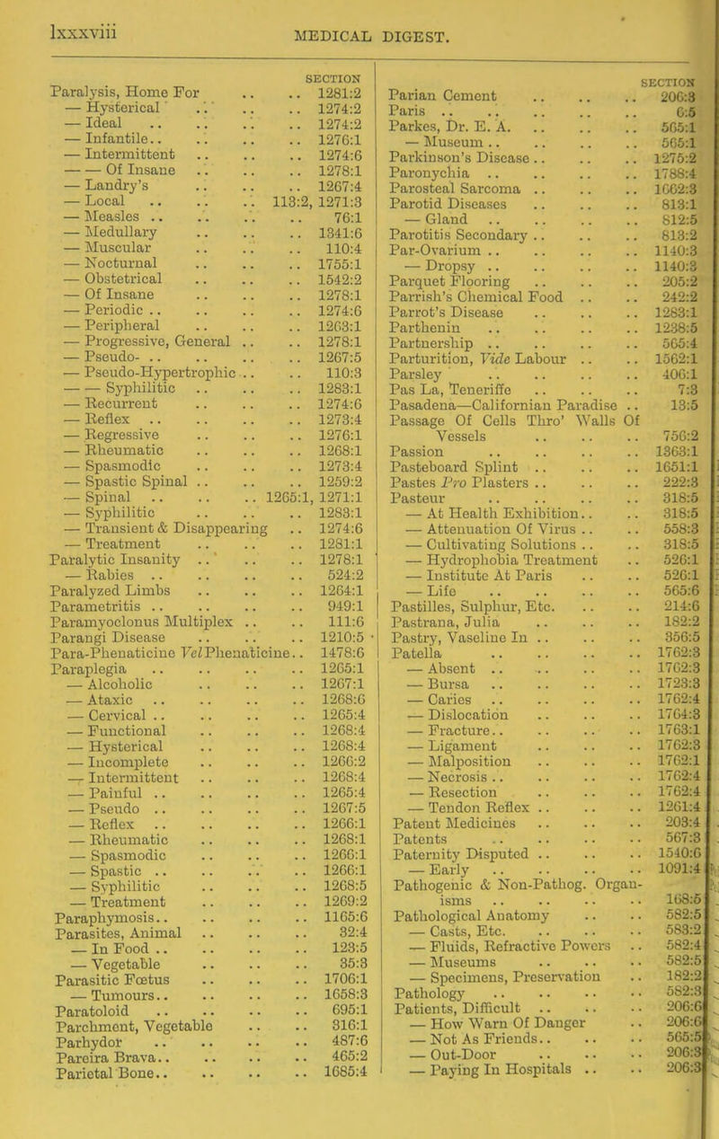 SECTION X cLLUil y oLOy XXUlllC JU UJT ■ • • • — Hvstpricfil Ideal ' j-iiiUillulK:/ ■■ — 1 Yitcwn\f,t,ov\f, (It Tncnno 1 07C'1 JL//O.J. T lO n /11*17 *o 1 0A7>y1 1^0 (.4 Tinpfll 11 Q'O 1 071 TVTfioalAci iimuoico (O.i TVrprlnl 1 fl TV 1\Tn Qpn 1 n.y J. 100. X XD'iA.Z Of TTmn,Tip 1 97ft-1 JL^ 1 0. J. -i- k> X 1V4.1V' (a 1974-fi T^OTinliAvo 1 XSl.to.X i J.u^tt/aoi VC) \jrcxiclctx • > • • 1 97R-1 (o.X JL. oIjUU-W- a. 1 9fi7-'i X. oL/m-lU-Xij IJcJL UiUUlllL • • • • XXU.O — Kvnliilitiif^ 1283:1 ItecuirrGiit 1274:6 x^ t 0.^ — liegressive 1276:1 Itlieumatic 1268:1 0 IJaiOlXHJUHi a a a a a a x^i ^^^^ 1^ kJClj 0 U1A XXCUX ■ • * * a a 1259:2 1 971 -1 x^ 1 x,x Sj'^pliilitic 1283:1 1 974-A — TrGa<tm.eiit .. a. .. 1281:1 .1, cuxOtl Y UIV X.XX£3CUIXXu y ■ a a a > • 1278:1 1^ Q In OG XXOjUIUo ■> •> Parfidyzed Limbs 1264:1 X LLldtlxiCtliUlO aa aa 0 xu^x X cLLblili Y UCiULi Lib liX UlLl IJlt:;A. a a .a 111 -R XXX.K) loiri.rL X£iX\J,0 X U(rcl*-X ilt;LluiblL.liiU V CI/X lit^xIUtuiOillU . • X^ 1 o.u X aiapiegui ■ . • . 1 9fi'5-1 Al^UtlUllU • ■ • • • • 1267:1 — Ataxic •• 1268:6 1^ Qi'T r 1 Q 1 VjCiVlCtll a> ■• X£.\J\J.'X Jj llXlLuHJUcLl ■ . ■ ■ • • 1 9fiR-4. —- XIY 0 UUl iCttl > . .a • . 1268:4 ■ XLlOUill UlC LU .a a a a . 1266:2 ,, Tntjprmititipnt ^ H U ^ X 1XX & U U XJ ^ • a a a a > 1268:4 TJq 1 n f n 1 X UlLliLlI 1265:4 X bUlH-lU •• 1267:5 ifcUllCA. aa a* 1266:1 I^iliGumatic .. •. -. 1268:1 0ptlnlXlULliU • . • . . • Xi.\J*J • X — opdSLlO • • > > ■ > 0> UlllHulC > ■ • • • • 1268:5 — - xmcbulxxCxlU • • • • ■ • 1269:2 X arapny Axiuoiis • ■ • • • • • • 1165:6 Povocifoc AniTYinl X uXUbLmO} X\lliXllCbl • • • > • ■ 32:4 Tn Pnnrl — - XLl X U*JVX «• 123:5 ^ Y V> V.' V •• 35:3 X aiasiuic X LcLuo • • • • • • 1706:1 , T'limnnT**? 1658:3 Paratoloid 695:1 Parchment, Vegetable 316:1 Parhydor 487:6 Pareira Brava.. 465:2 Parietal Bone.. 1685:4 Parian Cement SECTION 200:3 Paris .. 0:5 Parkcs, Dr. E. A 565:1 — Museum .. 505:1 Parkinson's Disease .. 1275:2 Paronychia .. 1788:4 Parosteal Sarcoma .. 1002:3 Parotid Diseases 813:1 — Gland 812:5 Parotitis Secondary .. 813:2 Par-Ovarium .. 1140:3 — Dropsy .. 1140:3 Parquet Flporing Parrish's Chemical Food .. 205:2 242:2 Parrot's Disease 1283:1 Parthenin 12.38:5 Partnership .. 505:4 Parturition, Yida Labour .. 1562:1 Parsley 400:1 Pas La, Teneriffe 7:3 Pasadena—Californian Paradise .. 13:5 Passage Of Cells Thro' Walls Of Vessels 750:2 Passion 1363:1 Pasteboard Splint .. 1651:1 Pastes I'ro Plasters .. 222:3 Pasteur 318:5 — At Health Exhibition.. 318:5 — Attenuation Of Virus .. 558:3 — Cultivating Solutions .. 318:5 — Hydrophobia Treatment 526:1 — Institute At Paris 526:1 — Life 565:6 Pastilles, Sulphur, Etc. 214:6 Pastrana, Julia 182:2 Pastry, Vaseline In .. 356:5 Patella 1762:3 — Absent .. 1702:3 — Bur.sa 1723:3 — Caries 1762:4 — Dislocation 1764:3 — Fracture.. 1703:1 — Ligament 1762:3 — Malposition 1702:1 — Necrosis .. 1762:4 — Kesection 1762:4 — Tendon Reflex 1201:4 Patent Medicines 203:4 Patents 507:3 Pateruit}' Disputed .. 1540:0 — Early 1091:4 Pathogenic & Non-Pathog. Organ- isms 108:6 Pathological Anatomy 582:5 — Casts, Etc 583:2 — Fluids, Refractive Powers 582:4 — Museums 582:5 — Specimens, Preser^-ation 182:2 Pathology 582:3 Patients, Difucult — How Warn Of Danger 206:0 — Not As Friends.. 505:5 — Out-Door 206:3 — Paying In Hospitals .. 206:3 i