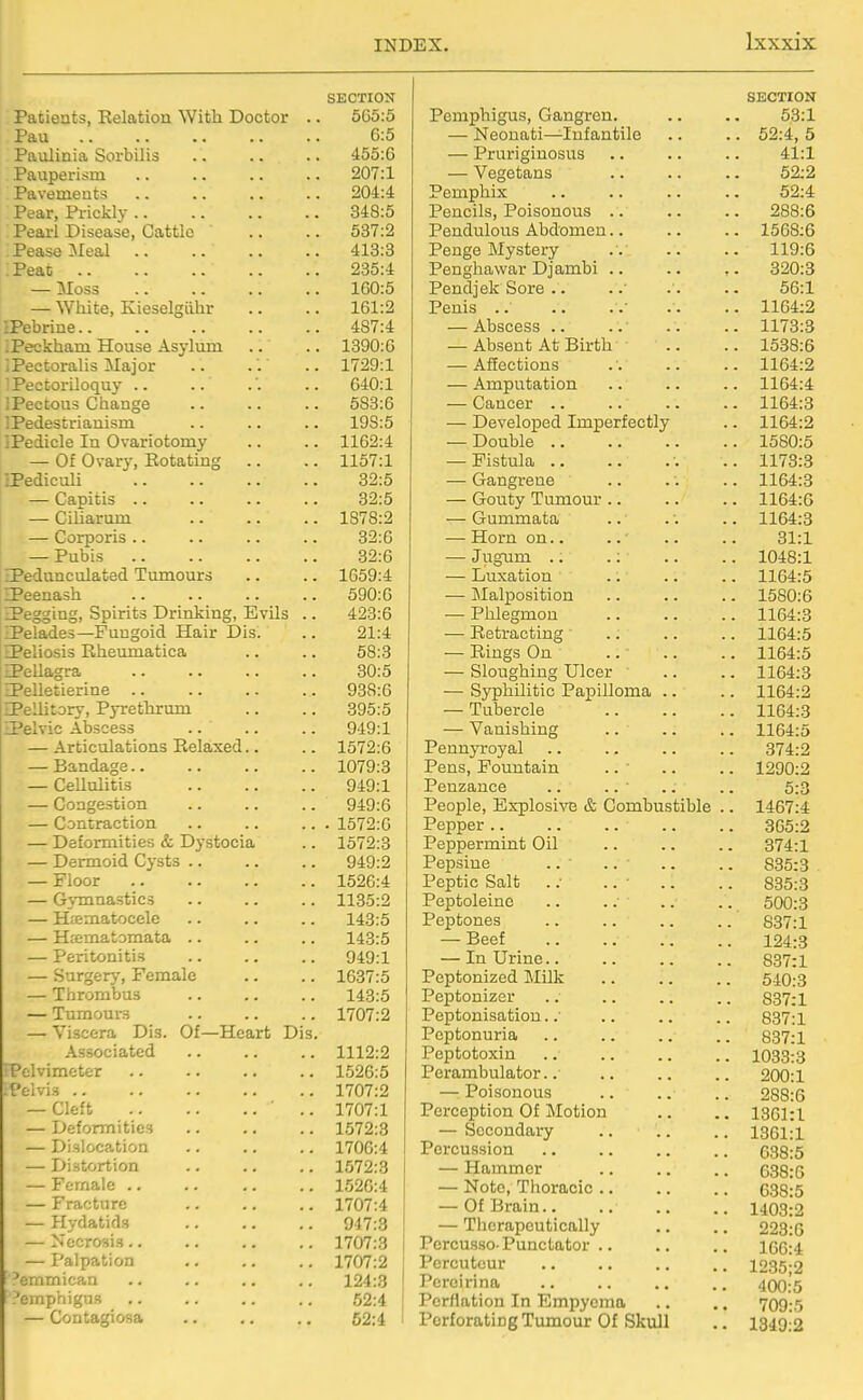 SECTION Patients, Relation With Doctor .. 565:5 Pau 6:5 Paulinia Sorbilis .. .. .. 455:6 Pauperism .. .. .. .. 207:1 Pavements 204:4 Pear, Prickly 348:5 Pearl Disease, Cattle .. .. 537:2 Pease Meal 418:3 Peat 235:4 — Moss 160:5 — White, Kieselgiihr .. .. 161:2 IPebrine 487:4 iPeckham House Asylum .. .. 1890:G iPectoralis Major . . . '. .. 1729:1 : Pectoriloquy .. .. .'. .. 640:1 IPectous Change 583:6 iPedestrianism .. .. .. 198:5 IPedicle In Ovariotomy .. .. 1162:4 — Of Ovary, Eotating .. .. 1157:1 IPedicuU 32:5 — Capitis 32:5 — Ciliarum 1878:2 — Corporis 32:6 — Pubis 32:6 IPedunculated Tumours .. .. 1659:4 ZPeenash 590:6 IPegging, Spirits Drinking, Evils .. 423:6 iPelades—Fungoid Hair Dis. .. 21:4 ZPeliosis Rheumatica .. .. 58:3 a>ellagra 30:5 IPelletierine 938:6 EPellitory, Pyrethrum .. .. 395:5 ZPelvic Abscess 949:1 — Articulations Relaxed.. .. 1572:6 — Bandage 1079:3 — Cellulitis 949:1 — Congestion 949:6 — Contraction .. .. ... 1572:6 — Deformities & Dystocia .. 1572:3 — Dermoid Cysts 949:2 — Floor 1526:4 — Gymnastics .. .. .. 1135:2 — Hiematocele .. .. .. 143:5 — Htematomata .. .. .. 143:5 — Peritonitis 949:1 — Surgery, Female .. .. 1637:5 — Thrombus 143:5 — Tumourr-j 1707:2 — Viscera Dis. Of—Heart Dis. Associated 1112:2 :Pelvimcter 1526:5 ■Pelvis 1707:2 — Cleft • .. 1707:1 — Deformities 1572:3 — Dislocation 1706:4 — Distortion 1572:3 — Female 1526:4 — Fracture 1707:4 — Hydatids 947:3 — Necrosis .. .. .. .. 1707:3 [ — Palpation .. .. .. 1707:2 ^emmican .. .. .. .. 124:3 ' Pemphigus .. .. .. .. 52:4 [ — Contagiosa .. .. .. 52:4 i SECTION Pemphigus, Gangren. .. .. 53:1 — Neonati—Infantile .. .. 52:4, 5 — Pruriginosus .. .. .. 41:1 — Vegetans .. .. .. 52:2 Pemphix .. .. .. .. 52:4 Pencils, Poisonous .. .. .. 288:6 Pendulous Abdomen.. .. .. 1568:6 Penge Mystery 119:6 Penghawar Djambi .. .. ,. 320:3 Pendjek Sore .. .. . .. 56:1 Penis .. .. ..• .. .. 1164:2 — Abscess .. .. .. .. 1173:3 — Absent At Birth .. .. 1538:6 -Affections 1164:2 — Amputation .. .. .. 1164:4 — Cancer 1164:3 — Developed Imperfectly .. 1164:2 — Double 1580:5 -Fistula .. 1173:3 — Gangrene .. .. .. 1164:3 — Gouty Tumour 1164:G — Gummata .. .. .. 1164:3 — Horn on.. .. .. .. 31:1 — Jugum .. .; .. .. 1048:1 — Luxation .. .. .. 1164:5 — Malposition 1580:6 — Phlegmon 1164:3 — Retracting .. .. .. 1164:5 — Rings On 1164:5 — Sloughing Ulcer .. .. 1164:3 — Syphilitic Papilloma .. .. 1164:2 — Tubercle 1164:3 — Vanishing 1164:5 Pennyroyal .. .. .. .. 374:2 Pens, Fountain .. ■ .. .. 1290:2 Penzance .. .. .. .. 5:3 People, Explosive & Combustible .. 1467:4 Pepper .. .. 365:2 Peppermint Oil .. .. .. 374:1 Pepsiue .. .. .. .. 835:3 Peptic Salt .: .. • .. .. 835:3 Peptoleine .. .. .. .. 500:3 Peptones .. .. .. .. 837:1 — Beef 124:3 — In Urine.. .. .. .. 837:1 Peptonized Milk .. .. .. 540:3 Peptonizer .. .. .. .. 837:1 Peptonisatiou. .■ .. .. .. 837:1 Peptonuria .. .. .. .. 837:1 Peptotoxin .. 1033:3 Perambulator.. .. .. .. 200:1 — Poisonous .. .. .. 288:6 Perception Of Motion .. .. 1361:1 — Secondary .. .. .. 1361:1 Percussion .. .. .. .. 638:5 — Hammer 638:6 — Note, Thoracic .. .. .. 638:5 — Of Brain 1403:2 — Therapeutically .. .. 223:6 Percusso-Punctator 166:4 Percuteur .. .. .. .. 1235-2 Pcrcirina .. .. .. .. 400:5 Perflation In Empyema .. .. 709:5 Perforating Tumour Of Skull .. 1349:2