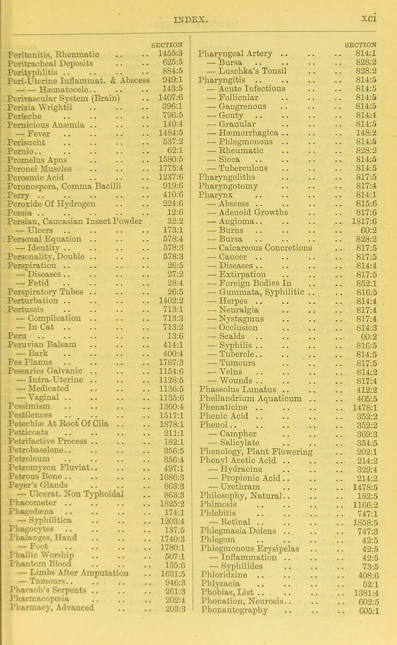 SECTION Peritonitis, Rheumatic .. •. 1455:3 Peritracheal Deposits .. • • 625:5 Peritj-phlitis 884:5 Peri-Uterine Inflammat. & Ahscess 949:1 Hematocele.. .. •• 143:5 ; Perivascular System (Brain) .. 1407:G Perizia Wrightii 396:1 Perleche 796:5 : Pernicious Ancemia .. .. • • 140:4 — Fever 1484:5 :Perlsucht 537:2 Pernio 62:1 Promelus Apus .. .. .. 1580:5 Peronei Muscles 1775:4 Perosmic Acid 1237:6 Peronospora, Comma Bacilli .. 919:6 Perry 410:6 Peroxide Of Hydrogen .. .. 224:6 Persia 12:6 . Persian, Caucasian Insect Powder 32:2 — Ulcers 173:1 ; Personal Equation .. .. .. 578:4 — Identity 578:3 Personality, Double 578:3 Perspiration .. .. .. .. 26:5 — Diseases .. .. .. .. 27:2 — Fetid 28:4 Perspiratory Tubes .. .. .. 26:5 Perturbation 1402:2 Pertussis 713:1 — Complication .. .. .. 713:3 — In Cat 713:2 Peru 13:6 Peruvian Balsam .. .. .. 414:1 — Bark 400:4 Pes Planus 1787:3 Pessaries Galvanic .. .. .. 1154:6 — Intra-L'terine 1128:5 — Medicated 1136:5 — Vaginal 1135:6 Pessimism 1360:4 Pestilences .. , .. .. .. 1517:1 Petechiee At Root Of Cila .. .. 1878:1 Petticoats 211:1 Petrifactive Process 182:1 Petrobaselene.. .. .. .. 356:5 Petroleum 356:4 Petromyzon Fluviat.. .. .. 497:1 Petrous Bone 1686:3 Peyer's Glands .. .. .. 863:3 — Ulcerat. Non Typhoidal .. 863:3 Phacomoter 1825:2 Phagedsena .. .. .. .. 174:1 — Syphilitica 1203:4 ' Phagocytes .. .. .. .. 137:5 Phalanges, Hand .. .. .. 1740:3 — Foot 1780:1 Phallic Worship .. .. .. 607:1 i Phantom Blood .. .. .. 135:G — Limbs After Amputation .. 1031:5 | — Tumours.. .. .. .. 940:3 ! Pharaoh's Serpents 201:3 Pharmacopoeia ., .. .. 202:4 Pharmacy, Advanced .. .. 203:3 i SECTION Pharyngeal Artery .. .. .. 814:1 — Bursa 828:2 — Luschka's Tonsil .. .. 828:2 Pharyngitis 814:5 — Acute Infectious .. .. 814:5 — Follicular 814:5 — Gangrenous .. .. .. 814:5 — Gouty 814:4 — Granular .. .. .. 814:5 — Heemorrhagica .. .. .. 148:2 — Phlegmonous .. .. .. 814:5 — Rheumatic 828:2 — Sicca 814:5 — Tuberculous .. .. .. 814:5 Pharyngoliths 817:5 Pharyngotomy .. .. .. 817:4 Pharynx 814:1 — Abscess .. .. .. 815:6 — Adenoid Growths .. .. 817:6 — Angioma 1817:6 — Bm-ns 60:2 — Bursa 828:2 — Calcareous Concretions .. 817:5 — Cancer .. 817:5 — Diseases .. .. .. .. 814:4 — Extirpation 817:5 — Foreign Bodies In .. .. 852:1 — Gummata, Syphilitic .. .. 816:5 — Herpes .. .. .. .. 814:4 — Neuralgia 817:4 — Nystagmus 817:4 — Occlusion .. .. .. 814:3 — Scalds 60:2 — Syphilis 816:5 — Tubercle 814:5 — Tvmiours .. ' .. .. 817:5 — Veins 814:2 — Wounds 817:4 Phaseolus Lunatus .. .. .. 412:2 Phellandrium Aquaticmn .. .. 405:5 Phenaticine .. .. .. .. 1478:1 Phenic Acid 352:2 Phenol 352:2 — Camphor 369:3 — Salicylate .. .. .. 354:5 Phenology, Plant Flowering .. 202:1 Phenyl Acetic Acid .. .. .. 214:2 — Hydracine 329:4 — Propionic Acid .. .. .. 214:2 — Urethram 1478:5 Philosophy, Natural 182:5 Phimosis 1166:2 Phlebitis 747:1 — Retinal 1858:5 Phlegmasia Dolens 747:3 Phlegom 42:5 Phlegmonous Erysipelas .. .. 42:5 — Inflammation .. .. .. 42:5 — Sypliilidcs .. .. .. 73:5 Pliloridziuo 408:0 Phlyzacia 52:1 Phobias, List 1381:4 Phonation, Neurosis.. .. .. 602:5 Phonautography 605:1