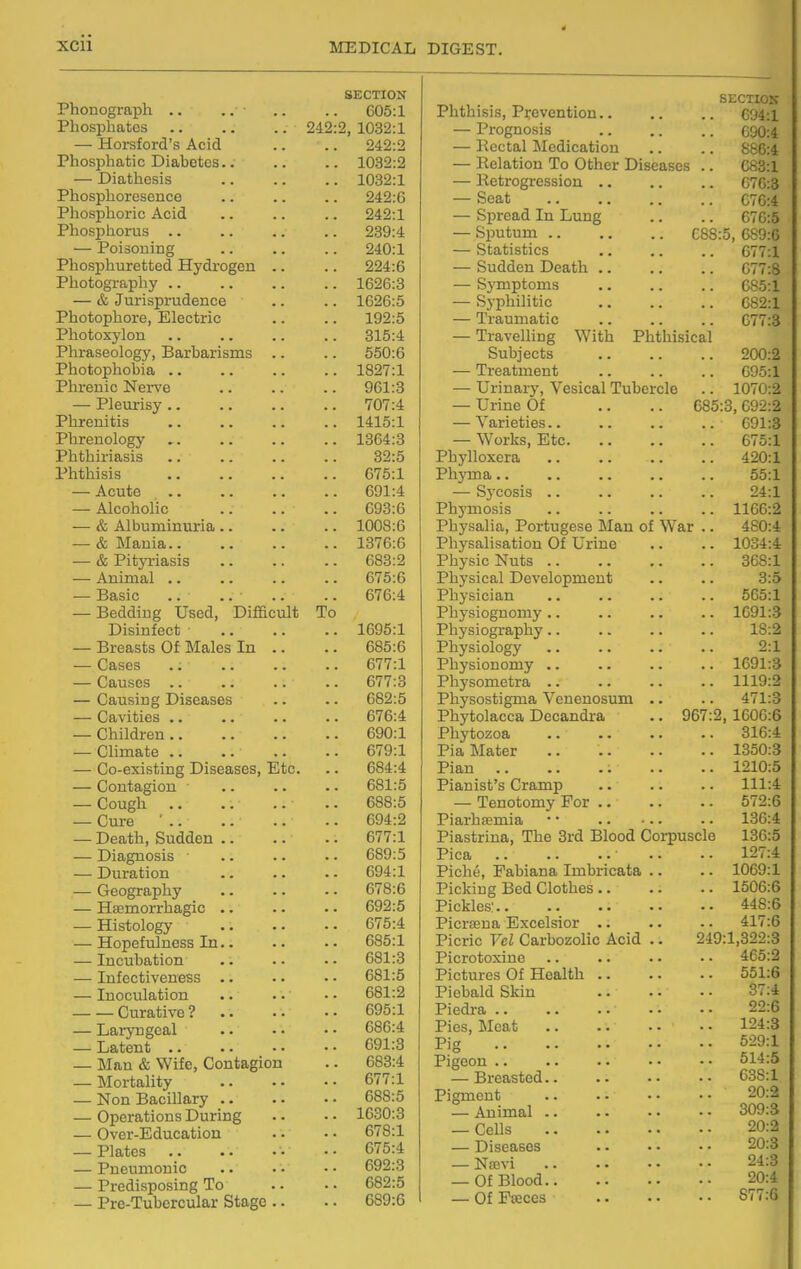 SECTION Phouograpli .. .. 605:1 Phosphates .. .. .. 242:2, 1032:1 — Horsford's Acid 242:2 Phosphatic Diabetes.. .. 1032:2 — Diathesis .. 1032:1 Phosphoresence .. 242:6 Phosphoric Acid .. 242:1 Phosphorus .. 239:4 — Poisoning 240:1 Phosphuretted Hydrogen .. .. 224:6 Photography .. .. 1626:8 — & Jurisprudence .. 1626:5 Photophore, Electric 192:5 Photoxylon .. 315:4 Phraseology, Barbarisms .. .. 550:6 Photophobia .. .. 1827:1 Phrenic Ner^'e .. 961:3 — Pleurisy .. 707:4 Phrenitis .. 1415:1 Phrenology .. 1364:3 Phthiriasis 32:5 Phthisis .. 675:1 — Acute .. 691:4 — Alcoholic .. 693:6 — & Albuminuria .. .. 1008:6 — & Mania.. .. 1376:6 — & Pityriasis .. 683:2 — Animal .. 675:6 — Basic .. .. .. 676:4 — Bedding Used, Difficult To Disinfect .. 1695:1 — Breasts Of Males In .. .. 685:6 — Cases .. 677:1 — Causes .. .. 677:3 — Causing Diseases 682:5 — Cavities .. .. 676:4 — Children .. .. 690:1 — Climate .. .. 679:1 — Co-existing Diseases, Etc. .. 684:4 — Contagion .. 681:5 — Cough .. 688:5 — Cure * .. .. 694:2 — Death, Sudden .. .. 677:1 — Diagnosis ■ .. 689:5 — Duration .. 694:1 — Geography .. 678:6 — Hsemorrhagic .. .. 692:5 — Histology .. 675:4 — Hopefulness In.. .. 685:1 — Incubation 681:3 — Infectiveness .. .. 681:5 — Inoculation .. 681:2 Curative ? 695:1 — Laryngeal 686:4 — Latent 691:3 — Man & Wife, Contagion .. 683:4 — Mortality .. 677:1 — Non BaciUary .. .. 688:5 — Operations During .. 1630:3 — Over-Education 678:1 — Plates .. 675:4 — Pneumonic .. 692:3 — Predisposing To .. 682:5 — Pre-Tubercular Stage .. .. 689:6 Phthisis, Prevention.. — Prognosis 690:4 — Kectal Medication 886:4 — Pelation To Othpr Difipncf»c; VJOO.X — Ketrogression .. — Seat 076:4 — Spread In Lung 676:5 — Sputum .. .. .. C88: — Statistics 677:1 — Sudden Death .. 677:8 — Symptoms 685:1 — Syphilitic 682:1 — Traumatic 677:3 — Travelling With Phthisical Subjects 200:2 — Treatment 095:1 — Urinary, Vesical Tubercle 1070:2 — Urine Of .. .. 685 3, 692:2 — Varieties.. 691:3 — Works, Etc 675:1 Phylloxera 420:1 Phyma.. 55:1 24:1 Phj'mosis 1166:2 Physalia, Portugese Man of War .. 480:4 Physalisation Of Urine 1034:4 Physic Nuts .. 368:1 Physical Development 3:5 Physician 565:1 Physiognomy .. 1691:3 Physiography.. 18:2 2:1 Pliysionomy .. 1691:3 1119:2 Physostigma Venenosum .. 471:3 Phytolacca Decandra .. 967:2 , 1606:6 Pl'ivti07.oa .. -1- ±-L J U \J <-i W IwiJ «* 316:4 1350:3 Plan »m 1210:5 111:4 Tenotomy For .. 572:6 Piarhsemia *' .. •.. 136:4 Piastrina The 3rd Blood Corpuscle 136:5 Pica .. • - • •' 127:4 Piche, Pabiana Imbricata .. 1069:1 Pipkiiif Bed Clothes .. 1506:6 448:6 Pio.rfpTia Excelsior 417.6 Picric Vel Carbozolic Acid .. 24S :1,322:3 Pi/^mhAvinp . . . - i L\jL\JU\j2kSLl\j mm 465:2 Pictures Of Healtli .. . • 551:6 37:4 Pii^drfL . . • ' . - • • JL l\j\XXai mm mm mm mm 22:6 J. i^OJ X'XvJCuU 124:3 Pi(T 529:1 Pi cTpnn . . , . , J. i^cuxx .. .. 514:5 638:1 20:2 — Animal .. 309:3 — Cells 20:2 90-3 — NoBvi 24:3 — Of Blood 20:4 — Of Pceces 877:6