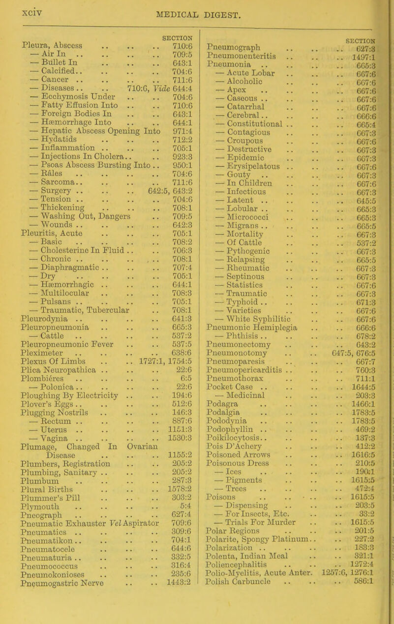 SECTION Pleura, Abscess 710:6 — Air In 709:5 — Bullet In 643:1 — Calcified 704:6 — Cancer 711:6 — Diseases .. .. 710:6, Vide 644:4 — Ecchymosis Under .. .. 704:6 — Fatty Effusion Into .. .. 710:6 — Foreign Bodies In .. .. 643:1 — Hsemorrhage Into .. .. 644:1 — Hepatic Abscess Opening Into 971:4 — Hydatids 712:2 — Inflammation .. .. .. 705:1 — Injections In Cholera.. .. 923:3 — Psoas Abscess Bursting Into .. 950:1 — Rales 704:6 — Sarcoma.. .. .. .. 711:6 — Surgery 642:5, 643:2 — Tension 704:6 — Thickening 708:1 — Washing Out, Dangers .. 709:5 — Wounds 642:3 Pleuritis, Acute 705:1 — Basic 708:2 — Cholesterine In Fluid .. .. 706:3 — Chronic 708:1 — Diaphragmatic .. .. .. 707:4 — Dry 705:1 — Haemorrhagic 644:1 — Multilocular 708:3 — Pulsans .. .. .. .. 705:1 — Traumatic, Tubercular .. 708:1 Pleurodynia .. .. .. .. 641:3 Pleuropneumonia .. .. .. 665:3 — Cattle 537:2 Pleuropneumonic Fever .. .. 537:5 Pleximeter .. .. .. .. 638:6 Plexus Of Limbs .. .. 1727:1, 1754:5 Plica Neuropathica .. .. .. 22:6 Plombieres .. .. .. .. 6:5 — Polonica 22:6 Ploughing By Electricity .. .. 194:6 Plover's Eggs 512:6 Plugging Nostrils 146:3 — Rectum 887:6 — Uterus 1151:3 — Vagina 1530:3 Plumage, Changed In Ovarian Disease 1155:2 Plumbers, Registration .. .. 205:2 Plumbing, Sanitary .. .. .. 205:2 Plumbum 287:3 Plural Births 1578:2 Plummer's Pill 303:2 Plymouth 5:4 Pneograph 627:4 Pneumatic Exhauster FeZ Aspirator 709:6 Pneumatics .. .. .. • • 309:6 Pneumatikon 704:1 Pneumatocele .. .. • • 644:6 Pneumaturia .. .. . • • • 332:5 Pueumococcus .. .. .. 316:4 Pncumokonioses .. .. .. 235:6 Pnoumogastric Nerve .. ■ • 1443:2 Pneumograph Pneumoneuteritis Pneumonia .. — Acute Lobar — Alcoholic — Apex — Caseous .. — Catarrhal — Cerebral.. — Constitutional .. — Contagious — Croupous — Destructive — Epidemic — Erysipelatous .. — Gouty — In Children — Infectious — Latent .. — Lobular .. — Micrococci — Migrans .. — Mortality — Of Cattle — Pythogcuic — Relapsing — Rheumatic — Septinous — Statistics — Traumatic — Tj^ohoid .. — Varieties — White Syphilitic Pneumonic Hemiplegia — Phthisis .. Pneumonectomy Pneumonotomy Pneumoparesis Pneumopericarditis .. Pneumothorax Pocket Case .. — Medicinal Podagra Podalgia Pododynia Podophj'llin .. Poikilocytosis.. Pois D'Achery Poisoned Arrows Poisonous Dress — Ices — Pigments — Trees Poisons — Dispensing — For Insects, Etc. — Trials For Murder Polar Regions Polarite, Spongy Platinum Polarization .. Polenta, Indian Meal Poliencephalitis Polio-Myelitis, Acute Anter. Polish Carbuncle 64 1257 SECTION 627:3 1407:1 CG5:3 607:6 607:6 667:6 007:6 067:6 606:6 005:4 007:3 007:6 607:3 007:3 067:6 667:3 667:6 667:3 645:5 665:3 665:3 005:5 067:3 537:2 607:3 665:5 667:3 667:3 067:6 607:3 071:3 067:6 667:6 666:6 678:2 643:2 :5, 676:5 667:7 760:3 711:1 1644:5 203:3 1466:1 1783:5 1783:5 469:2 137:3 412:2 1616:5 210:5 190:1 1615:5 472:4 1615:5 203:5 33:2 1616:5 201:5 227:2 183:3 321:1 1272:4 :G, 1276:1 586:1