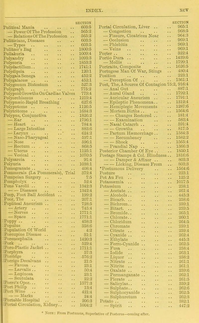 SECTION Political Mania 603:5 — Power Of The Profession .. 565:2 — Kelations Of The Profession .. 565:2 Politicians, Diseases .. .. 603:5 — Types 603:5 PoHtzer's Bag 1800:5 Pollakuria 1009:4 Polvandrv 1093:3 Polycoria 1853:3 Polydactilism 1741:1 Polydipsia 120:1 Polygala Senega .. .. .. 452:2 Polygalacete .. 452:1 Polygonum Bistostum .. .. 527:3 Polygraph 775:2 Pohpoid Growths On Cardiac Valves 779:4 Polyorchisnius .. .. .. 1219:4 Polypnseic-Eapid Breathing .. 627:6 Poljpotonie .. .. .. .. 1126:5 Polytritome 1684:3 Polypus, Conjunctiva .. .. 1826:2 — Ear 1796:1 — Heart 784:4 — Large Intestine .. .. 883:6 — Larynx • .. 624:2 — Naso-Pharyngeal .. .. 597:1 — Nose 596:1 — Rectum 868:5 — Uterus 1125:1 — Vesical 1070:5 Polysarcia .. .. .. .. 91:4 Polyuria 1038:1 Pomegranate .. 408:4 Pommerais (La Pommerais), Trial 372:4 Pompeian Surgery .. .. .. 7:5 Pompholyx .. .. .. .. 52:4 Pons Varolii 1342:3 Diseases .. .. .. 1342:4 Poop, Foot Ball Accident .. .. 199:2 Poor, The 207:1 Popliteal Aneurism .. .. .. 728:5 — Artery .. .. .. .. 745:4 — Ner^-es 1771:1 — Space 1771:1 Poppy 458:3 Populus 358:6 Population Of World .. .. 4:2 Porcupine Disease .. .. .. 31:1 Porencephalia .. .. .. 1420:3 . Pork 529:4 Poro-Plastic Jacket 1711:1 PorphjTa 57:3 Porridge 576:2 Porrigo Decalvans .. .. .. 21:5 — Favosa 23:1 — Larvalis .. .. .. .. 50:4 — Lupinosa .. .. .. 23:1 — Scutulata 22:2 Porro's Opcr 1577:3 Port Philip .. .. ., .. 13:4 Port Wine 421:4 ^Marks .. .. .. 24:4 Portable Hospital 200:3 Portal Circulation, Kidney., .. 1004:2 SECTION Portal Circulation, Liver .. ybo.i — Congestion uOo.O — Fissure, Cicatrices Near — Occlusion QAQ-1 Til, 1 ; i.; „ — Pmebitis OAO'I — Veins Porter .. QOO-J. Portio Dura .. INiOlllS 1 7QQ-1 Portraits, Composite Portugese Man Of War, Stings 4:OU.i Position — Perception Of .. Post, The, A Source Of Contagion 7 Pi'O Q1 fi'A — Anal ijrui) OO ( .X — Aural Gland 1 'TOO-I xlVA.L — Auricular Aneurism .. 1 7Q1 -1 — Epileptic Phenomena.. 1 Ql 0*'t — Hemiplegic Movements — Mortem Births .. • Changes Restored .. 1 Ql -A Examination .. — JNasai L/atarin .. oyi.i Growths .. .. Q1 T-Pl — Partum Hfemorrhage .. Recumbency XOo^.^ bllOCJi. XODO.^r — Prandial Nap .. XOOD.O Posterior Chamber Of Eye ,. XOOU.X i'ostage otamps & Col. Bimaness . J.oXd.d Damper & Affixer .. oUo.o Licking, Disease From oUo.o *Postumous Delivery Posture Jrot AU ±! eu . . Potasssemia -| Pit rr. K Potassium iiOo.l — Acetate .. ant • A — AlCOIlOlS . . A A K-fy — Bicarb. .. — Bichrom.. 2oy:l — rJitart. zoy.o — Bromide.. 2O0-1 — Chlorate.. -iUU.X —■ Chloridum — Cliromate -iOy.x — ultrate .. — Cyanide .. — jiibnyiaue .. .. . '±'±0.0 — Perro-Cyanido .. — Fusa O K O. A — iociicio iibo:l — Lic|uor .. .. .. . — JNitrate .. dot .1 1:01:1 — JNicrito .. Isbi:! — Oxaliito > > J.DJ.\J — PcriTifLngtitiatc .. ^b^.X — Picrate OCA — balicyJas.. 359:2 tj Ul J J11 tij uu ■ ■ • • • • 0(52:6 — Sulphocyanidc .. 2G2:5 — Sulphuretum .. 202:3 Potato .. 382:1 — Spirit 117:2 • Note : From Portiimnn, Superlative of Po»teru8—coming nfter.