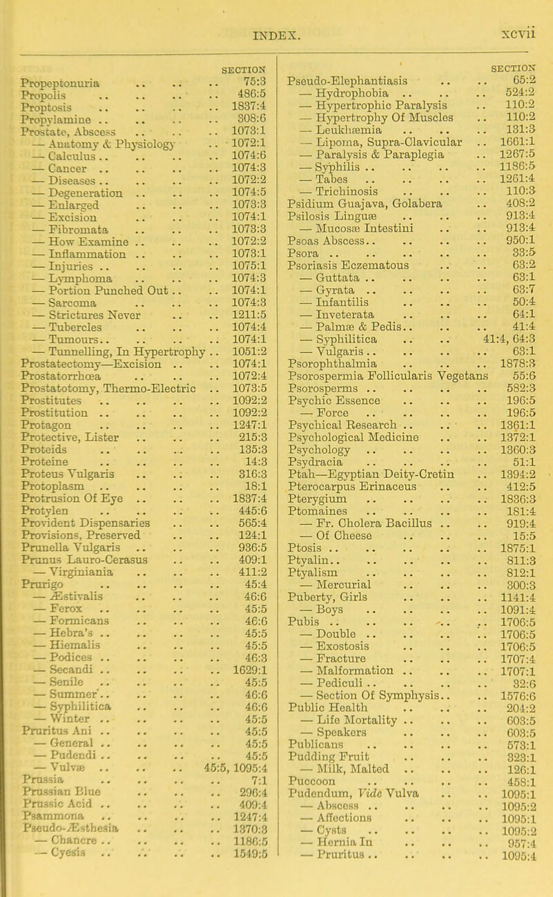 Propeptonuria Propolis Proptosis Propylamiao .. Prostate, Abscess — Auiitomy & Physiology — Calculus .. — Cancer .. — Diseases .. — Degeneration .. — Enlarged — Excision — Fibromata — How Examine .. — Inflammation .. — Injuries ., — Lymphoma — Portion Punched Out — Sarcoma — Strictures Never — Tubercles — Tumours.. — Tunnelling, In Hypertrophy Prostatectomy—Excision Prostatorrhcea Prostatotomy, Thermo-Electric Prostitutes Prostitution .. Protagon Protective, Lister Proteids Proteine Proteus Vulgaris Protoplasm Protrusion Of Eye .. Protylen Provident Dispensaries Provisions, Preserved Prunella Vulgaris Prunus Lauro-Cerasus — Virginiania Prurigo — ^stivalis — Ferox — Formicans — Hebra's .. — Hiemalis — Podices .. — Secandi .. — Senile — Summer'.. — Syphilitica — Winter .. Pruritus An i — General .. — Pudcndi .. — Vulva .. .. .. 45 Prussia Prussian Blue Prussic Acid .. Psammona Pseudo-zEsthesia — Chancre .. — Cyesis SECTION 75:3 48G:5 1837:4 308:6 1073:1 • 1072:1 1074:6 1074:3 1072:2 1074:5 1073:3 1074:1 1073:3 1072:2 1073:1 1075:1 1074:3 1074:1 1074:3 1211:5 1074:4 1074:1 1051:2 1074:1 1072:4 1073:5 1092:2 1092:2 1247:1 215:3 135:3 14:3 316:3 18:1 1837:4 445:6 565:4 124:1 936:5 409:1 411:2 45:4 46:6 45:5 46:6 45:5 45:5 46:3 1629:1 45:5 46:6 46:6 45:5 45:5 45:5 45:5 5, 1095:4 7:1 206:4 409:4 1247:4 1370:3 1180:5 1549:5 SECTIOX Pseudo-Elephantiasis .. .. 65:2 — Hydrophobia 524:2 — Hyi^ertrophic Paralysis .. 110:2 — Hj-pertrophy Of Muscles .. 110:2 — LeukliBemia .. .. .. 131:3 — Lipoma, Supra-Clavicular .. 1661:1 — Paralysis & Paraplegia .. 1267:5 — Syphilis 1186:5 — Tabes 1261:4 — Trichinosis .. .. .. 110:3 Psidium Guajava, Golabera .. 408:2 Psilosis Linguse .. .. .. 913:4 — Mucosce Intestiui .. .. 913:4 Psoas Abscess.. .. .. .. 950:1 Psora 33:5 Psoriasis Eczematous .. .. 63:2 — Guttata .. .. .. .. 63:1 — Gyrata 63:7 — Infantilis 50:4 — Inveterata .. .. .. 64:1 — Palma3 & Pedis 41:4 — SyphiUtica .. .. 41:4,64:3 — Vulgaris .. .. .. .. 63:1 Psorophthalmia 1878:3 Psorospermia FolliciUaris Vegetans 55:6 Psorosperms .. .. .. .. 582:3 Psychic Essence .. .. .. 196:5 — Force 196:5 Psychical Research .. .. .. 1361:1 Psychological Medicine .. .. 1372:1 Psychology 1360:3 Psydracia .. .. .. .. 51:1 Ptah—Egyptian Deity-Cretin .. 1394:2 Pterocarpus Erinaceus .. .. 412:5 Pterygium 1836:3 Ptomaines .. .. .. .. 181:4 — Fr. Cholera Bacillus .. .. 919:4 — Of Cheese 15:5 Ptosis 1875:1 Ptyalin 811:3 Ptyalism 812:1 — Mercurial 300:3 Puberty, Girls 1141:4 — Boys 1091:4 Pubis .. 1706:5 — Double 1706:5 — Exostosis .. .. .. 1706:5 — Fracture 1707:4 — Malformation 1707:1 — Pediculi 32:6 — Section Of Symphysis.. .. 1576:6 Public Health 204:2 — Life Mortality 603:5 — Speakers 603:5 Publicans .. .. .. .. 573:1 Pudding Fruit 328:1 — j\Iilk, Malted 126:1 Puccoon .. .. .. .. 458:1 Pudendum, Vide Vulva .. .. 1095:1 — Abscess 1095:2 — Affections .. .. .. 1095:1 — Cysts 1095:2 — Hernia In .. .. .. 957:4 — Pruritus 1095:4