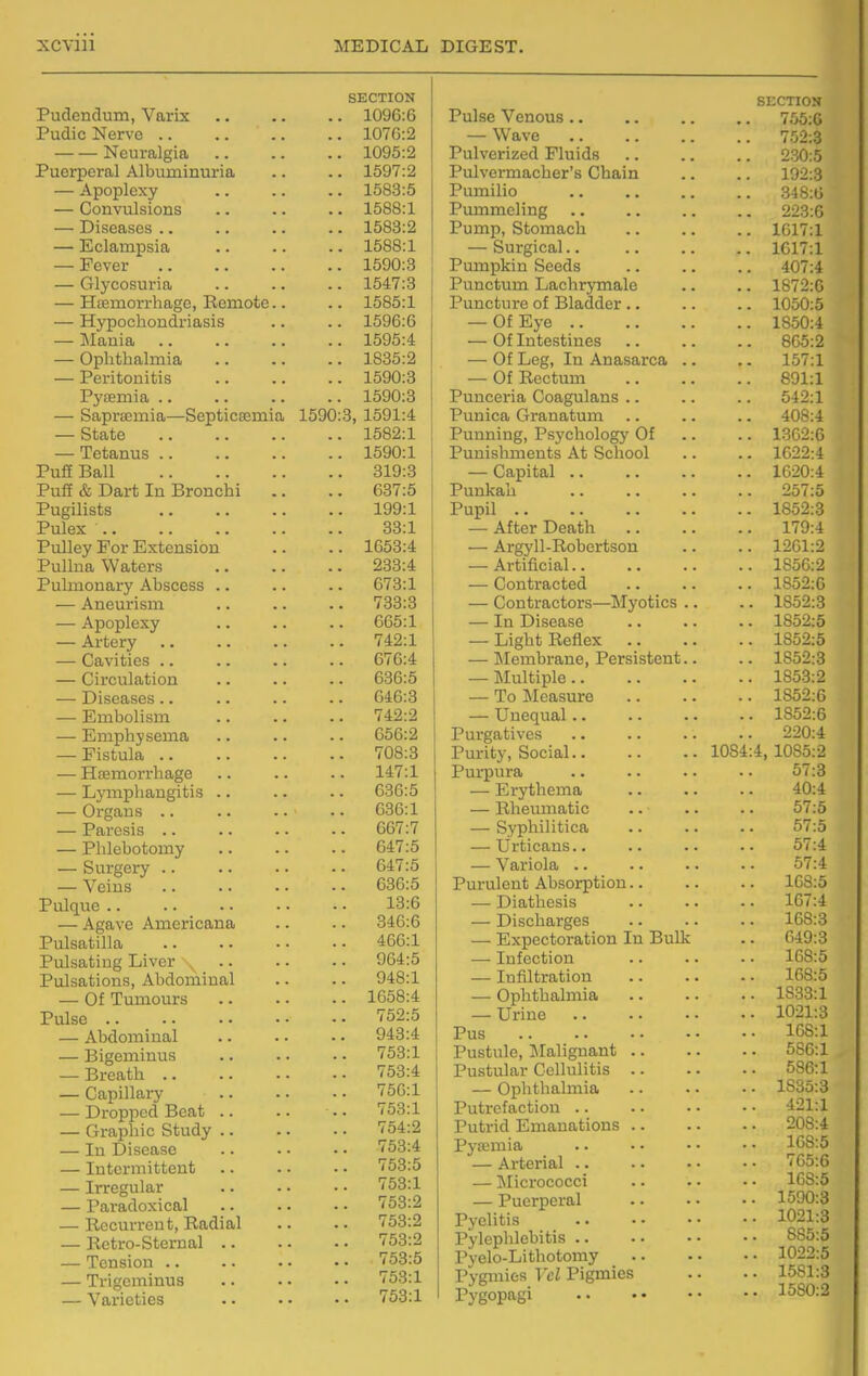 SECTION Pudendum, Varix 1096:6 PudicNervo 1076:2 Neuralgia 1095:2 Puerperal Albuminuria .. .. 1597:2 — Apoplexy 1583:5 — Convulsions .. .. .. 1588:1 — Diseases .. .. .. .. 1583:2 — Eclampsia .. .. .. 1588:1 — Fever 1590:8 — Glycosuria 1547:3 — H£emorrhage, Remote.. .. 1585:1 — Hypochondriasis .. .. 1596:6 — Mauia 1595:4 — Ophthalmia 1835:2 — Peritonitis 1590:3 Pyaemia 1590:3 — SapriEuiia—Septicaemia 1590:3, 1591:4 — State 1582:1 — Tetanus 1590:1 PufE Ball 319:3 Puff & Dart In Bronchi .. .. 637:5 Pugilists 199:1 Pulex 33:1 Pulley For Extension .. .. 1653:4 Pullna Waters 233:4 Pulmonary Abscess .. .. .. 673:1 — Aneurism .. .. .. 733:3 — Apoplexy .. .. .. 065:1 — Artery 742:1 — Cavities .. .. .. .. 676:4 — Circulation .. .. .. 636:5 — Diseases .. .. .. -. 646:3 — Embolism 742:2 — Emphysema .. .. . - 656:2 — Fistula 708:3 — Hemorrhage .. .. .. 147:1 — Lymphangitis .. .. .. 636:5 — Organs .. .. .. .. 036:1 — Paresis 667:7 — Phlebotomy 647:5 — Surgery .. 647:5 — Veins .. .. • • • • 636:5 Pulque 13:6 — Agave Americana .. .. 346:6 Pulsatilla 466:1 Pulsating Liver 964:5 Pulsations, Abdominal .. .. 948:1 — Of Tumours 1658:4 Pulse 'i'52:5 — Abdominal 943:4 — Bigeminus .. .. - • 753:1 — Breath 753:4 — Capillary 756:1 — Dropped Beat .. .. . • 753:1 — Graphic Study 754:2 — In Disease 753:4 — Intermittent |i^53:5 — Irregular .. • • • • 753:1 — Paradoxical ''53:2 — Recurrent, Radial .. .. 753:2 — Retro-Sternal ^53-^ — Tension .. .. • • • • 753:5 — Trigeminus .. • • • • 753:1 — Varieties 753:1 SECTION Pulse Venous 755:0 — Wave 752:3 Pulverized Fluids 230:5 Pulvermacher's Chain .. .. 192:3 Pumilio 348:0 Pummeling 223:0 Pump, Stomach .. .. .. 1617:1 — Surgical 1017:1 Pumpkin Seeds .. .. .. 407:4 Punctum Lachrymale .. .. 1872:0 Puncture of Bladder .. .. .. 1050:5 — Of Eye 1850:4 — Of Intestines 805:2 — Of Leg, In Anasarca .. .. 157:1 — Of Rectum 891:1 Punceria Coagulans .. .. .. 542:1 Punica Granatum .. .. .. 408:4 Punning, Psychology Of .. .. 1302:6 Punishments At School .. .. 1622:4 — Capital 1620:4 Punkah 257:5 Pupil 1852:3 — After Death 179:4 — Argyll-Robertson .. .. 1261:2 — Artificial.. .. .. .. 1856:2 — Contracted 1852:0 — Contractors—Myotics .. .. 1852:3 — In Disease .. .. .. 1852:5 — Light Reflex 1852:5 — Membrane, Persistent.. .. 1852:3 — Multiple 1853:2 — To Measure 1852:0 — Unequal 1852:0 Purgatives 220:4 Purity, Social 1084:4, 1085:2 Purpura .. .. • • • • 57:3 — Erythema 40:4 — Rheumatic .. .. .. 57:5 — Syphilitica .. .. .. 57:5 — Urticans.. .. .. .. 57:4 — Variola 57:4 Purulent Absorption.. .. .. 108:5 — Diathesis .. .. .. 107:4 — Discharges .. .. .. 108:3 — Expectoration In Bulk .. 049:3 —■ Infection .. .. ■ • 168:5 — Infiltration .. .. .. 108:5 — Ophthalmia 1833:1 — Urine 1021:3 Pus 168:1 Pustule, Malignant 580:1 Pustular Cellulitis 580:1 — Ophthalmia .. • • • • 1835:3 Putrefaction .. .. •• •■ 421:1 Putrid Emanations 208:4 Pysemia 108:5 — Arterial '^'65:0 — Micrococci 108:5 — Puerperal 1590:3 Pyelitis 1021:3 Pylephlebitis SS5:5 Pyelo-Lithotomy 1022:5 Pygmies Vcl Pigmies .. • • 1581:3 Pygopagi .. • • • • • • 1580:2
