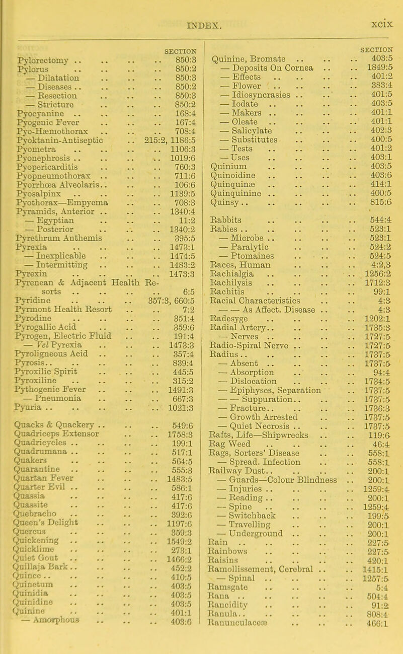 SECTION 850:3 Pylorus 850:2 850:3 850:2 — Eesectioii 850:3 — Stricture 850:2 Pyocyanine 168:4 Pyogeuic Fever 167:4 Pyo-Hteniothorax .. 708:4 Pj'oktanin-Antiseptic .. 215 2, 1186:5 PyonietrOi 1106:3 Pyonephrosis .. 1019:6 Pyopei'icarditis .. 760:3 Pyopneumothorax 711:6 106:6 Pyosalpinx 1139:5 Pyothorax—Empyema 708:3 Pyramids, Anterior .. 1840:4 — Egyptian . ■ 11:2 — Posterior •. 1340:2 Pyrethrum Anthemis 395:5 Pyrexia 1473:1 — Inexplicable 1474:5 — Intermitting 1483:2 Pyrexin 1473:3 Pyrenean & Adjacent Health Re- sorts 6:5 Pyridine 357:3, 660:5 Pyrmont Health Resort 7:2 Pyrodine 351:4 Pvrogallic Acid .. 359:6 PjTogen, Electric Fluid 191:4 — Vel Pj-rexia 1473:3 Pyroligneous Acid 357:4 Pyrosis.. 839:4 PyroxDic Spirit 445:5 Pyroxiline 315:2 Pjiihogenic Fever 1491:3 — Pneumonia 667:3 Pyuria .. 1021:3 Quacks & Quackery .. 549:6 Quadriceps Extensor 1758:3 Quadricycles .. 199:1 Qnadrumana .. 517:1 Quakers 564:5 Quarantine 555:3 Quartan Fever 1483:5 Quarter Evil .. 586:1 Quassia 417:0 Quassitc 417:6 Quebraclio 392:G Qaeen's Delight 1197:6 Quercu.s 359:3 Quickening 1549:2 Quicklime 273:1 Quiet Gout 1466:2 Quillaja Bark.. 452:2 Quince .. 410:5 Quinetum 403:5 Quinidia 403:5 f^inidinc 403:5 Quinine 401:1 — Amorphous 403:0 SECTION Quinine, Bromato .. .. .. 408:5 — Deposits On Cornea .. .. 1849:5 — Effects 401:2 — Flower 383:4 — Idiosyncrasies .. .. .. 401:5 — lodate 403:5 — Makers 401:1 — Oleate 401:1 — Salicylate 402:3 — Substitutes 400:5 — Tests 401:2 — Uses 403:1 Quiuium .. .. .. .. 403:5 Quinoidine .. .. .. .. 403:6 Quinquinas .. .. .. .. 414:1 Quinquinine .. .. .. .. 400:5 Quinsy .. .. .. .. .. 815:G Rabbits 544:4 Rabies 523:1 — Microbe 528:1 — Paralytic 524:2 — Ptomaines .. .. .. 524:5 Races, Human .. .. .. 4:2,3 Rachialgia 1256:2 Rachilysis 1712:3 Rachitis 99:1 Racial Characteristics .. .. 4:5 As AfEect. Disease .. .. 4:8 Radesyge 1202:1 Radial Artery 1735:3 — Nerves 1727:5 Radio-Spiral Nerve 1727:5 Radius 1737:5 — Absent 1787:5 — Absorption .. .. .. 94:4 — Dislocation 1734:5 — Epiphyses, Separation .. 1737:5 Suppuration.. .. .. 1737:5 — Fracture 1736:3 — Growth Arrested .. .. 1737:5 — Quiet Necrosis 1737:5 Rafts, Life—Shipwrecks .. .. 119:6. Rag Weed 46:4 Rags, Sorters' Disease .. .. 558:1 — Spread. Infection .. .. 558:1 Railway Dust 200:1 — Guards—Colour Blindness .. 200:1 — Injuries .. .. .. .. 1259:4 — Reading 200:1 — Spine 1259:4 — Switchback 199:5 — Travelling 200:1 —• Underground .. .. .. 200:1 Rain 227:5 Rainbows 227:5 Raisins .. .. .. .. 420:1 RamoDissomcnt, Cerebral .. .. 1415:1 — Spinal 1257:5 Ramsgatc .. .. .. .. 5:4 liana 504:4 Rancidity 91:2: Ranula.. .. .. .. 808:4 RanunculacetB 4GG:1