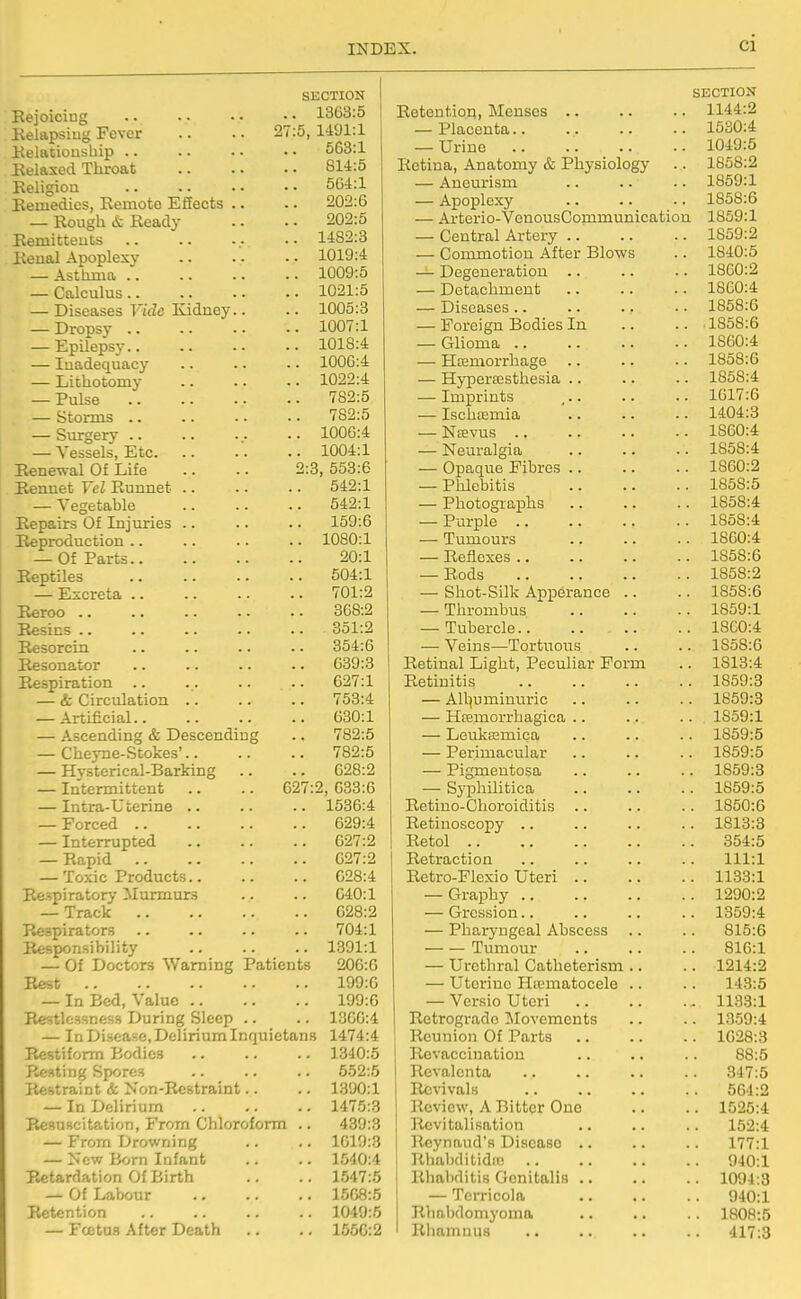 SECTION Eejoiciug 1363:5 Eelapsiug Fever .. .. 27:5, 1491:1 ilelatiousliip .. .. - • • • 563:1 Eelaxed Throat 814:5 Keligion 5G4:1 Eemedics, Remote Effects .. .. 202:6 — Rough it Ready .. • - 202:5 Bemitteuts 1482:3 Renal Apoplexy 1019:4 — Asthma 1009:5 — Calculus 1021:5 — Diseases FtVZc Kidney.. .. 1005:3 — Dropsy 1007:1 — EpUepsy 1018:4 — Inadequacy 1000:4 — Lithotomy 1022:4 — Pulse 782:5 — Storms 782:5 — Surgery 1006:4 — Vessels, Etc 1004:1 Renewal Of Life .. .. 2:3, 553:6 Rennet Vcl Eunnet 542:1 — Vegetable 542:1 Repairs Of Injuries .. .. .. 159:6 Reproduction 1080:1 — Of Parts 20:1 Reptiles 504:1 — Escreta 701:2 Reroo 368:2 Resins 351:2 Resorcin .. .. .. .. 354:6 Resonator .. .. .. .. 639:3 Respiration .. .. .. .. 627:1 — & Circulation 753:4 — Artificial 630:1 — Ascending & Descending .. 782:6 — Cheyne-Stokes' 782:5 — Hvsterical-Barking .. .. 628:2 — Intermittent .. .. 627:2, 633:6 — Intra-Uterine .. .. .. 1536:4 — Forced 629:4 — Interrupted 627:2 — Rapid 627:2 — Toxic Products 628:4 Respiratory Murmurs .. .. 640:1 — Track 628:2 Respirators .. .. .. .. 704:1 Responsibility 1391:1 — Of Doctors Warning Patients 206:6 Rest 199:6 — In Bed, Value 199:6 Restlessness During Sleep .. .. 1366:4 — In Disease, Delirium Inquietans 1474:4 P.estifomn Bodies 1340:5 Resting Spores .. .. .. 552:5 Restraint & Non-Restraint.. .. 1390:1 — In Delirium 1475:3 Resuscitation, From Chloroform .. 439:3 — From Drowning .. .. 1619:3 — New Born Infant .. .. 1540:4 Retardation Of Birth .. .. 1547:5 — Of Labour 1568:5 Retention 1049:5 — Foetu.s After Death .. .. 1556:2 SECTION Retention, Menses 1144:2 — Placenta 1530:4 — Urine 1049:5 Retina, Anatomy & Physiology .. 1858:2 — Aneurism .. .. .. 1859:1 — Apoplexy .. .. .. 1858:6 — Arterio-VonousCommunication 1859:1 — Central Artery 1859:2 — Commotion After Blows .. 1840:5 — Degeneration .. .. .. 1860:2 — Detachment 1860:4 — Diseases .. .. .. • • 1858:6 — Foreign Bodies In .. .. 1858:6 — Glioma 1860:4 — Hcemorrhage .. .. .. 1858:6 — Hyperffisthesia 1858:4 — Imprints ... .. .. 1617:6 — Ischtemia ' 1404:3 — NiEvus 1860:4 — Neuralgia 1858:4 — Opaque Fibres 1860:2 — Phlebitis 1858:5 — Photographs 1858:4 — Purple 1858:4 — Tumours 1860:4 — Reflexes 1858:6 — Rods 1858:2 — Shot-Silk Apperance .. .. 1858:6 — Thrombus 1859:1 — Tubercle 18C0:4 — Veins—Tortuous .. .. 1858:6 Retinal Light, Peculiar Form .. 1813:4 Retinitis 1859:3 — Alljuminuric .. .. .. 1859:3 — Hsemorrhagica .. .. .. 1859:1 — Leukaamica .. .. .. 1859:5 — Perimacular .. .. .. 1859:5 — Pigmentosa 1859:3 — Syphilitica 1859:5 Retiuo-Choroiditis 1850:6 Retinoscopy .. .. .. .. 1813:3 Retol 354:5 Retraction .. .. .. .. 111:1 Retro-Flexio Uteri 1133:1 — Graphy 1290:2 — Grcssion 1359:4 — Pharyngeal Abscess .. .. 815:6 Tumour 816:1 — Urethral Catheterism .. .. 1214:2 — Utei-inc Hrematocele .. .. 143:5 — Versio Uteri 1133:1 Retrograde jMovemcnts .. .. 1359:4 Reunion Of Parts 1028:3 i Rcvaccinatiou .. .. .. 88:5 1 Revalenta 347:5 Revivals 564:2 Review, A Bitter One .. .. 1525:4 Revitalisation .. .. .. 152:4 Rcynaud's Disease .. .. .. 177:1 Rhabditidfe 940:1 Rhabditis Genitalis 1094:3 — Terricola 940:1 Rhabdomyoma .. .. .. 1808:5 Rhamnus .. .. .. .. '117:3