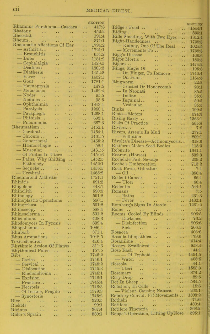 Cll SECTION ivliamnus l^urshiana—Cascara 417:3 liliatany ,. ,. 452:2 o 4 o 4* XVlluOSIjUib . . , . , , 191:4 J.bLlUUlTl . . , , , . . , 371:1 Mail yn n i! f> A ff/-\ni-i nn n Lj' n «> xvxicuiXLciLic AneCuious L/i Jiiuii 1794:a — Artliritis.. ,, ,, .. 1721:1 — jDroiiCLiiiiis 004:2 X>U.l)0 . . , , , , llol:2 — ^cpoaiaigia .. .. 1 A on.c X-'OcwlilcSa • . , , 1 Qf\O.Q XoUo.o — Diathesis .. .. 1452:3 — Fever • • 1452:1 — LtOuu ,, ,, 1721:1 — xicuinujJuyoib ■ • . . 14/ ,D HJ-tJlidiObajblo . . . , yo.o — Nodules ., yo:o — Ophthalmia 1843:4 — Paralysis •. i2Do:i — Paraplegia .. ■ .. 12bo:l — iruulllSlS . . oyo:l — PneuiHoiiia OD/ .O Rheuinatisin ., —^ Cerebral.. t A KA — Chronic .. 1 A at. K — Gonorrhoeal .. .. 1 A (^f\-0 — Hsemorrhagic 0O.4 iV'i n oI o i« ItiUoOUicll ■ > . ■ — ut i?CBCus m utero 1 AKA-C 1404.o — Pains, Why Shifting ,. — Pathology 1402.1 — Sec[uelse .. i4oo:o — uretiLirai.. 1 A £IK.*CI I4oo:2 Rheumatoid Arthritis 1/^1.1 XbllilllLiIO mm «• ■ • U%7±,0 Hhigoleno . • •. • • A A D«1 44o.l XvIlXlKJIi. ui-L . • • • . . • ■ OuU.O Rhinology oyi.2 XwlllUOUlaibulL. WptJiaUlUUo . • • XvLLlLLUi I llccdi ■ • • • > ■ . xx/ninoscopy .. .. .. Hhiuosclcrma.. KQt -0 oyi.^ Rhizophora 4Uo.o Rhodoniyces In Pyrosis ooy.4 Rhopalismus . • lUoO.4 XbUutjauD .. .. . • • • O 1 x.x Rhus Aromaticus lU4o,0 Toxicodendron 410.4 Rhythmic Action Of Plants Oxl.O Rhythmical Force IDf.O Kids 1/40.Z — Caries 1/40.1 — Cervical .. . l/40.^ — Dislocation 1/40.0 — Enchondroma .. 1/40.1 HiXClblOIl. • > > . . • XI ^<J*X — Fracture.. 1/40.4 — Necrosis.. 1/40.0 — Of Insane, Fragile 1 Q70-Q lo/u.o — Synostosis .. . 1745:2 Rice . 320:5 Rickets 99:1 Ricinus . 367:4 Rider's Sprain . 530:1 SECTION Ridge's Food 1544:i Riding 530:1 Rifle Shooting, With Two Eyes .. 1812:4 Right-Handedness 1738:8 — Kidney, One Of The Real .. 1025:5 — Movements To 1738:3 Rigg's Disease 106:6 Rigor Mortis 160:5 Rigors 1474:2 Rings, Magic Of 195:6 — On Finger, To Remove .. 1740:4 — On Penis 1164:5 Ringworm .. .. .. .. 22:2 — Crusted Or Honeycomb .. 23:1 — In Neonati 35:5 — Indian 35:6 — Inguinal.. .. .. .. 50:5 — Vesicular .. .. .. 35:5 Rinks 199:5 Riots—Rioters 574:3 Rising Early 1366:1 Risks Of Practice 565:4 Riviera.. .. .. .. .. 7:6 Rivers, Arsenic In Mud .. .. 277:1 — Pollution 209:1 Rivolta's Disease—Actinomycosis.. 318:G Riziform Melon Seed Bodies .. 115:3 Roburite 1641:1 Roarers (Horses) .. .. .. 532:3 Rochdale Pail, Sewage .. .. 209:2 Roche's Embrocation .. .. 713:2 Rock Fever, Gibraltar .. .. 7:4 — Oil .. 356:4 Rodent Cancer .. .. .. 66:4 — Ulcer 66:4 Rodentia .. .. .. .. 544:1 Romans .. .. .. .. 7:5 — Baths 231:3 — Fever 1482:1 Romberg's Signs In Ataxic .. .. 1261:2 Rome .. .. .. .. .. 7:5 Rooms, Cooled By Blinds .. .. 206:5 — Darkened 73:2 — Disinfection .. .. .. 206:6 — Sick 206:5 Rosacea .. .. .. . - 408:6 Rosalia Idiopathica .. .. .. 79:6 Rosaniline .. .. .. .. 414:4 Rosary, Swallowed .. .. .. 853:4 Rose Rash 44:1 Of Typhoid 1494:5 — Water 408:6 Roseola .. .. .. .. 44:1 — Uteri 1583:3 Rosemai-y .. .. .. .. 374:2 Rosy Drop 29:5 Rot In Sheep .. .. .. .. 534:5 Rotation, In Cells 18:0 — Violent, Causing Nausea .. 200:1 Rotatory Convul. Vcl Movements .. 1303:2 Rothelu 74:0 Rotiferte 480:4 Rotifere Tinctoria .. .. .. 3GS:2 Rouge's Operation, Lifting UpNoso 695:1