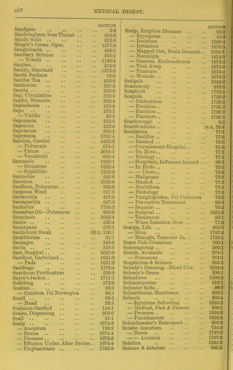 SECTION 5:4 Sandringham Sore Throat .. • 818:6 bandy boils Sanger's Csesar. Oper. Sanguinaria .. • 312:6 • . 1577:3 • 458:1 Sanitary Science • 204:2 — lowels .. • . 1140:4 Sanitas.. • 214:6 Sanity, Standard • . 1873:8 Santa Barbara • 18:6 bantna iea • 453:6 Santonino • 397:3 Saoria ,. 370:6 Sap, Circulation • 312:3 Sapho, Memoirs • 566:4 SapindacesG 455:6 Sapo .. .. ,. 270:1 — Viridis 39:5 Saponaria 452:6 Saponine 452:6 Sapotacese 394:1 iSaprsemia 1591:4 Sarcina, Cerebri 1423:2 — Pulmonis 674:1 — Urinse . • 10d4:ii — Ventriculi 855:4 Sarcocele 1223:1 — Strumous 1222:4 — Syphilitic 1222:2 Sarcocine 446:6 Sarcoma 1659:6 Sardines, Poisonous .. 595:6 Sargossa Weed 317:5 Sarracenia .. 40 (.0 Sarsaparilla 347:3 Sartorius .. .. 1 f7CO. O \lOO.Ji Sassafras Oil—Poisonous 369:6 Satyriasis 1085:4 Sauce .. 126:4 Saucepans .. .. .. 476:1 Saulisbury Steak 92:1, 126:1 Sauriderma .. 31:1 Sausages 123:6 Savin .. .. .. .. ' 358:3 Saw, Surgical.. 1647:5 Sawdust, Carbolised .. 1651:3 — JrauS 1651:3 Saxifrage 1176:4 Saxoleum Purificatum 356:5 Sayre s Jacket.. 1711:1 Scabbmg 172:6 Scabies.. 33:5 — Crustosa Vol Norwegica 84:1 Scald .. 69:1 — xieaa 23:1 Scalcnus-Ossmea 114:1 Scales, Dispensing .. 203:6 Scall 51:1 Scalp 1674:8 — Aneurism 780:2 — Bruise 1674:4 — Diseases .. 1675:3 — Effusion Under, After Bruise.. 1674:4 — Elephantiasis .. 1765:3 Scalp, Eruptive Diseases .. SECTION 22:1 — Erj-sipclas 42:3 — Incisions . 1320:4 — Irritation . 1075:3 — iMapped Out, Brain Beneath. . 1344:4 — Neuralgia . 1674:3 — Osseous, Enchondroma . 1675:4 — Torn Away . 1074:5 — Tumours . 1675:4 — Wounds .. . 1674:3 Scalpels . 1645:2 Scammony . 382:6 Scaphoid . 1779:5 Scapula . 1726:2 — Dislocation . 1726:2 — Evulsion.. . 1726:2 — Excision .. . 1726:3 — Fracture.. . 1726:2 Scarborough .. 5:3 Scarifications .. 24:4, 29:4 Scarlatina 77:1 — Bacillus .. 77:5 — Bastai'd .. 79:6 — Convalescent Hospital.. 81:6 — De Novo.. 77:1 — Etiology .. 77:1 — Hospitals, Influence Around . 80:1 — In Birds .. 79:5 Utero.. 79:5 — Malignant 79:5 — Masked 77:3 — Morbillosa 79:5 — Pathology 77:3 — Pemphigoidea, Vel Pustulosa 79:6 — Preventive Treatment 80:2 — Sequels .. 78:2 — Surgical .. . 1631:5 — Treatment 80:1 — When Infection Over .. 77:2 Scarpa, Life .. . 565:6 — Shoe . 1787:2 — Triangle, Tumours In.. . 1759:1 Scars Vide Cicatrices . 160:1 Scavengering .. . 209:1 Scents, Aromatic . 374:1 — Poisonous . 874:1 Scepticism & Science 565:2 Schede's Dressing—Blood Clot . 1634:4 Scheele's Green . 298:1 Scherlievo . 1202:5 Schizom5'cetes . 318:1 Schmier Seife.. 89:5 Schneiderian Membrane . 568:1 Schools . 205:4 — Injurious Schooling .. 1524:2 — Medical, Past & Present 566:1 — Pressure .. 1524:2 — Punislmients .. 1622:4 Schoolmaster's Retrospect .. 205:5 Sciatic Aneurism 734:3 — Nerve 1757:6 Avulsion 1757:6 Sciatica 1244:3 Science & Atheism 665:2