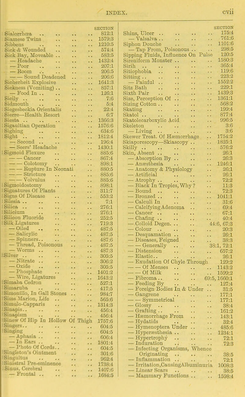 SECTION Sialorrhcea 812:1 Siamese Twins 1579:3 Sibbens 1210:5 Sick & Wounded 574:4 Sick Bay, Moveable 583:5 — Headache 1432:4 — Poor 207:1 — Room 206:5 Sound Deadened .. .. 206:6 Sicherheit Explosive .. .. 1641:3 Sickness (Vomiting) 857:1 — Food In 126:1 SicUy 7:6 Sidmouth .. .. .. .. 5:4 : Siegesbeckia Orientalis .. .. 22:4 Sierra—Health Resort .. .. 6:7 Siesta 1366:3 ; Sigaultian Operation .. .. 1576:6 : Sighing 634:6 , Sight 1812:4 — Second 196:4 — Seers' Headache .. .. 1430:1 : Sigmoid Flexure 885:6 Cancer 867:4 Colotomy 898:1 , Rupture In Neonati .. 880:5 Stricture 885:6 Volvulus 885:6 : Sigmoidostomy 898:1 : Signatures Of Plants .. .. 311:7 : Signs Of Disease 553:2 ; SUesia .. .. 7:1 : Silica 276:1 iSilicium .. .. .. ,. 276:1 i Silicon Fluoride 252:5 : SUk Ligatures 719:3 — Oiled 487:5 — Salicylic .. .. .. 487:5 — Spinners.. .. .. .. 487:6 — Thread, Poisonous .. .. 487:5 — Worms 487:3 iSilver 305:5 — Nitrate 306:2 — Oxide 305:5 — Phosphate 1401:2 — Wire, Ligatures .. .. 1643:2 Simaba Cedron .. .. .. 527:1 Simaruba 417:5 Simonillo, In Gall Stones .. .. 984:7 :Sim3 Marion, Life 565:6 Simulo-Capparis 1314:8 Sinapis 456:4 •Sinapism 456:4 •Sinew Of Hip In HoUo-w Of Thigh 1757:6 Singers 604:5 ■Singing 604:5 — Aphasia 606:4 — In Ears 1801:4 — Photo Of Cords 604:5 Singleton's Ointment .. .. 301:6 ■Singultus 962:4 Sinistral Pre-eminence .. ., 1738:4 Sinus, Cerebral .. .. .. 1407:6 — Frontal 1684:5 SECTION Shins, Ulcer 175:4 — Valsalva 761:6 Siphon Douche 1101:6 — Tap From, Poisonous .. .. 298:5 Sipping Fluids, Influence On Pulse 120:5 Sireniform Monster .. .. - • 1580:3 Sirih 365:4 Sitiophobia .. .. .. • • 119:6 Sitting 223:2 — Painful 1552:2 Sitz Bath 229:1 Sixth Pair 1439:3 Size, Perception Of .. .. • • 1361:1 Sizing Cotton 568:2 Skating 199:4 Skatol 877:4 Skatolecarboxylic Acid .. .. 996:5 Skeleton 3:6 — Living .. .. .. .. 3:6 Ske-wer Treat. Of Hasmorrhage .. 1754:2 Skiaporescopy—Skiascopy .. .. 1825:1 SMUy 576:2 Skin, Absent 26:1 — Absorption By 26:3 — Antesthesia .. .. .. 1246:1 — Anatomy & Physiology .. 26:1 — Artificial 26:1 — Atrophy 72:2 — Black In Tropics, Why ? .. 11:3 — Bound 72:3 — Bronzed 1041:1 — Calculi In 31:6 — Calcifying Adenoma .. .. 69:4 — Cancer .. .. .. .. 67:1 — Chafing 40:4 — Colloid Degen 44:6, 67:3 — Colour 20:3 — Desquamation .. .. .. 26:1 — Diseases, Feigned .. .. 38:3 Generally .. .. 38:1, 72:1 — Distension .. .. .. 657:2 — Elastic. 26:1 — Exudation Of Chyle Through 129:2 Of Menses 1143:2 Of MUk 1599:2 — Fibroma 69:5,1660:1 — Feeding By 127:4 — Foreign Bodies In & Under .. 31:5 — Gangrene .. .. .. 177:1 Symmetrical .. .. 177:1 — Glossy 38:4 — Grafting 161:2 — Htemorrhage From .. .. 143:1 — Hydatids .. .. .. 82:4 — Hymenoptera Under .. .. 485:6 — Hypersesthosia .. .. .. 1234:1 — Hypertrophy .. .. .. 72:1 — Induration .. .. .. 72:3 — Infecting Organisms, Whonco Originating 38:5 — Inflammation .. .. .. 72:1 — Irritation,CausingAlbuminuria 1008:3 — Linear Scars .. .. .. 38:5 — Mammary Functions .. .. 1598:4