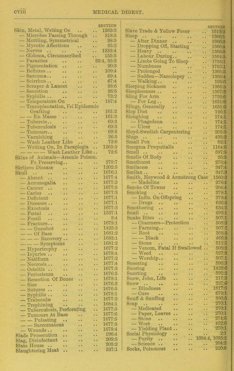 SECTION Skin, Metal, Writing On .. .. 1265:3 — Microbes Passing Through .. 318:5 — Mottling, Symmetrical .. 38:5 — Mycotic Afiections .. .. 35:3 — Nerves 1233:4 — CEdema, Circumscribed .. 155:5 — Parasites .. .. 32:4, 35:3 — Pigmentation .. .. .. 20:3 — Ecflexes 109:4 — Sarcoma.. ., .. .. 69:4 — Scirrhus 67:4 — Scraper & Lancet .. .. 38:6 — Secretion .. .. .. 26:5 — SjiDhilis 73:2 — Temperature On .. .. 187:4 — Transplantation, Vel Epidermic Grafting 161:2 Eu Masse 161:3 — Tubercle 69:3 — Tuberculosis .. .. .. 69:3 — Tumours.. .. .. .. 69:5 — Varnishing .. .. .. 26:5 — Wash Leather Like .. .. 72:6 — Writing On, In Paraplegia .. 1265:3 Wash Leather Like .. 72:6 Skins of Animals—Arsenic Poison. Fr. Preserving 278:7 Skrljevo Disease 1202:5 Skull 1676:1 — Absent 1677:4 — Acromegalia .. .. • • 1677:2 — Cancer 1677:5 — Caries 1677:3 — Deficient 1677:1 — Diseases 1677:1 — Exostosis .. .. ■ • 1677:3 — Foetal 1537:1 — Fossil 3:4 — Fracture 1679:1 Gunshot 1425:3 Of Base 1681:2 Becovery .. .. . ■ 1683:1 Symptoms .. . - 1681:2 — Hj-pertrophy 1677:2 — Injuries .. .. • • • • 1678:4 — Natiform 1677:2 — Necrosis 1677:4 — Osteitis 1677:3 — Periosteum 1676:5 — Resection Of Bones .. .. 1678:1 — Size 1676:3 — Sutures 1676:5 — Sj-philis 1678:1 — Trabeculse 1677:2 — Trephining 1684:1 — Tuberculosis, Perforating .. 1677:5 — Tumours At Base .. • • 1677:6 Pulsating 1677:5 Sarcomatous .. • • 1677:5 — Wounds 1678:4 Slade Prosecution 196:4 Slag, Disinfectant 209:5 Slate House 205:2 Slaughtering Meat 537:1 SECTIOX Slave Trade & Yellow Fever .. 1513:2 Sleep 13CG:1 — After Dinner 13CG:3 — Dropping Off, Starting .. 13CG:4 — Heavy 1366:5 — Labour During 1504:5 — Limbs Going To Sleep .. 1755:1 — Numbness 1755:1 — Prolonged 13GG:5 — Sudden—Narcolepsy .. .. 1366:4 — Walking 195:6 Sleeping Sickness 13GG:5 Sleeplessness .. .. .. .. 1367:3 Sling For Arm 1732:6 — For Leg 1C51:6 Slings, Generally 1651:6i Slop Diet 126:1 , Sloughing 174:1 — Phagedena 174:1 — Ulcer 174:1 Sloyd-Swedish Carpentering .. 205:5 Slugs 493:2 Small Pox 82:1 Smegma Prteputialis .. .. 1164:6 Smell 597:5 Smells Of Body 26:5 Smethurst 278:4 Smilacese .. .. .. .. 347:4 Smilax 347:3 Smith, Heywood & Armstrong Case 1560:3 — Madeline ' 278:4 Smoke Of To\vns 204:4 Smoking 379:1 — Influ. On Offspring .. .. 379:4 — Drugs 626:4 Smothering 634:1 Snail 493:1 Snake Bites .. . . .. .. 507:1 — Charmers—Protection .. 508:2 — Farming 507:1 — Root 368:5 Black 46G:4 — Stone .. .. .. .• 511:1 — Venom, Fatal If Swallowed .. 508:2 — Weed 527:3 — Worship 507:1 Sneezing .. 598:3 Snoring 1428:6 Snorting 591:2 Snow, John, Life 217:3 Snow 227:6 — Blindness 1817:6 — Cure 679:1 Snuff & Snuffing 380:5 Soap 270:1 — :Medicated 270:1 — Paper, Leaves 270:1 — Stone 274:5 — Wort 452:6 — Yielding Plant 270:1 Social Physiology 2:1 — Purity 1084:4, 1085:2 — Science 204:2 Socks, Poisonous 210;6