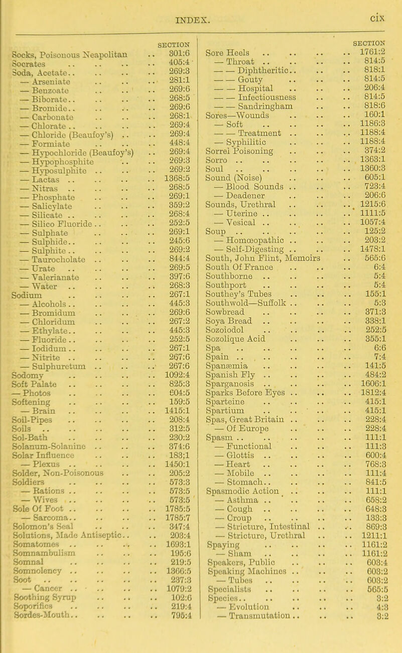 SECTION Socks, Poisouous ISfeapoliton .. 301:6 Socrates ^105:4 Soda, Acetate 269:3 — Arseniato .. .. • • 281:1 — Benzoate 269:6 — Biborate .. 268:5 — Bromide 269:6 — Carbouate 268:1 — Chlorate 269:4 — Chloride (Beaufoy's) .. .. 269:4 — Formiate 448:4 — Hypochloride (Beaufoy's) .. 269:4 — H)-pophosphite .. ■ • 269:3 — Hyposulphite 269:2 — Lactas 1368:5 — Nitras 268:5 — Phosphate 269:1 — Salicj-late 359:2 — SUicate 268:4 — Silico Fluoride 252:5 — Sulphate 269:1 — Sulphide 245:6 — Sulphite 269:2 — Taurocholate 844:4 — Urate 269:5 — Valerianate .. .. .. 397:6 — Water 268:3 Sodium 267:1 — Alcohols 445:3 — Bromidum .. .. .. 269:6 — Chloridum 267:2 — Ethylate 445:3 — Fluoride 252:5 — lodidum 267:1 — Nitrite 267:6 — Sulphuretum ■ 267:6 Sodomy 1092:4 Soft Palate 825:3 — Photos 604:5 Softening 159:5 — Brain 1415:1 Soil-Pipes 208:4 Soils 312:5 Sol-Bath 230:2 Solanum-Solanine .. .. .. 374:6 Solar Influence .. .. .. 183;1 — Plexus 1450:1 Solder, Non-Poisonous .. .. 205:2 Soldiers 573:3 — Rations 573:5 — Wives 573:5 Sole Of Foot 1785:5 — Sarcoma 1785:7 Solomon's Seal 347:4 Solutions, Made Antiseptic.. .. 203:4 Somatomes .. .. .. .. 1693:1 Somnambulism .. .. .. 195:6 Somnal 219:5 Somnolency .. .. .. .. 1366:5 Soot 237:3 — Cancer .. 1079:2 Soothing Syrup 102:6 Soporifics 219:4 Sordes-Mouth 795:4 SECTION Sore Heels 1761:2 — Throat 814:5 Diphtheritic 818:1 Gouty 814:5 Hospital 206:4 Infectiousness .. .. 814:5 Sandringham .. .. 818:6 Sores—Wounds 160:1 — Soft 1186:3 Treatment 1188:4 — Syphilitic 1188:4 Sorrei Poisoning .. .. .. 374:2 Sorro .. .. .. .. .. 1363:1 Soul 1360:3 Sound (Noise) 605:1 — Blood Sounds 723:4 — Deadener .. .. .. 206:6 Sounds, Urethral .. .. .. 1215:6 — Uterine ' 1111:5 — Vesical 1057:4 Soup .. .. 125:2 — Homoeopathic .. .. .. 203:2 — Self-Digesting 1478:1 South, John Flint, Memoirs .. 565:6 South Of France 6:4 Southborne .. .. .. .. 5:4 Southport .. .. .. .. 5:4 Southey's Tubes .. .. .. 155:1 Southwold—Suffolk 5:3 Sowbread 371:3 Soya Bread 338:1 Sozoiodol 252:5 Sozolique Acid .. .. .. 355:1 Spa 6:6 Spain .. 7:4 Spansemia .. .. .. .. 141:5 Spanish Fly 484:2 Sparganosis .. .. .. .. 1606:1 Sparks Before Eyes 1812:4 Sparteine .. .. .. .. 415:1 Spartiimi .. .. ■ .. .. 415:1 Spas, Great Britain 228:4 — Of Europe 228:4 Spasm .. .. .. .. .. 111:1 — Functional 111:3 — Glottis 600:4 — Heart 768:3 — Mobile 111:4 — Stomach 841:5 Spasmodic Action .. .. .. 111:1 — Asthma .. ' 658:2 — Cough 648:3 — Croup 133:3 — Stricture, Intestinal .. .. 869:3 — Stricture, Urethral .. .. 1211:1 Spaying 1161:2 — Sham 1161:2 Speakers, Public 603:4 Speaking Machines 603: — Tubes 603: Specialists . • .. .. .. 565: Species.. .. .• .. .. 3: — Evolution .. .. .. 4: — Transmutation .. .. .. 3;