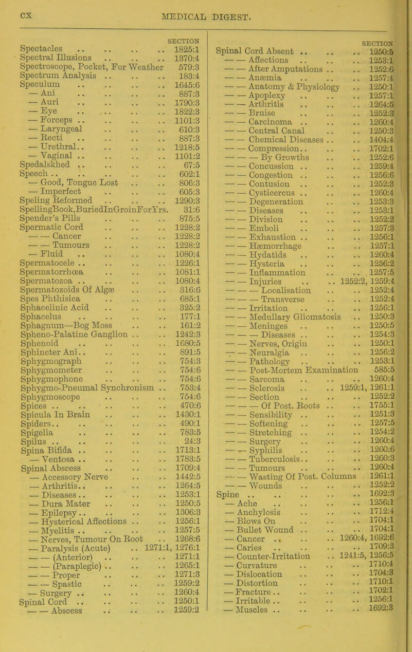 SECTION Spectacles .. ,. .. .. 1825:1 Spectral Illusions .. .. .. 1370:4 Spectroscope, Pocket, For Weather 579:3 Spectrum Analysis 183:4 Speculum 1645:6 — Ani 887:3 — Auri 1790:8 — Eye 1822:3 — Forceps 1101:3 — Laryngeal 610:3 — Recti 887:3 — Urethral 1218:5 — Vaginal 1101:2 Spedalskhed .. .. .. .. 67:5 Speech 602:1 — Good, Tongue Lost .. .. 806:3 — Imperfect 605:3 Speling Reformed 1290:3 SpellingBook.BuriedlnGroinForYrs. 31:6 Spender's Pills 875:5 Spermatic Cord 1228:2 Cancer 1228:2 Tumours 1228:2 — Fluid 1080:4 Spermatocele .. .. .. .. 1226:1 Spermatorrhoea .. .. .. 1081:1 Spermatozoa .. .. .. .. 1080:4 Spermatozoids Of Algre .. .. 316:6 Spes Phthisica 685:1 Sphacelinic Acid .. .. .. 325:2 Sphacelus 177:1 Sphagnum—Bog Moss .. .. 161:2 Spheno-Palatine Ganglion .. .. 1242:3 Sphenoid 1680:5 Sphincter Ani.. .. .. .. 891:5 Sphygmograph .. .. .. 754:3 Sphygmometer .. .. .. 754:6 Sphygmophone .. .. .. 754:6 Sphygmo-Pneumal Synchronism .. 753:4 Sphygmoscope .. .. .. 754:6 Spices .. .. • 470:6 Spicula In Brain 1430:1 Spiders 490:1 Spigelia 783:5 Spilus 24:3 Spina Bifida 1713:1 — Ventosa 1783:5 Spinal Abscess .. .. .. 1709:4 — Accessory Nerve .. .. 1442:5 — Arthritis 1264:5 — Diseases 1253:1 — Dura Mater 1250:5 — Epilepsy 1306:8 — Hysterical Affections .. .. 1256:1 — Myelitis 1257:5 — Nerves, Tumour On Root .. 1268:6 — Paralysis (Acute) .. 1271:1, 1276:1 (Anterior) 1271:1 (Paraplegic) 1265:1 Proper 1271:3 Spastic 1259:2 — Surgery 1260:4 Spinal Cord 1250:1 Abscess 1259:2 I SECTION Spinal Cord Absent 1250:5 Aflections 1253:1 After Amputations .. .. 1252:6 Anajmia .. .. .. 1257:4 Anatomy & Physiology .. 1250:1 Apoplexy 1257:1 Arthritis 1264:5 Bruise 1252:3 ■ Carcinoma .. .. .. 1200:4 • Central Canal .. .. 1250:3 Chemical Diseases .. .. 1404:4 Compression.. .. .. 1702:1 — By Growths .. .. 1252:6 Concussion .. .. .. 1259:4 Congestion 1256:6 Contusion .. .. .. 1252:3 Cysticercus .. .. .. 1260:4 Degeneration .. .. 1253:3 Diseases .. .. .. 1253:1 Division 1252:2 — — Emboli 1257:3 — — Exliaustion 1256:1 — ■— Hsemorrhage .. .. 1257:1 Hydatids 1260:4 — — Hysteria 1256:2 Inflammation .. .. 1257:5 Injuries .. .. 1252:2, 1259:4 — Localisation .. .. 1252:4 •— Transverse .. .. 1252:4 — — Irritation 1256:1 — — MeduUary Gliomatosis .. 1250:3 — — jMeninges .. .. .. 1250:5 — Diseases 1254:3 — — Nerves, Origin .. .. 1250:1 Neuralgia 1256:2 — — Pathology 1253:1 — ■— Post-Mortem Examination 585:5 — — Sarcoma 1260:4 — —Sclerosis .. .. 1259:1,1261:1 — — Section 1252:2 — Of Post. Roots .. .. 1755:1 Sensibility 1251:3 — — Softening 1257:5 Stretching 1254:2 Surgery 1260:4 — — Syphilis 1260:6 — — Tuberculosis 1260:8 Tumours 1260:4 Wasting Of Post. Columns 1261:1 Wounds 1252:2 Spine 1692:3 — Ache 1256:1 — Anchylosis .. • • • • 1712:4 — Blows On 1704:1 — Bullet Wound 1704:1 — Cancer 1200:4, 1692:6 — Caries 1709:3 — Counter-Irritation .. 1241:5, 1256:5 — Curvature 1710:4 — Dislocation 1704:3 — Distortion 1710:1 — Fracture 1702:1 — Irritable 1256:1 — Muscles 1692:3