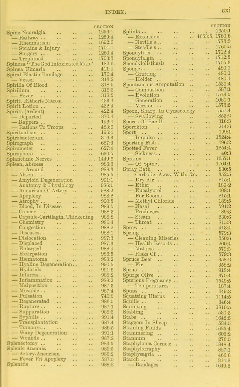 SECTION Spine Neuralgia 1256:1 — Eailway 1259:4 — Eheamatism 1692:6 — Sprains & Injury .. .. 1704:1 — Surgery 1260:4 — Trephined 1703:3 Spinoza  The God Intoxicated Man 182:6. Spinea Ubnaria .. .. .. 411:4 Spiral Elastic Bandage .. .. 176:4 — Vessel 313:2 Spirilla Of Blood 318:5 Spirilium .. .. .. .. 316:3 — Fever 318:5 Spirit, ^theris Nitrosi .. .. 433:4 Spirit Lotion 432:4 Spirits (Ardent) 422:4 — Departed 1370:4 — Eappers .. .. .. .. 196:4 — Eations To Troops .. .. 428:6 Spiritualism .. .. .. .. 196:4 Spirobacterium .. .. .. 316:3 Spirograph .. .. .. .. 627:3 Spirometer .. .. .. .. 627:4 Spirophore .. .. .. .. 630:5 Splanchnic Nerves .. .. ... 1449:6 Spleen, Abscess ^ .. .. .. 988:3 ■ Around 988:3 — Absent 985:5 — Amyloid Degeneration .. 991:1 — Anatomy & Physiology .. 986:1 — Aneurism Of Artery .. .. 988:2 — Apoplexy 988:2 — Atrophy 990:5 — Blood, In Disease .. .. 989:5 — Cancer 988:3 — Capsule-Cartilagin. Thickening 988:2 — Chemistry 986:4 — Congestion 988:2 — Diseases 988:1 — Dislocation 987:3 — Displaced 987:3 — Enlarged 988:4 — Extirpation 986:5 — Ha-matoma 988:2 — Hyaline Degeneration.. .. 990:5 — Hydatids 991:6 — Infarcts 988:2 — Inflammation .. .. .. 988:2 — Malposition 987:3 — Movable 987:4 — Pulsation 740:5 — Eegenerated 986:5 — Eupture 987:1 — Suppuration .. .. .. 988:3 — Sj-philis .. 991:4 — Transplantation .. .. 987:4 — Tumours 986:5 — Waxy Degeneration .. .. 991:1 — Wounds 987:2 Splenectomy .. .. .. .. 986:5 Splenic Anmmia .. .. .. 089:5 — Artery-Aneurism .. .. 980:2 — Fever Vel Apoplexy .. .. 537:5 Splenitis 988:2 SECTION Splints 1650:1 — Extension .. .. 1653:5, 1760:6 — Neville's 1773:3 — Steadle's 1760:5 Spondylitis 1712:4 Spondylalgia 1712:5 Spondylolisthesis 1705:3 Sponge 480:1 — Grafting 480:1 — Holder 480:1 Spontaneous Amputation .. .. 1539:4 — Combustion .. .. .. 587:1 — Evolution .. .. .. 1573:5 — Generation 1080:1 — Version 1573:5 Spoon, Sharp, In Gyntecology .. 1557:4 — Swallowing 853:2 Spores Of Bacilli 316:8 Sporokton 214:6 Sport 199:1 — Impulse .. .. .. .. 1524:4 Sporting Fish 496:2 Spotted Fever 1254:4 — Sickness.. 40:3 Sprains .. .. .. .. 1657:1 — Of Spine 1704:1 Spray Bath 230:5 — Carbolic, Away With, &c. .. 852:5 — Dry Air 215:1 — Ether 189-2 — Eucalyptol 408:1 — For Eooms 215:1 — Methyl Chloride .. .. 189:5 — Nasal 591:2 — Producers 189:3 — Steam 280:6 — Throat 815:3 Sprew 913:4 Spring 579:8 — Cleaning Miseries .. .. 850:6 — Health Eesorts 200:4 — Malaise 579:3 — Eisks Of ... 579:8 Spruce Beer . ~ .. .. .. 358:2 — Fir .. 358:2 Sprue 913:4 Spurge Olive 370:4 Spurious Pregnancy .. .. .. 1549:5 — Temperatm-es .. .. .. 187:4 Sputa 649:3 Squatting Uterus 1114:5 Squills 346:4 Squinting 1810:5 Stabling 530:3 Stabs 1642:5 Staggers In Sheep 534:5 Staining Fluids 1625:4 Stammering 603:2 Stannum .. .. .. .. 276:5 Staphyloma Corncaj .. .. .. 1848:4 Staphylorrapliy .. .. .. 827:1 Staphysagria 4G6:6 Starch 314:2 — Bandages 1049:2