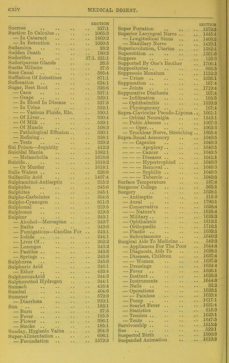 Sucrose Suction In Calculus .. — In Cataract — In Eoteution Sudamina Sudden Death Sudorifics Sudoriparous Glands Suctte Miliairo Suez Canal Sufflation Of Intestines Suffocation Sugar, Beet Eoot — Cane — Grape — In Blood In Disease — In Urine Various Fluids, Etc — Of Liver.. — Of Milk .. — Of Muscle — Pathological Effusion — Refining.. — Tests Sui Poison—Jequirity Suicidal Mania — Melancholia Suicide.. — Or Murder Sulis Waters .. Sulfanilic Acid Sulphaminol-Antiseptic Sulphides Sulphites Sulpho-Carholates Sulpho-Cyanogen Sulphonal Sulphones Sulphur .. .; — Alcohol—Mercaptan — Baths — Fumigations—Candles — Iodide — Liver Of.. — Lozenges — Pastiles .. — Springs .. Sulphurea Sulphuric Acid — Ether .. Sulphurous Ac id Sulphuretted Hydrogen Sumach Sumbul Summer — Diarrhoea Sun — Burn — Fever — Flower .. — Stroke .. Sunday, Hygienic Value Super-Alimentation .. — Fecundation 27:1 For SECTION 327:1 1065:3 1869:2 1050:5 28:2 180:2 . 221:1 26:5 27:5 585:4 871:1 634:1 326:6 327:1 329:1 827:5 332:1 330:1 330:4 539:1 108:3 330:1 328:1 329:2 412:2 1382:1 1618:6 1618:2 1618:1 228:6 1497:4 215:2 245:6 245:1 354:5 811:3 219:5 219:5 243:1 243:7 243:6 243:1 244:1 262:2 243:2 243:6 243:6 245:6 246:1 433:4 244:3 244:1 416:4 404:6 579:3 910:1 183:1 37:5 185:5 396:1 185:1 204:3 696:1 1579:3 Super Foetation Superior Laryngeal Nerve .. — Longitudinal Sinus — Maxillary Nerve Superinvolution, Uterine .. Superstition .. Suppers Supported By One's Brother Suppositories .. Suppressio Mensium — Urinse Suppuration .. — Joints Suppurative Diathesis — Infiltration — Ophthalmitis .. — Phj'siognomy .. Supra-Clavicular Pseudo-Lipoma — Orbital Neuralgia — Pubic Abscess .. Oper. .. — Trochlear Ner\'e, Stretching Supra-Renal Accessory Capsules Apoplexy.. — Cancer Diseases .. Hypertrophied .. Removal .. Syphilis .. Tubercle .. Surface Temperature Surgeons' College Surgery — Antiseptic — Aural — Conservative Nature's .. — Military — Ophthalmic — Orthopaedic — Plastic .. — Subcutaneous .. Surgical Aids To Medicine .. — Appliances For The Poor — Diagnosis, Aids To — Diseases, Children Women — Dressings — Fever — Instinct .. — Instruments — Nails — Operations Painless — Pump — Scarlet Fever — Statistics — Tension .. — Tents .. Survivorship .. Sus Suspected Birth Suspended Animation