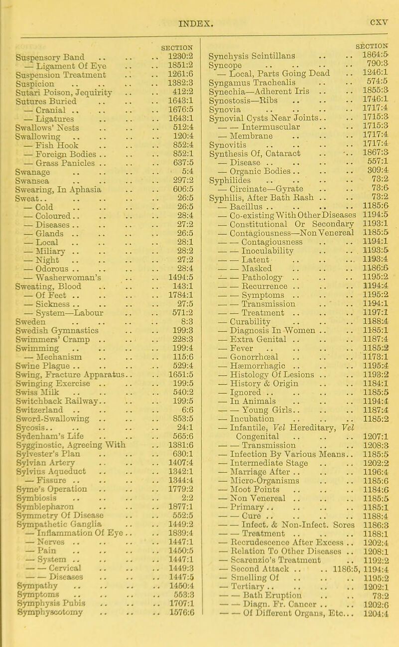 SECTION Suspensory Band 1230:2 — Ligament Of Eye .. .. 1851:2 Suspension Treatment .. .. 1261:6 Suspicion 1382:3 Sutari Poison, Jequirity .. .. 412:2 Sutures Buried 1648:1 — Cranial 1676:5 — Ligatures .. .. .. 1643:1 Swallows' Nests 512:4 Swallowing 120:4 — Fish Hook 852:4 — Foreign Bodies .. .. .. 852:1 — Grass Panicles .. .. .. 637:5 Swanage .. .. .. .. 5:4 Swansea 297:2 Swearing, In Aphasia .. .. 606:5 Sweat.. 26:5 — Cold 26:5 — Coloured 28:4 — Diseases 27:2 — Glands 26:5 — Local 28:1 — Miliary 28:2 — Night 27:2 — Odorous 28:4 — Washerwoman's .. .. 1494:5 Sweating, Blood 143:1 — Of Feet 1784:1 — Sickness .. .. .. .. 27:5 — System—Labour .. .. 571:2 Sweden 8:3 Swedish Gymnastics .. .. 199:3 Swimmers' Cramp .. .. .. 228:3 Swimming .. .. .. .. 199:4 — Mechanism .. .. .. 115:6 Swine Plague 529:4 Swing, Fracture Apparatus.. .. 1651:5 Swinging Exercise .. .. .. 199:5 Swiss Milk 540:2 Switchback Eailway.. .. .. 199:5 Switzerland .. .. .. .. 6:6 Sword-SwaUowing .. .. .. 858:5 Sycosis.. .. .. .. .. 24:1 Sydenham's Life 565:6 Sygginostic, Agreeing With .. 1381:6 Sylvester's Plan 630:1 Sylvian Artery .. .. .. 1407:4 Sylvius Aqueduct 1342:1 — Fissure .. .. .. .. 1344:4 S3ane's Operation 1779:2 SjTnbiosis .. .. .. .. 2:2 Syrnblepharon 1877:1 Symmetry Of Di-sease .. .. 552:5 Sympathetic Ganglia .. .. 1449:2 — Inflammation Of Eye .. .. 1839:4 — Nen-es 1447:1 — Pain 1450:5 — System 1447:1 Cervical 1449:3 Diseases .. .. .. 1447:5 Sympathy 1450:4 Symptoms .. .. .. .. 653:3 Symphysis Pubis 1707:1 Symphyseotomy 1570:6 SECTION Synchysis Scintillans .. .. 1864:5 Syncope .. .. . • • • 790:3 — Local, Parts Going Dead .. 1246:1 Syngamus Trachealis .. .. 574:5 Synechia—Adherent Iris .. .. 1855:3 Synostosis—Ribs 1746:1 Synovia im-A Synovial Cysts Near Joints.. .. 1715:3. Intermuscular .. •. 1715:3 — Membrane 1717:4 Synovitis 1717:4 Synthesis Of, Cataract .. ■.. 1867:3 — Disease 557:1 — Organic Bodies .. .. .. 309:4 Syphilides .. .. •. • • '^3:2 — Circinate—Gyrate .. .. 73:6 Syphilis, After Bath Rash .. .. 73:2 — Bacillus 1185:6 — Co-existing With Other Diseases 1194:5 — Constitutional Or Secondary 1193:1 — Contagiousness—Non Venereal 1185:5 Contagiousness .. .. 1194:1 Inoculability .. .. 1193:5 Latent 1193:4 Masked 1186:6 Pathology 1195:2 Recurrence 1194:4 Symptoms 1195:2 Transmission .. ' .. 1194:1 Treatment 1197:1 — Cm-ability 1188:4 — Diagnosis In Women .. .. 1185:1 — Extra Genital 1187:4 — Fever 1185:2 — Gonorrhosal 1173:1 — Htemorrhagic .. .. .. 1195:4 — Histology Of Lesions .. .. 1193:2 — History & Origin .. .. 1184:1 — Ignored .. .. .. .. 1185:5 — In Animals .. .. .. 1194:4 Young Girls 1187:4 — Incubation .. .. .. 1185:2 — Infantile, Vel Hereditary, Vol Congenital 1207:1 Transmission .. .. 1208:3 — Infection By Various Means.. 1185:5 — Intermediate Stage .. .. 1202:2 — Marriage After 1196:4 — Micro-Organisms .. .. 1185:6 — Jloot Points 1184:6 — Non Venereal .. .. .. 1185:5 — Primary 1185:1 Cure 1188:4 Infect. & Non-Infect. Sores 1186:3 Treatment 1188:1 — Recrudescence After Excess .. 1202:4 — Relation To Other Diseases .. 1208:1 — Scarenzio's Treatment .. 1192:2 — Second Attack .. .. 1186:5, 1194:4 — Smelling Of 1195:2 — Tertiary 1202:1 Bath Eruption .. .. 78:2 Diagn. Fr. Cancer .. .. 1202:6 Of Difforont Organs, Etc... 1204:4