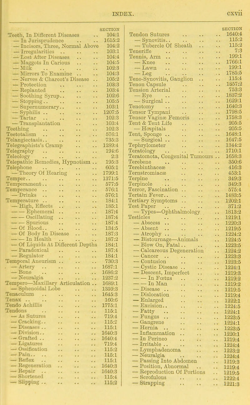 SECTION Teeth, lu Difiorent Diseases .. 104:1 — lu Jurisprudence .. .. 1615:2 — Incisors, Three, Normal Above 104:2 — Irregularities .. .. .. 103:1 — Lost After Diseases .. .. 104:4 — Maggots In Carious .. .. 104:5 — Milk 102:3 — Mirrors To Examine .. .. 104:3 — Nerves & Charcot's Disease .. 105:2 — Protection 103:3 — Replanted 103:4 — Soothing SjTup.. .. .. 102:6 — Stopping.. .. .. .. 105:5 — Supernumerary.. .. .. 103:1 — Syphilis 1207:5 — Tartar 102:3 — Transplantation .. .. 103:4 Teething 102:3 Teetotalism 576:1 Telangiectasis.. .. .. .. 735:3 Telegraphists's Cramp .. .. 1289:4 Telegraphy 194:6 Teleology 2:3 Telepathic Remedies, Hypnotism .. 195:3 Telephone 605:1 — Theoiy Of Hearing .. .. 1799:1 Temper 1371:5 Temperament.. .. .. .. 577:5 Temperance .. .. .. .. 576:1 — Drinks 576:1 Temperature .. .. .. .. 184:1 — High, Efiects 185:1 Ephemeral 187:4 OsciUating 187:4 Spurious .. .. .. 187:4 — Of Blood 134:5 — Of Body In Disease .. .. 187:3 In Health 187:2 — Of Liquids At DiSerent Depths 184:1 — Paradoxical .. .. .. 187:4 — Regulator 184:1 Temporal Aneurism .. .. .. 730:3 . —Artery 1687:1 — Bone 1686:2 — Neuralgia 1237:2 Tempero—Maxillary Articulation .. 1689:1 — Sphenoidal Lobe .. .. 1359:3 Tenaculum 1645:3 Tenax 160:6 Tendo Achillis 1775:1 Tendons 115:1 — As Sutures 719:4 — Cracking 115:2 — Diseases .. .. .. .. 115:1 — Division.. 1640:3 - Grafted 1640:4 — Ligatures 719:4 — Ossification .. .. .. 115:2 — Pain 116:1 — Reflex 115:1 — Regeneration 1640:3 — Repair 1640:3 — Shortened 115:4 — Slipping 115:2 SECTION Tendon Sutures . 1640:4 — Synovitis.. 115:2 — Tubercle Of Sheath .. 115:2 TeneriSe 1.0 Tennis, Arm .. iyy.j. — Knee 1766:1 — Lawn 199:1 — Leg . 1785:5 Teno-Synovitis, Ganglion .. 115:4 Tenon Capsule Tension Arterial 753:3 — Eye . 1837:2 — Surgical .. . 1629:1 Tenotomy lo40:o Tensor Tympaui 1798:5 Tensor Vaginte Pemoris 1758:3 Tent & Tent Life 205:5 — Hospitals 205:5 Tent, Sponge .. . 1648:1 — Surgical .. . 1647:5 Tephrylometer . 1344:2 Teratology . 1710:1 Teratomota, Congenital Tumours . . 1658:3 Terebene 350:6 TerebinthacesB 416:3 TernstromiacEe 453:1 Terpine 349:3 Terpinole .. 349:3 Terror, Fascination .. 575:4 Tertain Fever.. . 1483:5 Tertiary Symptoms .. . 1202:1 Test Paper 371:2 — Types—Ophthalmology . 1813:2 Testicles . 1219:1 — Abscess .. . 1220:3 — Absent .. . 1219:5 — Atrophy .. . 1224:2 — Bistournage—Animals . 1224:5 — Blow On, Fatal . 1223:5 — Calcareous Degeneration . 1224:2 — Cancer .. . 1223:3 — Contusion . 1223:5 — Cystic Disease .. . 1224:1 — Descent, Imperfect . 1219:3. In Foetus . 1219:2 In Man 1219:2 — Disease .. 1219:5 — Dislocation . 1219:4 — Enlarged 1222:1 — Excision.. 1224:5 — Fatty 1224:1 — Fungus 1223:5 — Gangrene 1224:1 — Hernia .. 1223:5 — Inflammation .. 1220:1 — In Perinoo 1219:4 — Irritable .. 1224:4 — Lymphadenoma 1223:2 — Neuralgia 1224:4 — i. uasiijg jLnbo ADuonicn .. 1219:3 — Position, Abnormal 1219:4 — Reproduction Of Portions 1219:5 — Scrofulous 1222:4 — Strapping 1221:3